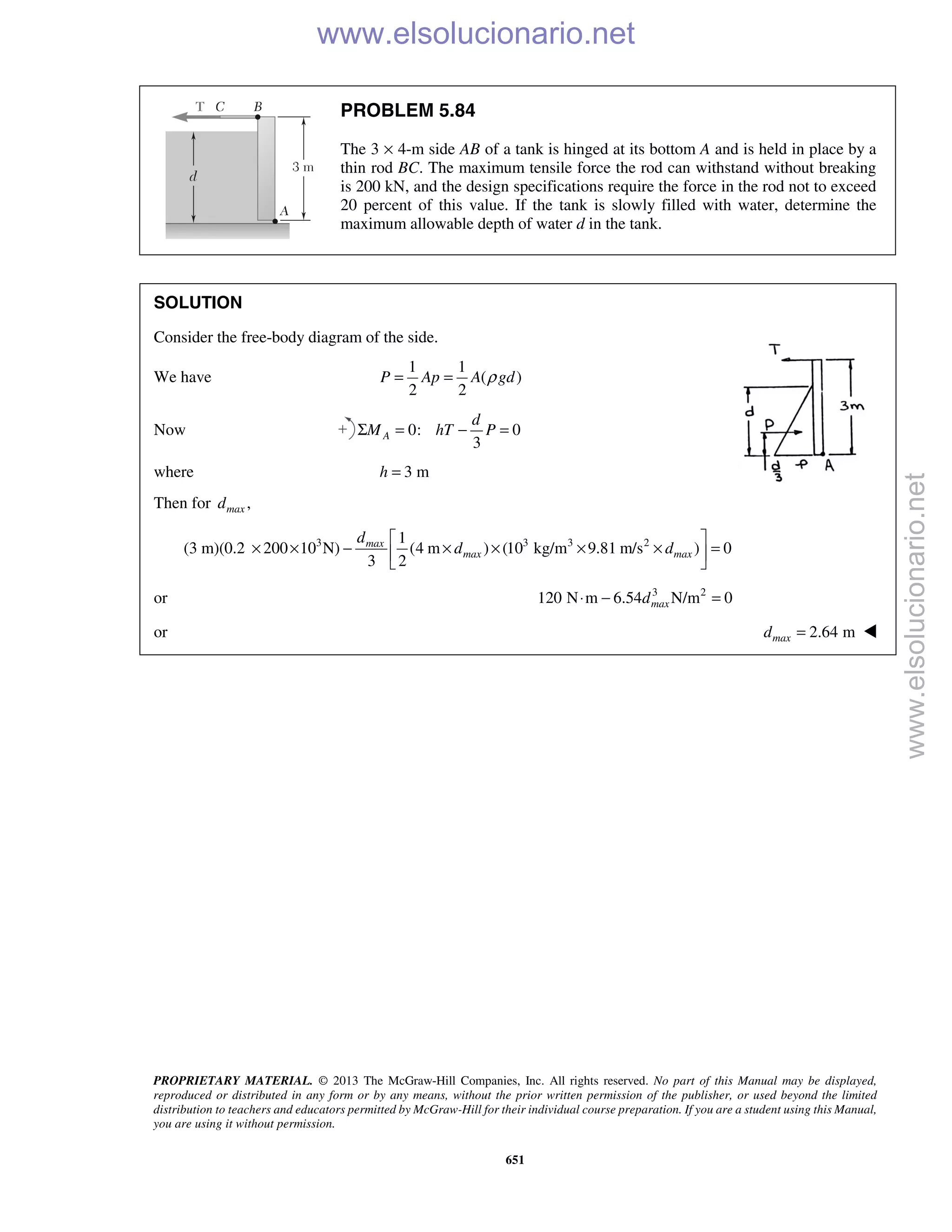 PROPRIETARY MATERIAL. © 2013 The McGraw-Hill Companies, Inc. All rights reserved. No part of this Manual may be displayed,
reproduced or distributed in any form or by any means, without the prior written permission of the publisher, or used beyond the limited
distribution to teachers and educators permitted by McGraw-Hill for their individual course preparation. If you are a student using this Manual,
you are using it without permission.
651
PROBLEM 5.84
The 3 × 4-m side AB of a tank is hinged at its bottom A and is held in place by a
thin rod BC. The maximum tensile force the rod can withstand without breaking
is 200 kN, and the design specifications require the force in the rod not to exceed
20 percent of this value. If the tank is slowly filled with water, determine the
maximum allowable depth of water d in the tank.
SOLUTION
Consider the free-body diagram of the side.
We have
1 1
( )
2 2
P Ap A gdρ= =
Now 0: 0
3
A
d
M hT PΣ = − =
where 3 mh =
Then for ,maxd
3 3 3 21
(3 m)(0.2 200 10 N) (4 m ) (10 kg/m 9.81 m/s ) 0
3 2
max
max max
d
d d
 
× × − × × × × = 
 
or 3 2
120 N m 6.54 N/m 0maxd⋅ − =
or 2.64 mmaxd = 
www.elsolucionario.net
www.elsolucionario.net
 