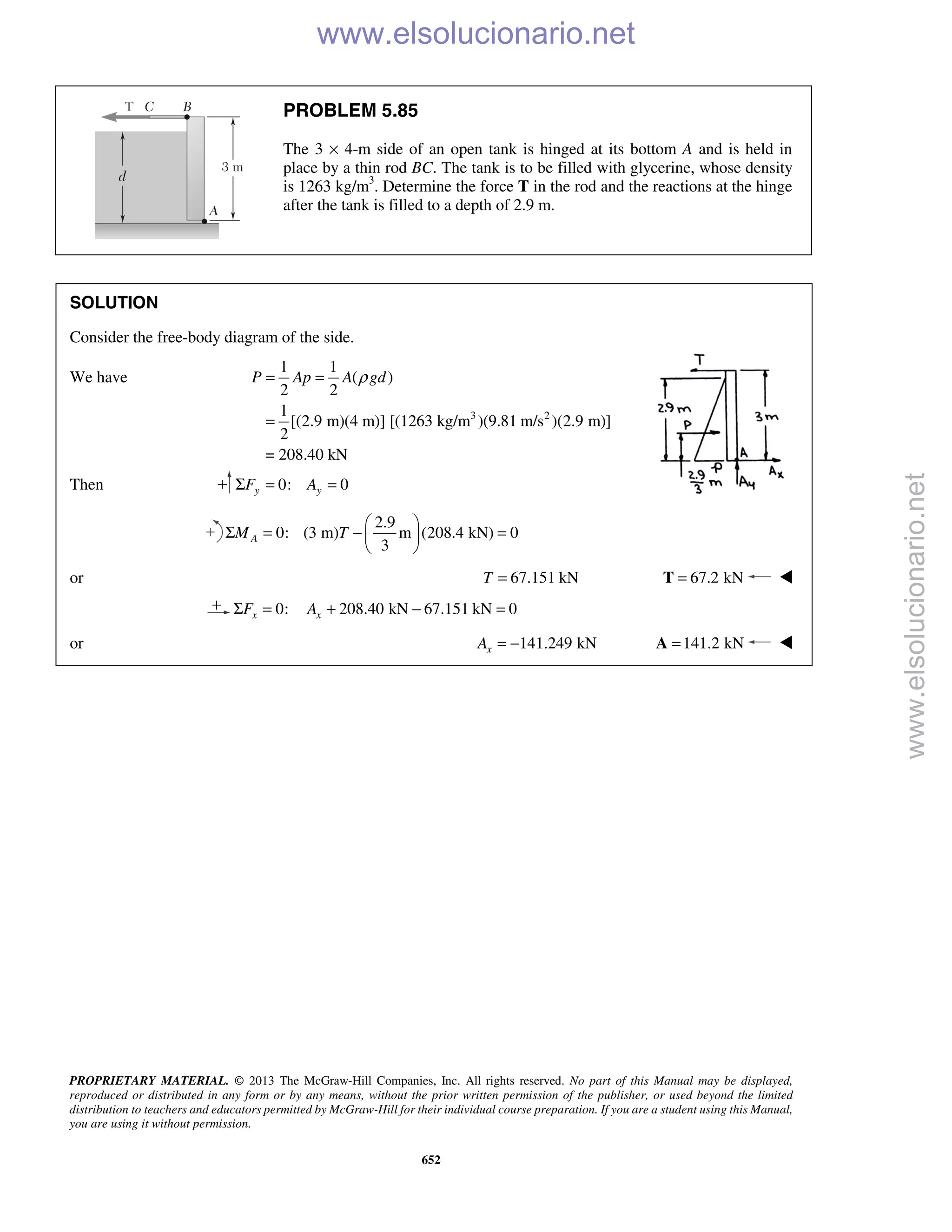 PROPRIETARY MATERIAL. © 2013 The McGraw-Hill Companies, Inc. All rights reserved. No part of this Manual may be displayed,
reproduced or distributed in any form or by any means, without the prior written permission of the publisher, or used beyond the limited
distribution to teachers and educators permitted by McGraw-Hill for their individual course preparation. If you are a student using this Manual,
you are using it without permission.
652
PROBLEM 5.85
The 3 × 4-m side of an open tank is hinged at its bottom A and is held in
place by a thin rod BC. The tank is to be filled with glycerine, whose density
is 1263 kg/m3
. Determine the force T in the rod and the reactions at the hinge
after the tank is filled to a depth of 2.9 m.
SOLUTION
Consider the free-body diagram of the side.
We have
3 2
1 1
( )
2 2
1
[(2.9 m)(4 m)] [(1263 kg/m )(9.81 m/s )(2.9 m)]
2
= 208.40 kN
P Ap A gdρ= =
=
Then 0: 0y yF AΣ = =
2.9
0: (3 m) m (208.4 kN) 0
3
AM T
 
Σ = − = 
 
or 67.151 kNT = 67.2 kN=T 
0: 208.40 kN 67.151 kN 0x xF AΣ = + − =
or 141.249 kNxA = − 141.2 kN=A 
www.elsolucionario.net
www.elsolucionario.net
 
