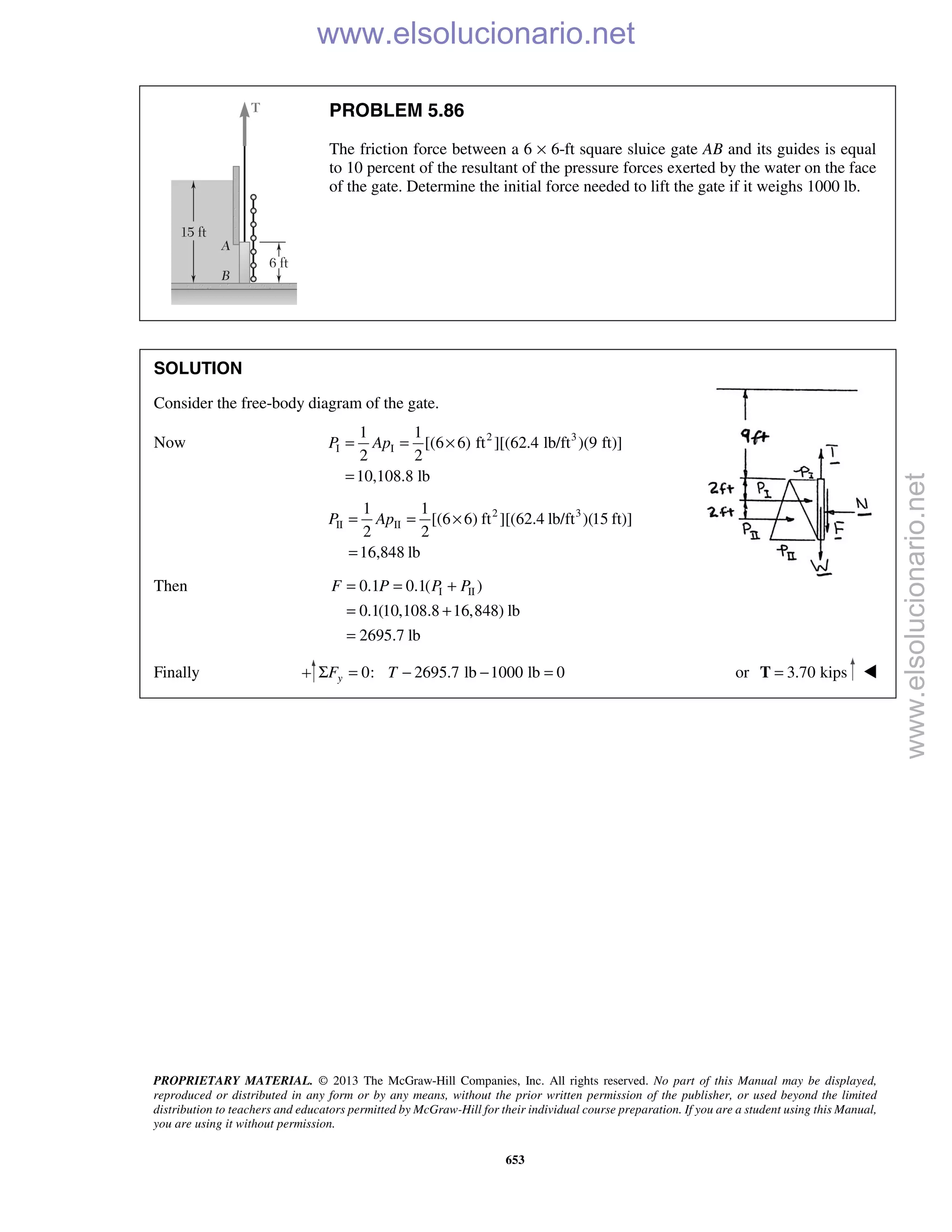 PROPRIETARY MATERIAL. © 2013 The McGraw-Hill Companies, Inc. All rights reserved. No part of this Manual may be displayed,
reproduced or distributed in any form or by any means, without the prior written permission of the publisher, or used beyond the limited
distribution to teachers and educators permitted by McGraw-Hill for their individual course preparation. If you are a student using this Manual,
you are using it without permission.
653
PROBLEM 5.86
The friction force between a 6 × 6-ft square sluice gate AB and its guides is equal
to 10 percent of the resultant of the pressure forces exerted by the water on the face
of the gate. Determine the initial force needed to lift the gate if it weighs 1000 lb.
SOLUTION
Consider the free-body diagram of the gate.
Now 2 3
I I
1 1
[(6 6) ft ][(62.4 lb/ft )(9 ft)]
2 2
10,108.8 lb
P Ap= = ×
=
2 3
II II
1 1
[(6 6) ft ][(62.4 lb/ft )(15 ft)]
2 2
16,848 lb
P Ap= = ×
=
Then I II0.1 0.1( )
0.1(10,108.8 16,848) lb
2695.7 lb
F P P P= = +
= +
=
Finally 0: 2695.7 lb 1000 lb 0yF TΣ = − − = or 3.70 kips=T 
www.elsolucionario.net
www.elsolucionario.net
 