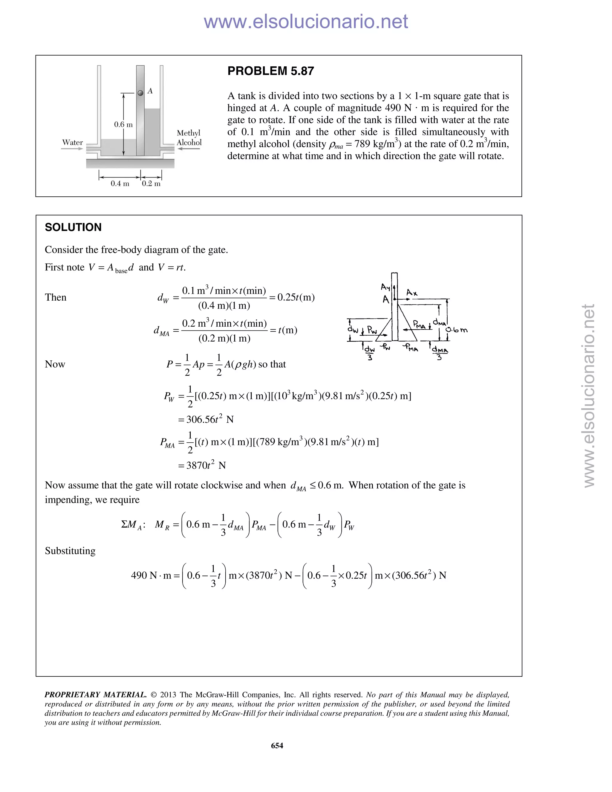 PROPRIETARY MATERIAL. © 2013 The McGraw-Hill Companies, Inc. All rights reserved. No part of this Manual may be displayed,
reproduced or distributed in any form or by any means, without the prior written permission of the publisher, or used beyond the limited
distribution to teachers and educators permitted by McGraw-Hill for their individual course preparation. If you are a student using this Manual,
you are using it without permission.
654
PROBLEM 5.87
A tank is divided into two sections by a 1 × 1-m square gate that is
hinged at A. A couple of magnitude 490 N · m is required for the
gate to rotate. If one side of the tank is filled with water at the rate
of 0.1 m3
/min and the other side is filled simultaneously with
methyl alcohol (density ρma = 789 kg/m3
) at the rate of 0.2 m3
/min,
determine at what time and in which direction the gate will rotate.
SOLUTION
Consider the free-body diagram of the gate.
First note baseV A d= and .V rt=
Then
3
3
0.1 m / min (min)
0.25 (m)
(0.4 m)(1m)
0.2 m / min (min)
(m)
(0.2 m)(1m)
W
MA
t
d t
t
d t
×
= =
×
= =
Now
1 1
( )
2 2
P Ap A ghρ= = so that
3 3 2
2
3 2
2
1
[(0.25 ) m (1 m)][(10 kg/m )(9.81 m/s )(0.25 ) m]
2
306.56 N
1
[( ) m (1 m)][(789 kg/m )(9.81m/s )( ) m]
2
3870 N
W
MA
P t t
t
P t t
t
= ×
=
= ×
=
Now assume that the gate will rotate clockwise and when 0.6 m.≤MAd When rotation of the gate is
impending, we require
1 1
: 0.6 m 0.6 m
3 3
   
Σ = − − −   
   
A R MA MA W WM M d P d P
Substituting
2 21 1
490 N m 0.6 m (3870 ) N 0.6 0.25 m (306.56 ) N
3 3
t t t t
   
⋅ = − × − − × ×   
   
www.elsolucionario.net
www.elsolucionario.net
 