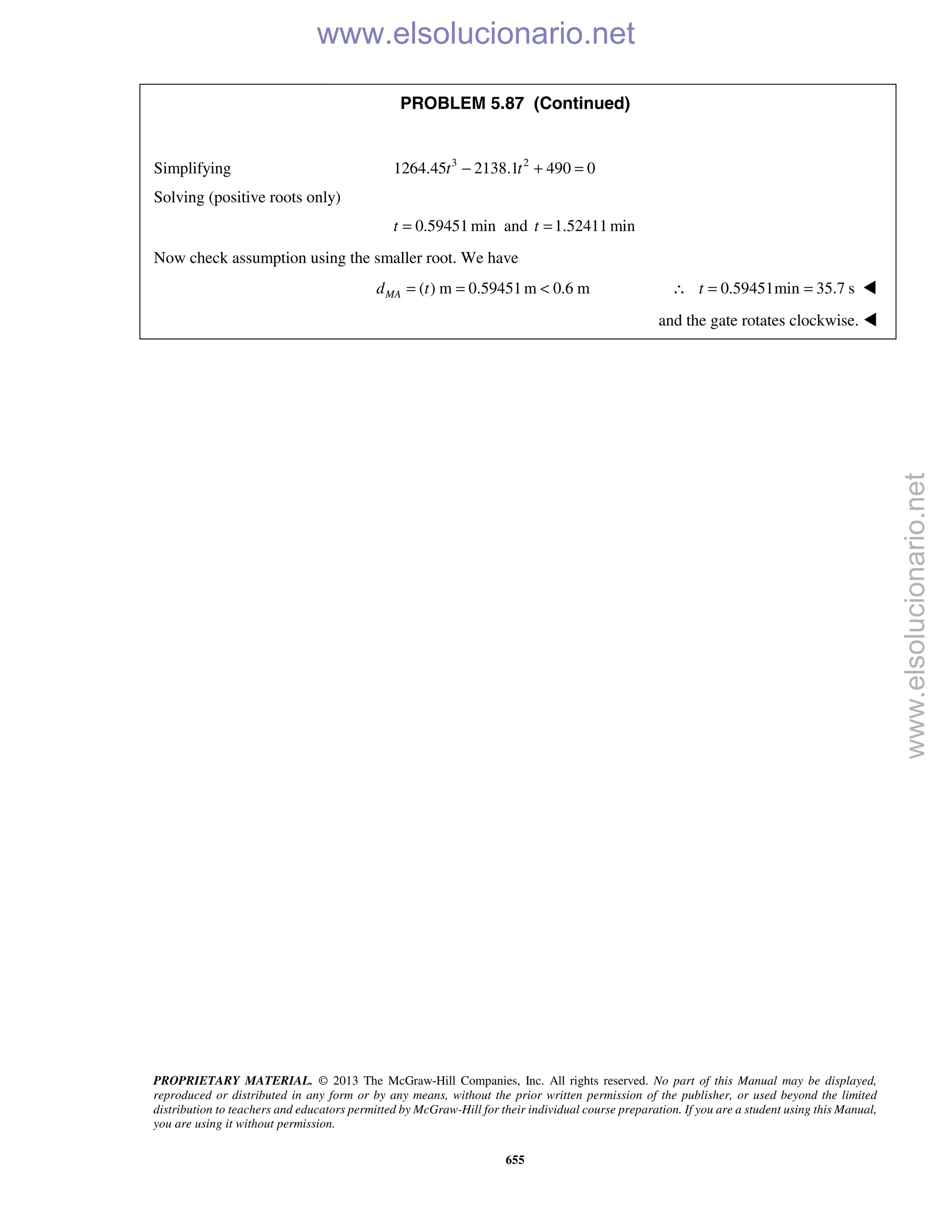 PROPRIETARY MATERIAL. © 2013 The McGraw-Hill Companies, Inc. All rights reserved. No part of this Manual may be displayed,
reproduced or distributed in any form or by any means, without the prior written permission of the publisher, or used beyond the limited
distribution to teachers and educators permitted by McGraw-Hill for their individual course preparation. If you are a student using this Manual,
you are using it without permission.
655
PROBLEM 5.87 (Continued)
Simplifying 3 2
1264.45 2138.1 490 0− + =t t
Solving (positive roots only)
0.59451 mint = and 1.52411 mint =
Now check assumption using the smaller root. We have
( ) m 0.59451m 0.6 mMAd t= = < 0.59451min 35.7 st∴ = = 
and the gate rotates clockwise. 
www.elsolucionario.net
www.elsolucionario.net
 