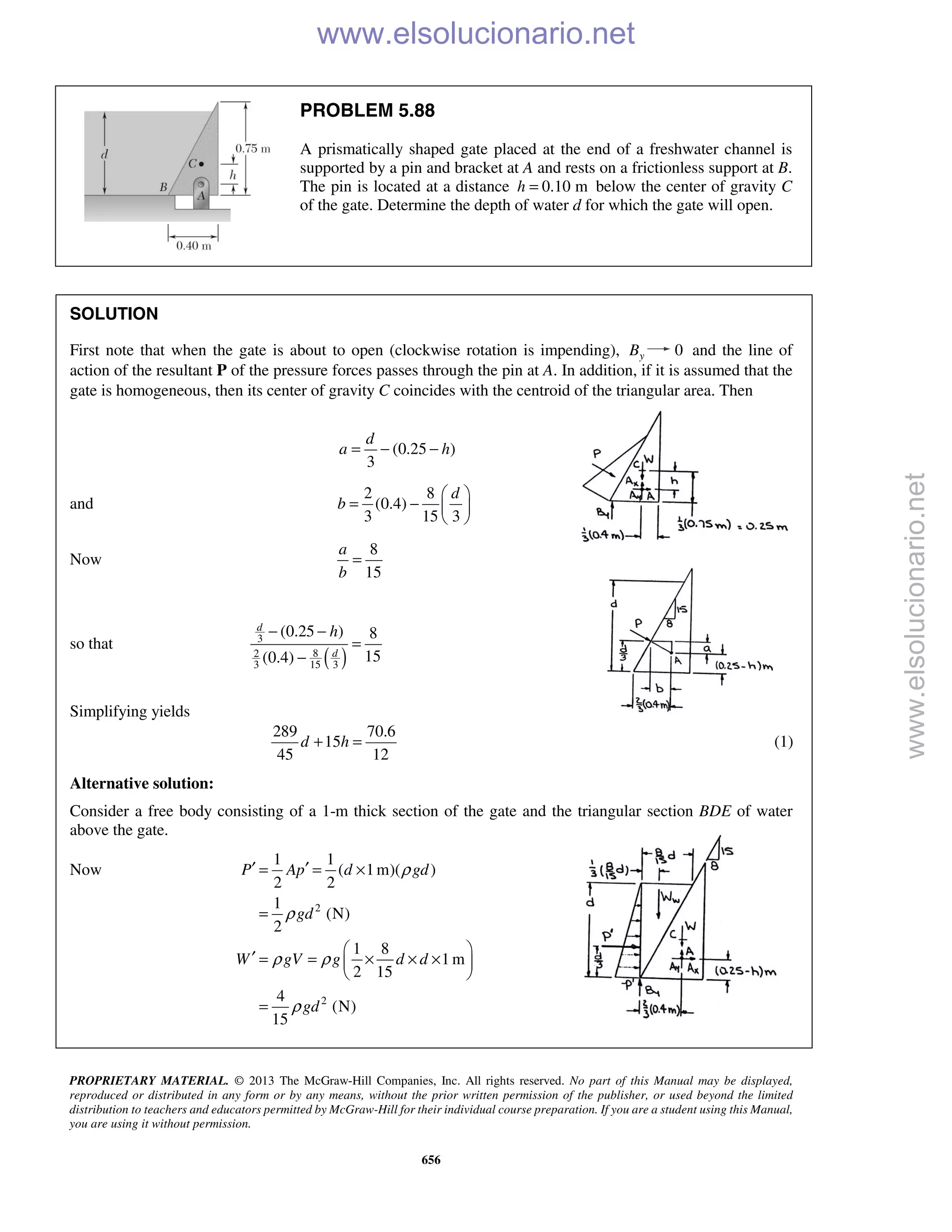 PROPRIETARY MATERIAL. © 2013 The McGraw-Hill Companies, Inc. All rights reserved. No part of this Manual may be displayed,
reproduced or distributed in any form or by any means, without the prior written permission of the publisher, or used beyond the limited
distribution to teachers and educators permitted by McGraw-Hill for their individual course preparation. If you are a student using this Manual,
you are using it without permission.
656
PROBLEM 5.88
A prismatically shaped gate placed at the end of a freshwater channel is
supported by a pin and bracket at A and rests on a frictionless support at B.
The pin is located at a distance 0.10 mh = below the center of gravity C
of the gate. Determine the depth of water d for which the gate will open.
SOLUTION
First note that when the gate is about to open (clockwise rotation is impending), yB 0 and the line of
action of the resultant P of the pressure forces passes through the pin at A. In addition, if it is assumed that the
gate is homogeneous, then its center of gravity C coincides with the centroid of the triangular area. Then
(0.25 )
3
d
a h= − −
and
2 8
(0.4)
3 15 3
d
b
 
= −  
 
Now
8
15
a
b
=
so that
( )
3
82
3 15 3
(0.25 ) 8
15(0.4)
d
d
h− −
=
−
Simplifying yields
289 70.6
15
45 12
d h+ = (1)
Alternative solution:
Consider a free body consisting of a 1-m thick section of the gate and the triangular section BDE of water
above the gate.
Now
2
2
1 1
( 1m)( )
2 2
1
(N)
2
1 8
1 m
2 15
4
(N)
15
P Ap d gd
gd
W gV g d d
gd
ρ
ρ
ρ ρ
ρ
′ ′= = ×
=
 
′ = = × × × 
 
=
www.elsolucionario.net
www.elsolucionario.net
 