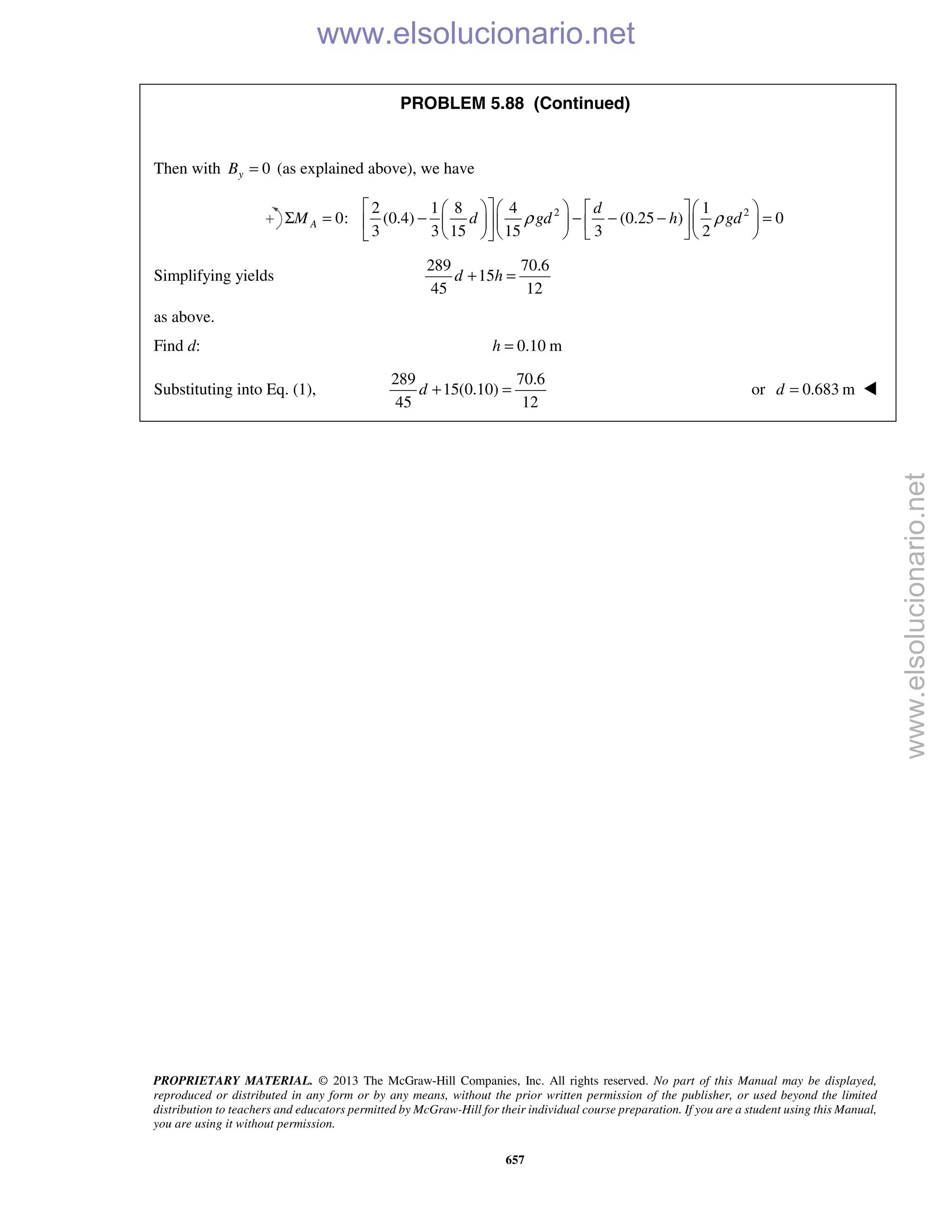 PROPRIETARY MATERIAL. © 2013 The McGraw-Hill Companies, Inc. All rights reserved. No part of this Manual may be displayed,
reproduced or distributed in any form or by any means, without the prior written permission of the publisher, or used beyond the limited
distribution to teachers and educators permitted by McGraw-Hill for their individual course preparation. If you are a student using this Manual,
you are using it without permission.
657
PROBLEM 5.88 (Continued)
Then with 0yB = (as explained above), we have
2 22 1 8 4 1
0: (0.4) (0.25 ) 0
3 3 15 15 3 2
A
d
M d gd h gdρ ρ
       
Σ = − − − − =       
       
Simplifying yields
289 70.6
15
45 12
d h+ =
as above.
Find d: 0.10 mh =
Substituting into Eq. (1),
289 70.6
15(0.10)
45 12
d + = or 0.683 m=d 
www.elsolucionario.net
www.elsolucionario.net
 