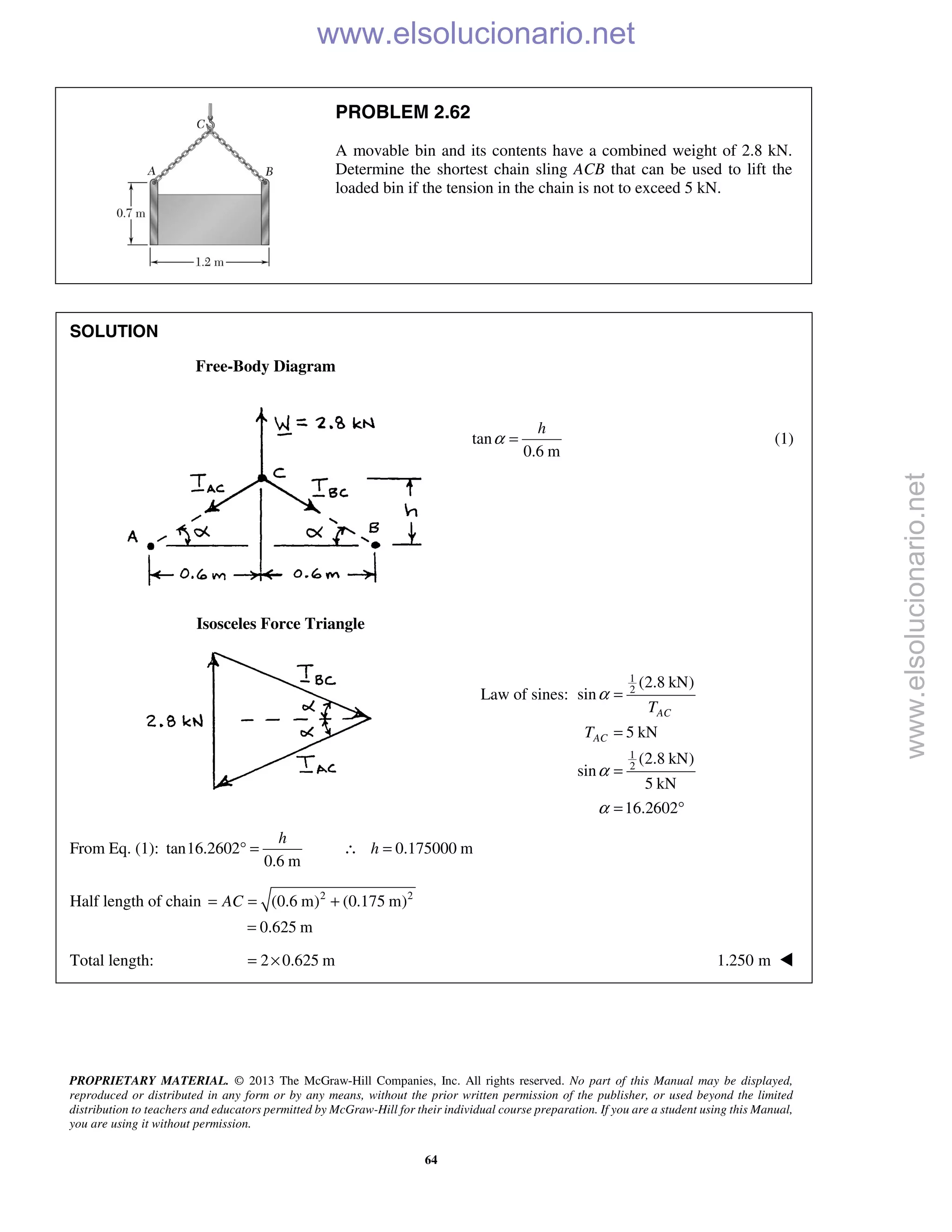 PROPRIETARY MATERIAL. © 2013 The McGraw-Hill Companies, Inc. All rights reserved. No part of this Manual may be displayed,
reproduced or distributed in any form or by any means, without the prior written permission of the publisher, or used beyond the limited
distribution to teachers and educators permitted by McGraw-Hill for their individual course preparation. If you are a student using this Manual,
you are using it without permission.
64
PROBLEM 2.62
A movable bin and its contents have a combined weight of 2.8 kN.
Determine the shortest chain sling ACB that can be used to lift the
loaded bin if the tension in the chain is not to exceed 5 kN.
SOLUTION
Free-Body Diagram
tan
0.6 m
α =
h
(1)
Isosceles Force Triangle
Law of sines:
1
2
1
2
(2.8 kN)
sin
5 kN
(2.8 kN)
sin
5 kN
16.2602
AC
AC
T
T
α
α
α
=
=
=
= °
From Eq. (1): tan16.2602 0.175000 m
0.6 m
h
h° = ∴ =
Half length of chain 2 2
(0.6 m) (0.175 m)
0.625 m
AC= = +
=
Total length: 2 0.625 m= × 1.250 m 
www.elsolucionario.net
www.elsolucionario.net
 