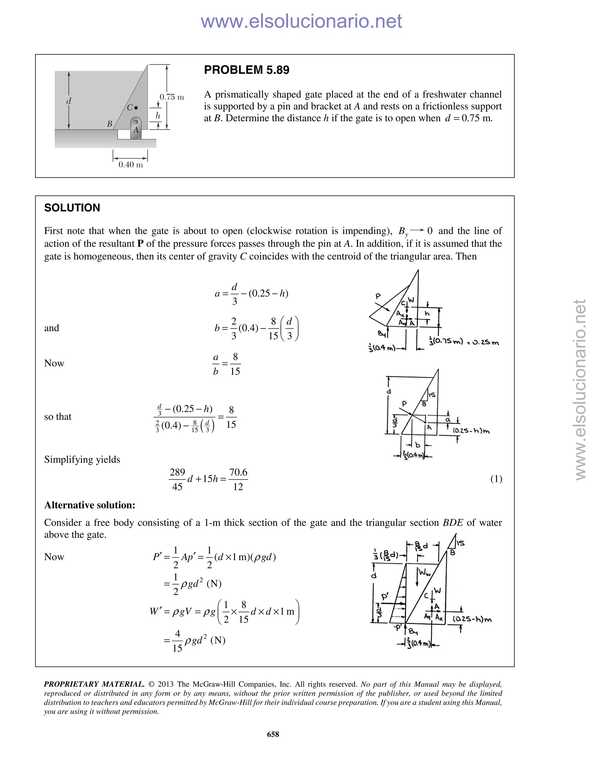 PROPRIETARY MATERIAL. © 2013 The McGraw-Hill Companies, Inc. All rights reserved. No part of this Manual may be displayed,
reproduced or distributed in any form or by any means, without the prior written permission of the publisher, or used beyond the limited
distribution to teachers and educators permitted by McGraw-Hill for their individual course preparation. If you are a student using this Manual,
you are using it without permission.
658
PROBLEM 5.89
A prismatically shaped gate placed at the end of a freshwater channel
is supported by a pin and bracket at A and rests on a frictionless support
at B. Determine the distance h if the gate is to open when 0.75 m.d =
SOLUTION
First note that when the gate is about to open (clockwise rotation is impending), yB 0 and the line of
action of the resultant P of the pressure forces passes through the pin at A. In addition, if it is assumed that the
gate is homogeneous, then its center of gravity C coincides with the centroid of the triangular area. Then
(0.25 )
3
d
a h= − −
and
2 8
(0.4)
3 15 3
d
b
 
= −  
 
Now
8
15
a
b
=
so that
( )
3
82
3 15 3
(0.25 ) 8
15(0.4)
d
d
h− −
=
−
Simplifying yields
289 70.6
15
45 12
d h+ = (1)
Alternative solution:
Consider a free body consisting of a 1-m thick section of the gate and the triangular section BDE of water
above the gate.
Now
2
2
1 1
( 1m)( )
2 2
1
(N)
2
1 8
1 m
2 15
4
(N)
15
P Ap d gd
gd
W gV g d d
gd
ρ
ρ
ρ ρ
ρ
′ ′= = ×
=
 
′ = = × × × 
 
=
www.elsolucionario.net
www.elsolucionario.net
 