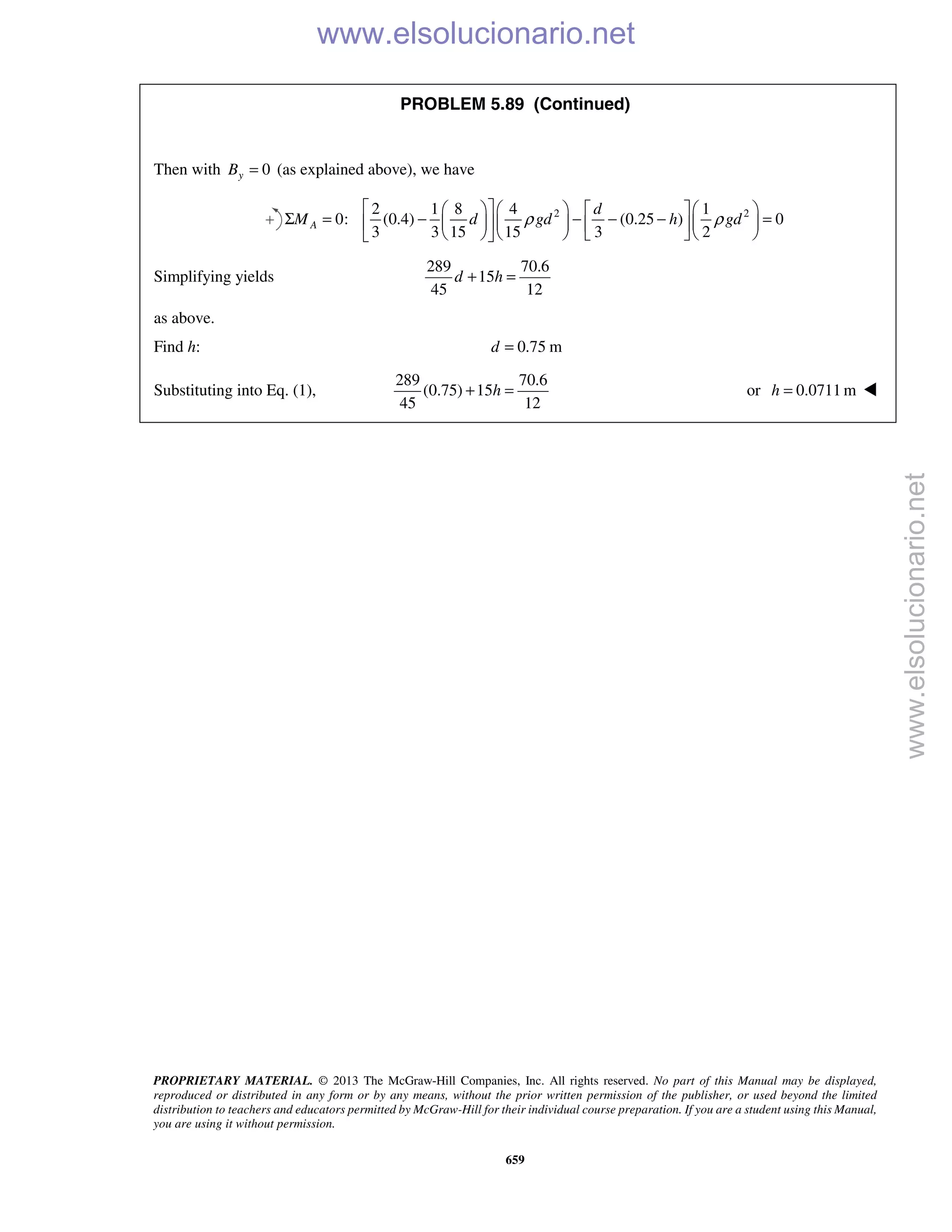 PROPRIETARY MATERIAL. © 2013 The McGraw-Hill Companies, Inc. All rights reserved. No part of this Manual may be displayed,
reproduced or distributed in any form or by any means, without the prior written permission of the publisher, or used beyond the limited
distribution to teachers and educators permitted by McGraw-Hill for their individual course preparation. If you are a student using this Manual,
you are using it without permission.
659
PROBLEM 5.89 (Continued)
Then with 0yB = (as explained above), we have
2 22 1 8 4 1
0: (0.4) (0.25 ) 0
3 3 15 15 3 2
A
d
M d gd h gdρ ρ
       
Σ = − − − − =       
       
Simplifying yields
289 70.6
15
45 12
d h+ =
as above.
Find h: 0.75 md =
Substituting into Eq. (1),
289 70.6
(0.75) 15
45 12
h+ = or 0.0711 mh = 
www.elsolucionario.net
www.elsolucionario.net
 