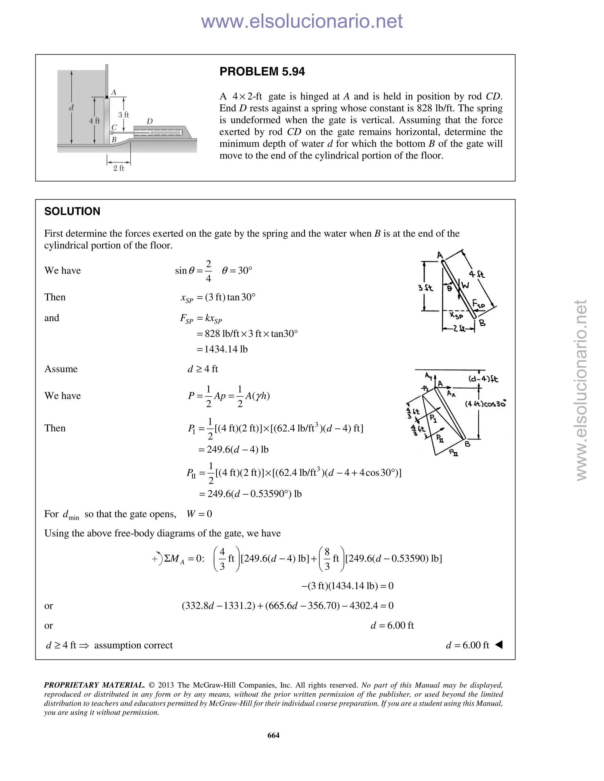 PROPRIETARY MATERIAL. © 2013 The McGraw-Hill Companies, Inc. All rights reserved. No part of this Manual may be displayed,
reproduced or distributed in any form or by any means, without the prior written permission of the publisher, or used beyond the limited
distribution to teachers and educators permitted by McGraw-Hill for their individual course preparation. If you are a student using this Manual,
you are using it without permission.
664
PROBLEM 5.94
A 4 2-ft× gate is hinged at A and is held in position by rod CD.
End D rests against a spring whose constant is 828 lb/ft. The spring
is undeformed when the gate is vertical. Assuming that the force
exerted by rod CD on the gate remains horizontal, determine the
minimum depth of water d for which the bottom B of the gate will
move to the end of the cylindrical portion of the floor.
SOLUTION
First determine the forces exerted on the gate by the spring and the water when B is at the end of the
cylindrical portion of the floor.
We have
2
sin 30
4
θ θ= = °
Then (3 ft)tan30SPx = °
and
828 lb/ft 3 ft tan30°
1434.14 lb
SP SPF kx=
= × ×
=
Assume 4 ftd ≥
We have
1 1
( )
2 2
γ= =P Ap A h
Then 3
I
1
[(4 ft)(2 ft)] [(62.4 lb/ft )( 4) ft]
2
249.6( 4) lb
P d
d
= × −
= −
3
II
1
[(4 ft)(2 ft)] [(62.4 lb/ft )( 4 4cos30 )]
2
249.6( 0.53590 ) lb
P d
d
= × − + °
= − °
For mind so that the gate opens, 0W =
Using the above free-body diagrams of the gate, we have
4 8
0: ft [249.6( 4) lb] ft [249.6( 0.53590) lb]
3 3
AM d d
   
Σ = − + −   
   
(3 ft)(1434.14 lb) 0− =
or (332.8 1331.2) (665.6 356.70) 4302.4 0d d− + − − =
or 6.00 ftd =
4 ftd ≥  assumption correct 6.00 ftd = 
www.elsolucionario.net
www.elsolucionario.net
 