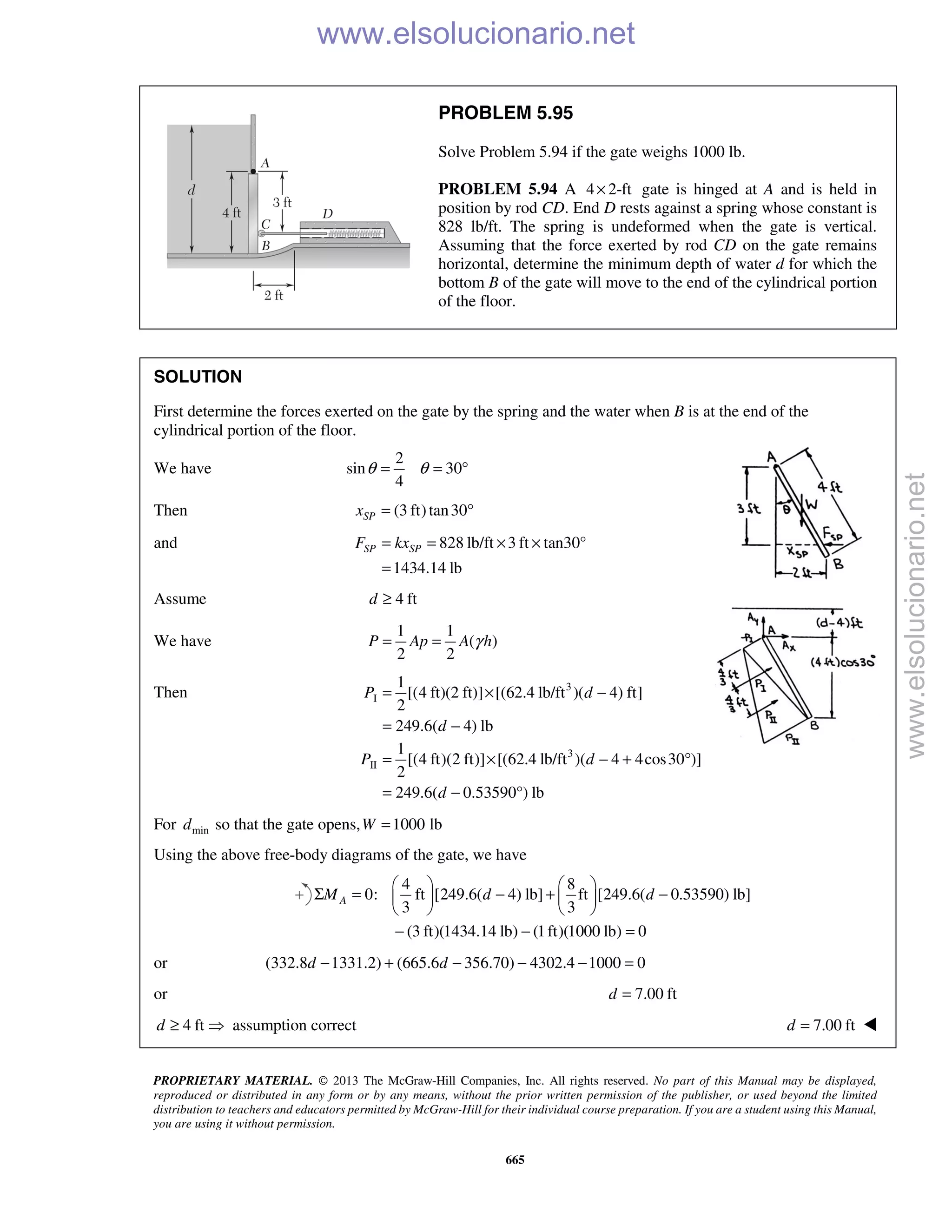 PROPRIETARY MATERIAL. © 2013 The McGraw-Hill Companies, Inc. All rights reserved. No part of this Manual may be displayed,
reproduced or distributed in any form or by any means, without the prior written permission of the publisher, or used beyond the limited
distribution to teachers and educators permitted by McGraw-Hill for their individual course preparation. If you are a student using this Manual,
you are using it without permission.
665
PROBLEM 5.95
Solve Problem 5.94 if the gate weighs 1000 lb.
PROBLEM 5.94 A 4 2-ft× gate is hinged at A and is held in
position by rod CD. End D rests against a spring whose constant is
828 lb/ft. The spring is undeformed when the gate is vertical.
Assuming that the force exerted by rod CD on the gate remains
horizontal, determine the minimum depth of water d for which the
bottom B of the gate will move to the end of the cylindrical portion
of the floor.
SOLUTION
First determine the forces exerted on the gate by the spring and the water when B is at the end of the
cylindrical portion of the floor.
We have
2
sin 30
4
θ θ= = °
Then (3 ft)tan30SPx = °
and 828 lb/ft 3 ft tan30°
1434.14 lb
SP SPF kx= = × ×
=
Assume 4 ftd ≥
We have
1 1
( )
2 2
γ= =P Ap A h
Then 3
I
1
[(4 ft)(2 ft)] [(62.4 lb/ft )( 4) ft]
2
249.6( 4) lb
P d
d
= × −
= −
3
II
1
[(4 ft)(2 ft)] [(62.4 lb/ft )( 4 4cos30 )]
2
249.6( 0.53590 ) lb
P d
d
= × − + °
= − °
For mind so that the gate opens, 1000 lb=W
Using the above free-body diagrams of the gate, we have
4 8
0: ft [249.6( 4) lb] ft [249.6( 0.53590) lb]
3 3
(3 ft)(1434.14 lb) (1ft)(1000 lb) 0
AM d d
   
Σ = − + −   
   
− − =
or (332.8 1331.2) (665.6 356.70) 4302.4 1000 0− + − − − =d d
or 7.00 ftd =
4 ftd ≥  assumption correct 7.00 ftd = 
www.elsolucionario.net
www.elsolucionario.net
 