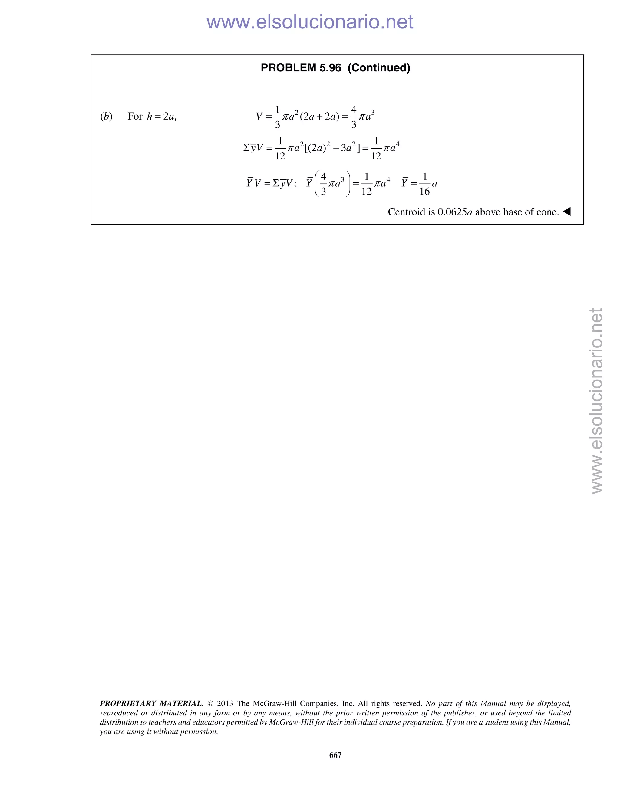 PROPRIETARY MATERIAL. © 2013 The McGraw-Hill Companies, Inc. All rights reserved. No part of this Manual may be displayed,
reproduced or distributed in any form or by any means, without the prior written permission of the publisher, or used beyond the limited
distribution to teachers and educators permitted by McGraw-Hill for their individual course preparation. If you are a student using this Manual,
you are using it without permission.
667
PROBLEM 5.96 (Continued)
(b) For 2 ,h a= 2 31 4
(2 2 )
3 3
π π= + =V a a a a
2 2 2 41 1
[(2 ) 3 ]
12 12
yV a a a aπ πΣ = − =
3 44 1 1
:
3 12 16
π π
 
= Σ = = 
 
Y V yV Y a a Y a
Centroid is 0.0625a above base of cone. 
www.elsolucionario.net
www.elsolucionario.net
 