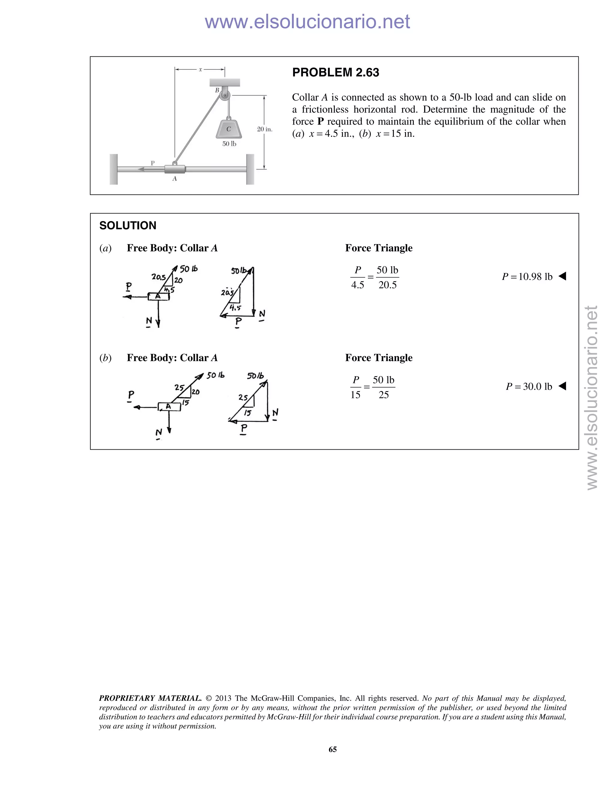 PROPRIETARY MATERIAL. © 2013 The McGraw-Hill Companies, Inc. All rights reserved. No part of this Manual may be displayed,
reproduced or distributed in any form or by any means, without the prior written permission of the publisher, or used beyond the limited
distribution to teachers and educators permitted by McGraw-Hill for their individual course preparation. If you are a student using this Manual,
you are using it without permission.
65
PROBLEM 2.63
Collar A is connected as shown to a 50-lb load and can slide on
a frictionless horizontal rod. Determine the magnitude of the
force P required to maintain the equilibrium of the collar when
(a) 4.5 in.,x = (b) 15 in.x =
SOLUTION
(a) Free Body: Collar A Force Triangle
50 lb
4.5 20.5
P
= 10.98 lbP = 
(b) Free Body: Collar A Force Triangle
50 lb
15 25
P
= 30.0 lbP = 

www.elsolucionario.net
www.elsolucionario.net
 
