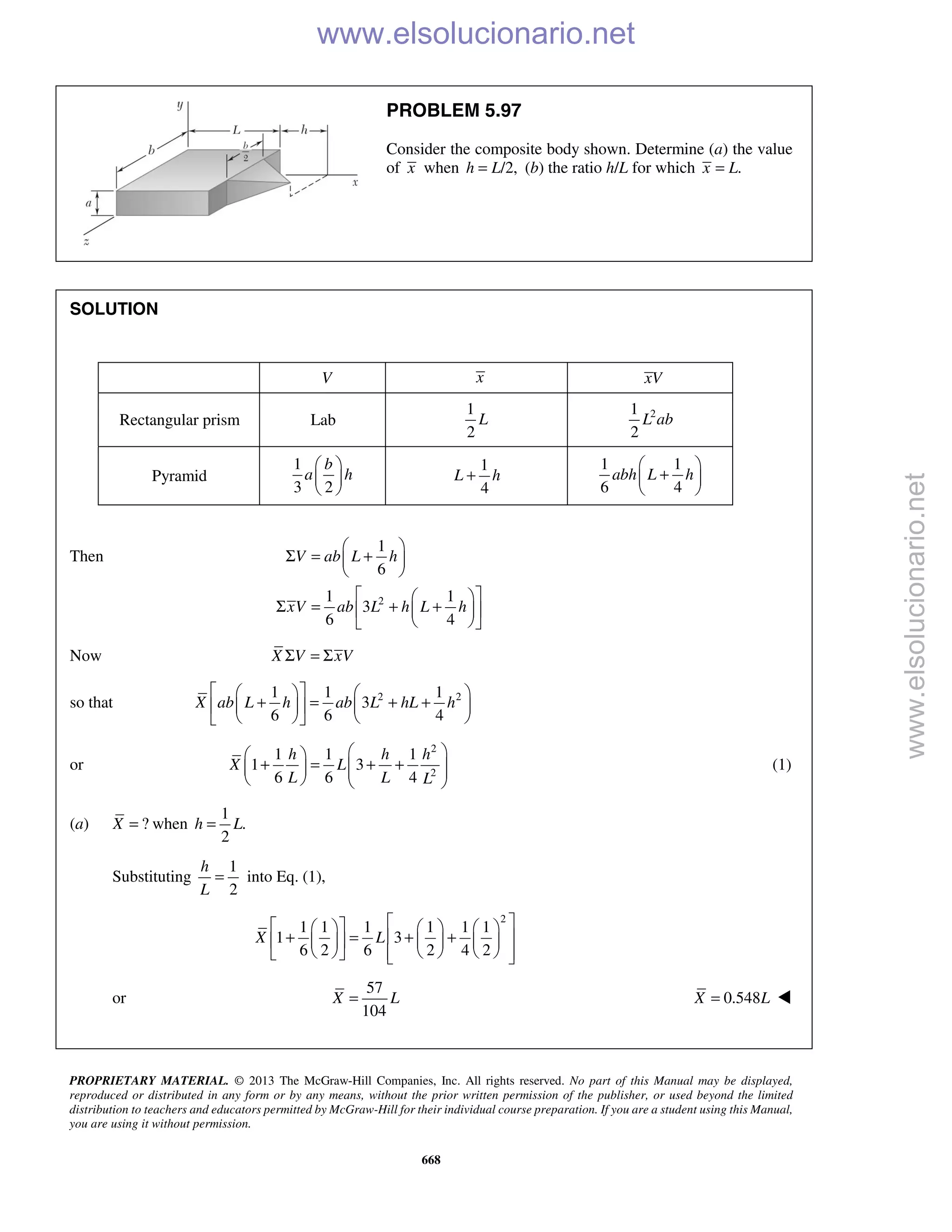 PROPRIETARY MATERIAL. © 2013 The McGraw-Hill Companies, Inc. All rights reserved. No part of this Manual may be displayed,
reproduced or distributed in any form or by any means, without the prior written permission of the publisher, or used beyond the limited
distribution to teachers and educators permitted by McGraw-Hill for their individual course preparation. If you are a student using this Manual,
you are using it without permission.
668
PROBLEM 5.97
Consider the composite body shown. Determine (a) the value
of x when /2,h L= (b) the ratio h/L for which .x L=
SOLUTION
V x xV
Rectangular prism Lab
1
2
L 21
2
L ab
Pyramid
1
3 2
b
a h
 
 
 
1
4
L h+
1 1
6 4
abh L h
 
+ 
 
Then
2
1
6
1 1
3
6 4
V ab L h
xV ab L h L h
 
Σ = + 
 
  
Σ = + +  
  
Now X V xVΣ = Σ
so that 2 21 1 1
3
6 6 4
X ab L h ab L hL h
    
+ = + +    
    
or
2
2
1 1 1
1 3
6 6 4
h h h
X L
L L L
  
+ = + +       
(1)
(a) ?X = when
1
.
2
h L=
Substituting
1
into Eq. (1),
2
h
L
=
2
1 1 1 1 1 1
1 3
6 2 6 2 4 2
X L
       
+ = + +       
         
or
57
104
X L= 0.548X L= 
www.elsolucionario.net
www.elsolucionario.net
 