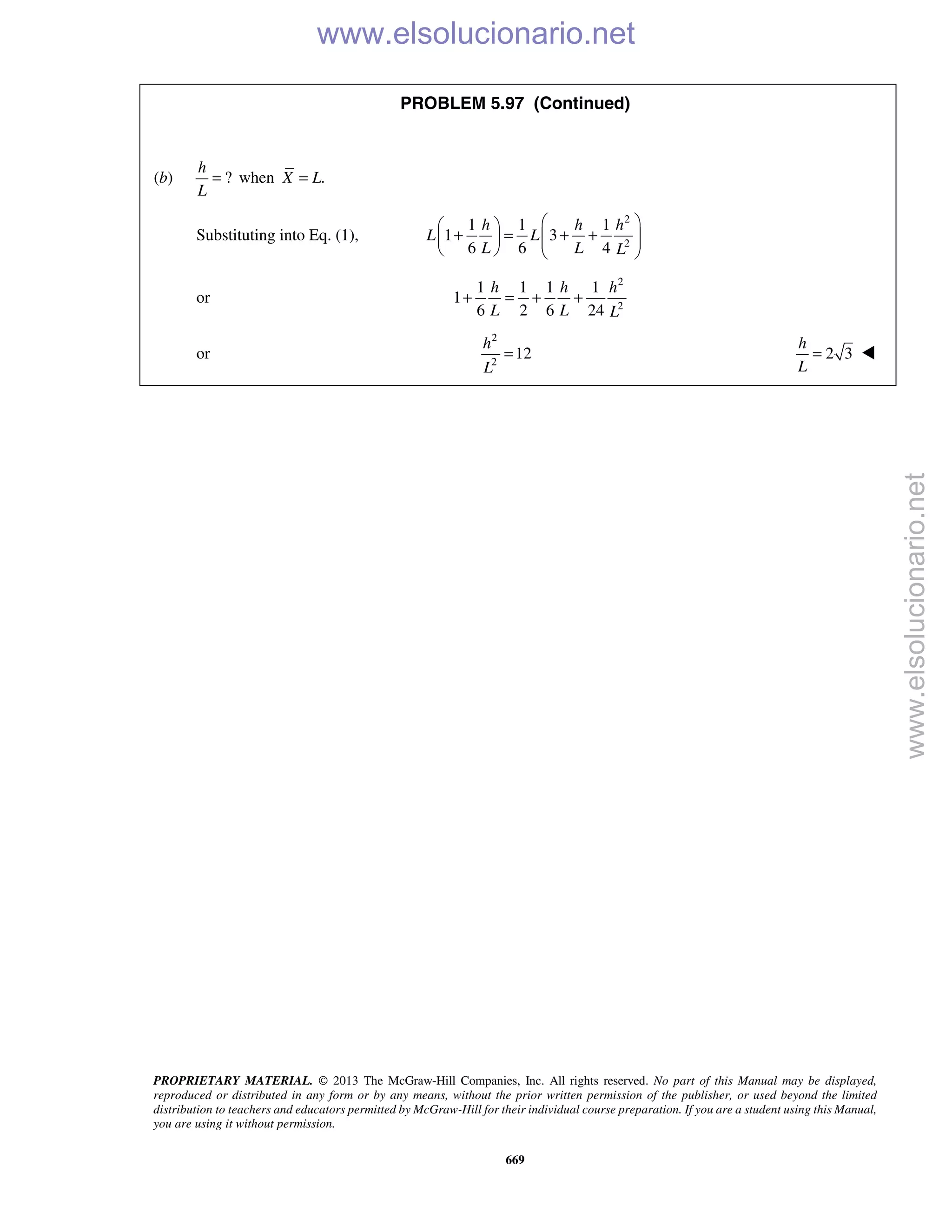 PROPRIETARY MATERIAL. © 2013 The McGraw-Hill Companies, Inc. All rights reserved. No part of this Manual may be displayed,
reproduced or distributed in any form or by any means, without the prior written permission of the publisher, or used beyond the limited
distribution to teachers and educators permitted by McGraw-Hill for their individual course preparation. If you are a student using this Manual,
you are using it without permission.
669
PROBLEM 5.97 (Continued)
(b) ?
h
L
= when .X L=
Substituting into Eq. (1),
2
2
1 1 1
1 3
6 6 4
h h h
L L
L L L
  
+ = + +       
or
2
2
1 1 1 1
1
6 2 6 24
h h h
L L L
+ = + +
or
2
2
12
h
L
= 2 3
h
L
= 
www.elsolucionario.net
www.elsolucionario.net
 