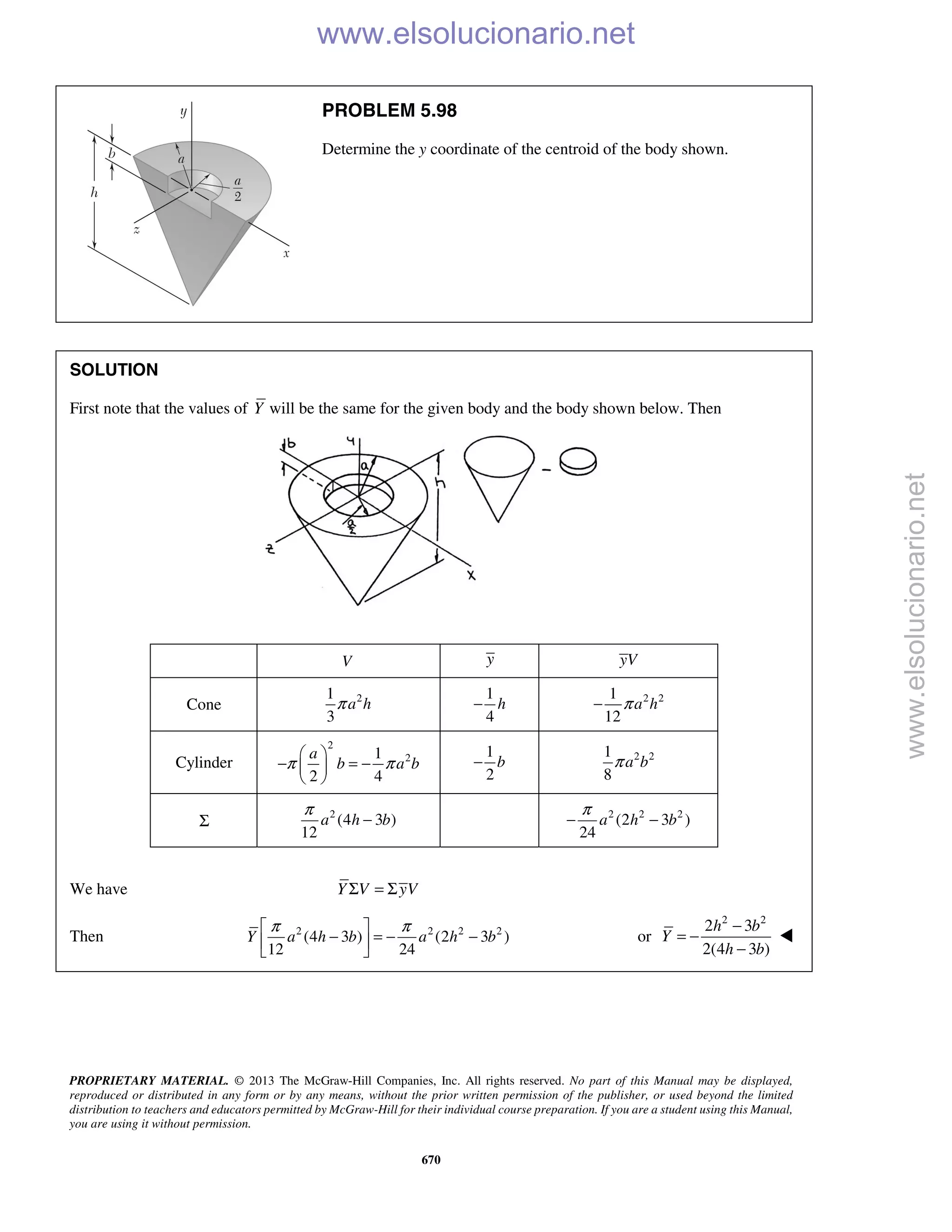 PROPRIETARY MATERIAL. © 2013 The McGraw-Hill Companies, Inc. All rights reserved. No part of this Manual may be displayed,
reproduced or distributed in any form or by any means, without the prior written permission of the publisher, or used beyond the limited
distribution to teachers and educators permitted by McGraw-Hill for their individual course preparation. If you are a student using this Manual,
you are using it without permission.
670
PROBLEM 5.98
Determine the y coordinate of the centroid of the body shown.
SOLUTION
First note that the values of Y will be the same for the given body and the body shown below. Then
V y yV
Cone 21
3
a hπ
1
4
h− 2 21
12
a hπ−
Cylinder
2
21
2 4
a
b a bπ π
 
− = − 
 
1
2
b− 2 21
8
a bπ
Σ
2
(4 3 )
12
a h b
π
− 2 2 2
(2 3 )
24
a h b
π
− −
We have Σ = ΣY V yV
Then 2 2 2 2
(4 3 ) (2 3 )
12 24
Y a h b a h b
π π 
− = − − 
 
or
2 2
2 3
2(4 3 )
h b
Y
h b
−
= −
−

www.elsolucionario.net
www.elsolucionario.net
 