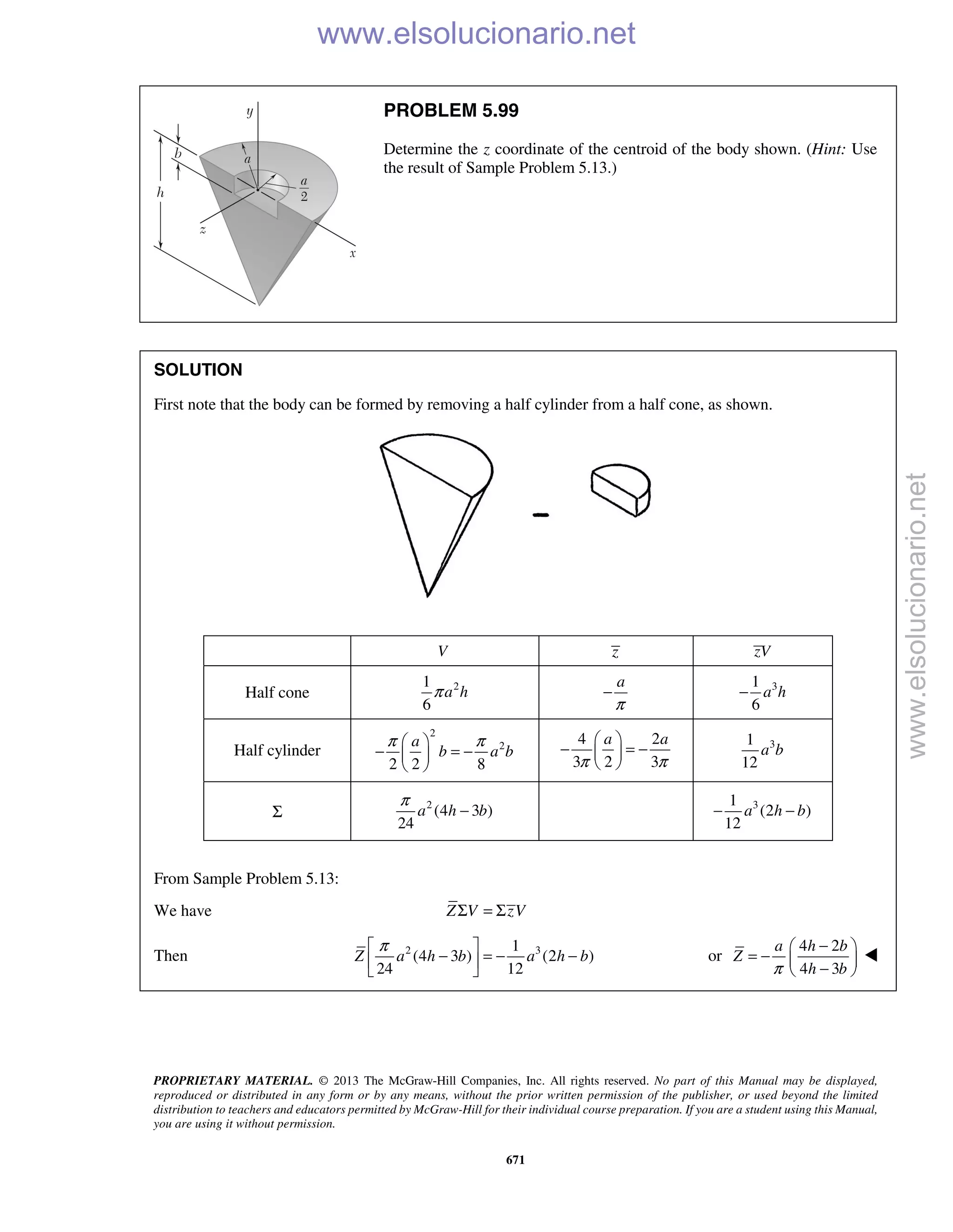 PROPRIETARY MATERIAL. © 2013 The McGraw-Hill Companies, Inc. All rights reserved. No part of this Manual may be displayed,
reproduced or distributed in any form or by any means, without the prior written permission of the publisher, or used beyond the limited
distribution to teachers and educators permitted by McGraw-Hill for their individual course preparation. If you are a student using this Manual,
you are using it without permission.
671
PROBLEM 5.99
Determine the z coordinate of the centroid of the body shown. (Hint: Use
the result of Sample Problem 5.13.)
SOLUTION
First note that the body can be formed by removing a half cylinder from a half cone, as shown.
V z zV
Half cone 21
6
a hπ
a
π
− 31
6
a h−
Half cylinder
2
2
2 2 8
a
b a b
π π 
− = − 
 
4 2
3 2 3
a a
π π
 
− = − 
 
31
12
a b
Σ
2
(4 3 )
24
a h b
π
− 31
(2 )
12
a h b− −
From Sample Problem 5.13:
We have Σ = ΣZ V zV
Then 2 31
(4 3 ) (2 )
24 12
Z a h b a h b
π 
− = − − 
 
or
4 2
4 3
a h b
Z
h bπ
− 
= −  − 

www.elsolucionario.net
www.elsolucionario.net
 