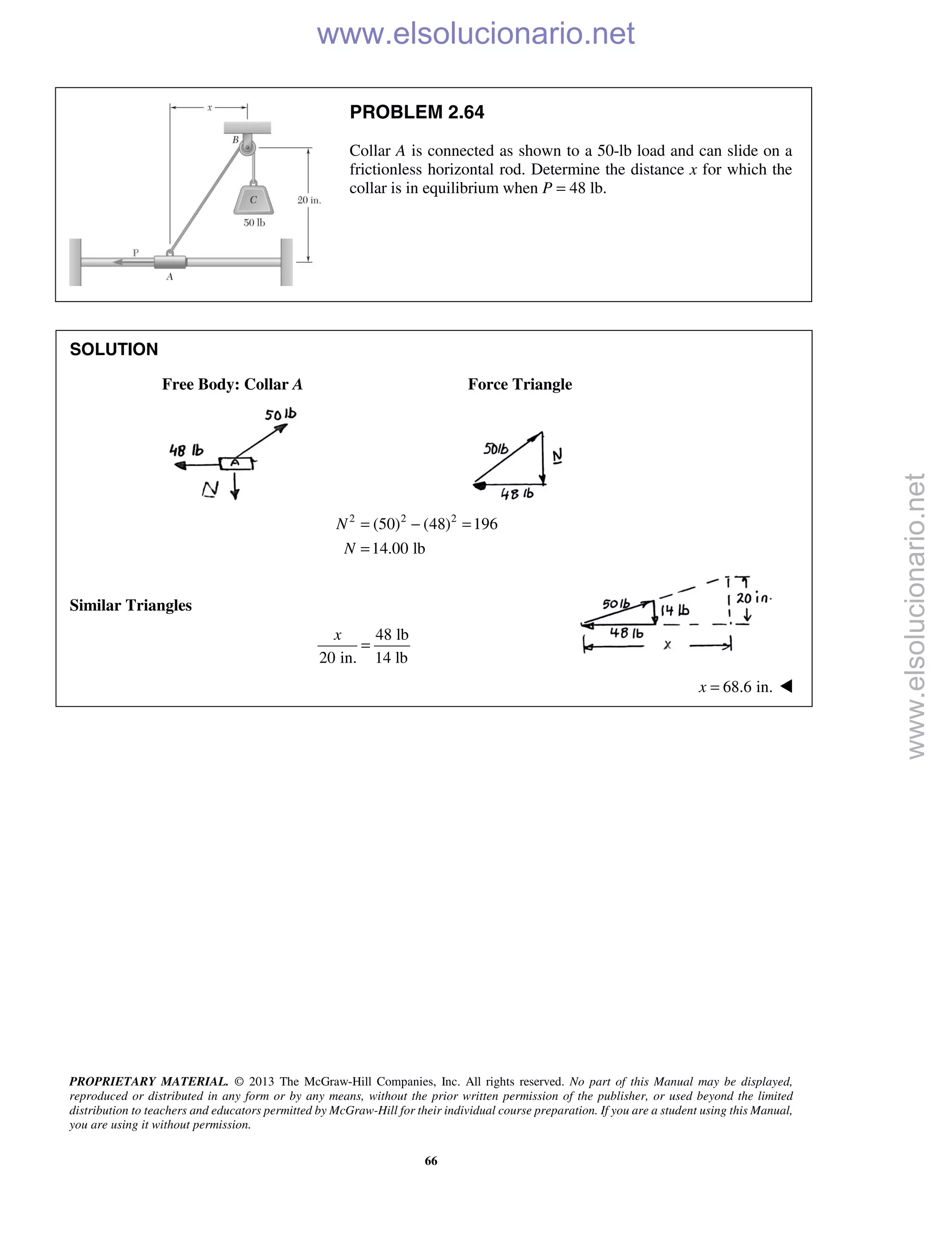 PROPRIETARY MATERIAL. © 2013 The McGraw-Hill Companies, Inc. All rights reserved. No part of this Manual may be displayed,
reproduced or distributed in any form or by any means, without the prior written permission of the publisher, or used beyond the limited
distribution to teachers and educators permitted by McGraw-Hill for their individual course preparation. If you are a student using this Manual,
you are using it without permission.
66
PROBLEM 2.64
Collar A is connected as shown to a 50-lb load and can slide on a
frictionless horizontal rod. Determine the distance x for which the
collar is in equilibrium when P = 48 lb.
SOLUTION
Free Body: Collar A Force Triangle
2 2 2
(50) (48) 196
14.00 lb
N
N
= − =
=
Similar Triangles
48 lb
20 in. 14 lb
x
=
68.6 in.x = 
www.elsolucionario.net
www.elsolucionario.net
 