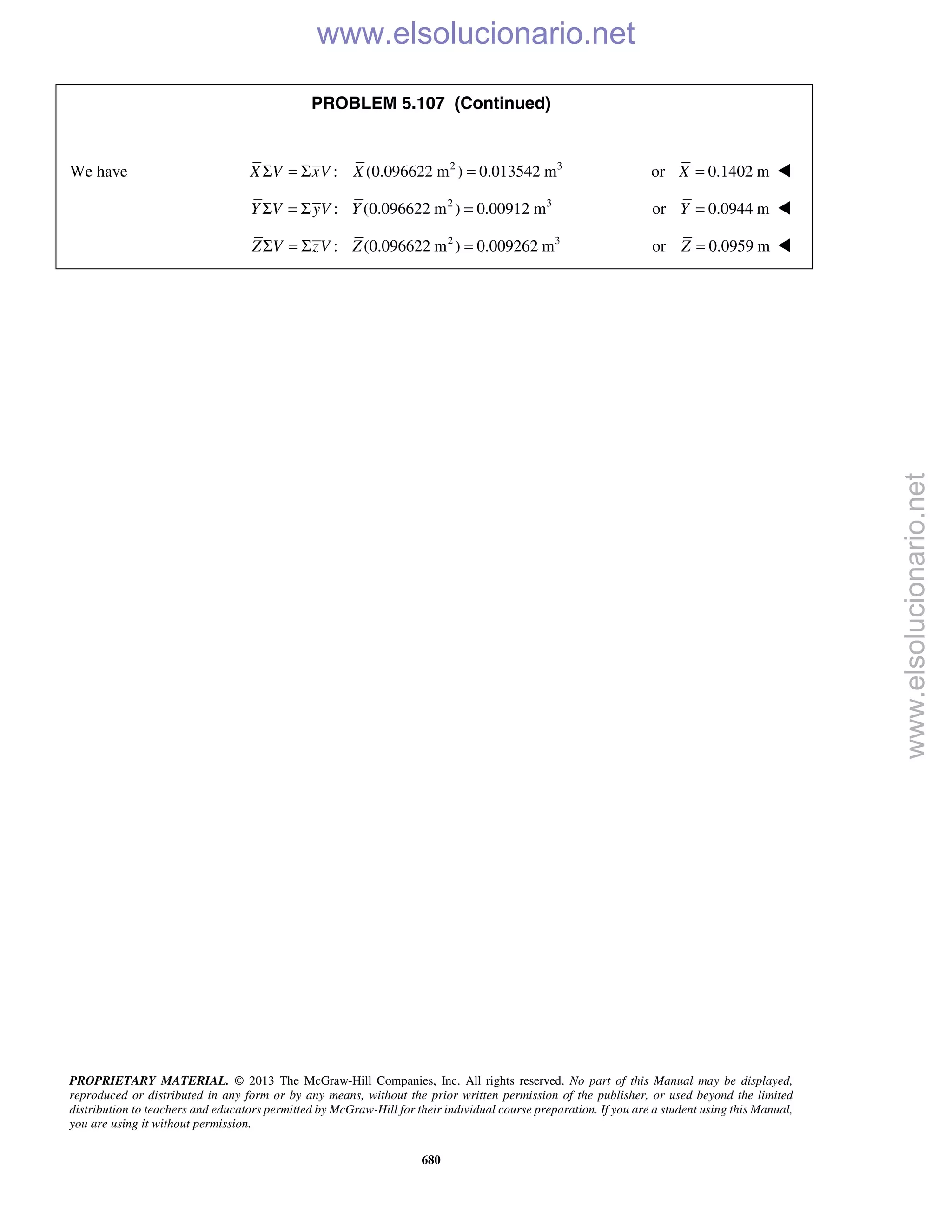 PROPRIETARY MATERIAL. © 2013 The McGraw-Hill Companies, Inc. All rights reserved. No part of this Manual may be displayed,
reproduced or distributed in any form or by any means, without the prior written permission of the publisher, or used beyond the limited
distribution to teachers and educators permitted by McGraw-Hill for their individual course preparation. If you are a student using this Manual,
you are using it without permission.
680
PROBLEM 5.107 (Continued)
We have 2 3
: (0.096622 m ) 0.013542 mX V xV XΣ = Σ = or 0.1402 mX = 
2 3
: (0.096622 m ) 0.00912 mY V yV YΣ = Σ = or 0.0944 mY = 
2 3
: (0.096622 m ) 0.009262 mZ V zV ZΣ = Σ = or 0.0959 mZ = 
www.elsolucionario.net
www.elsolucionario.net
 