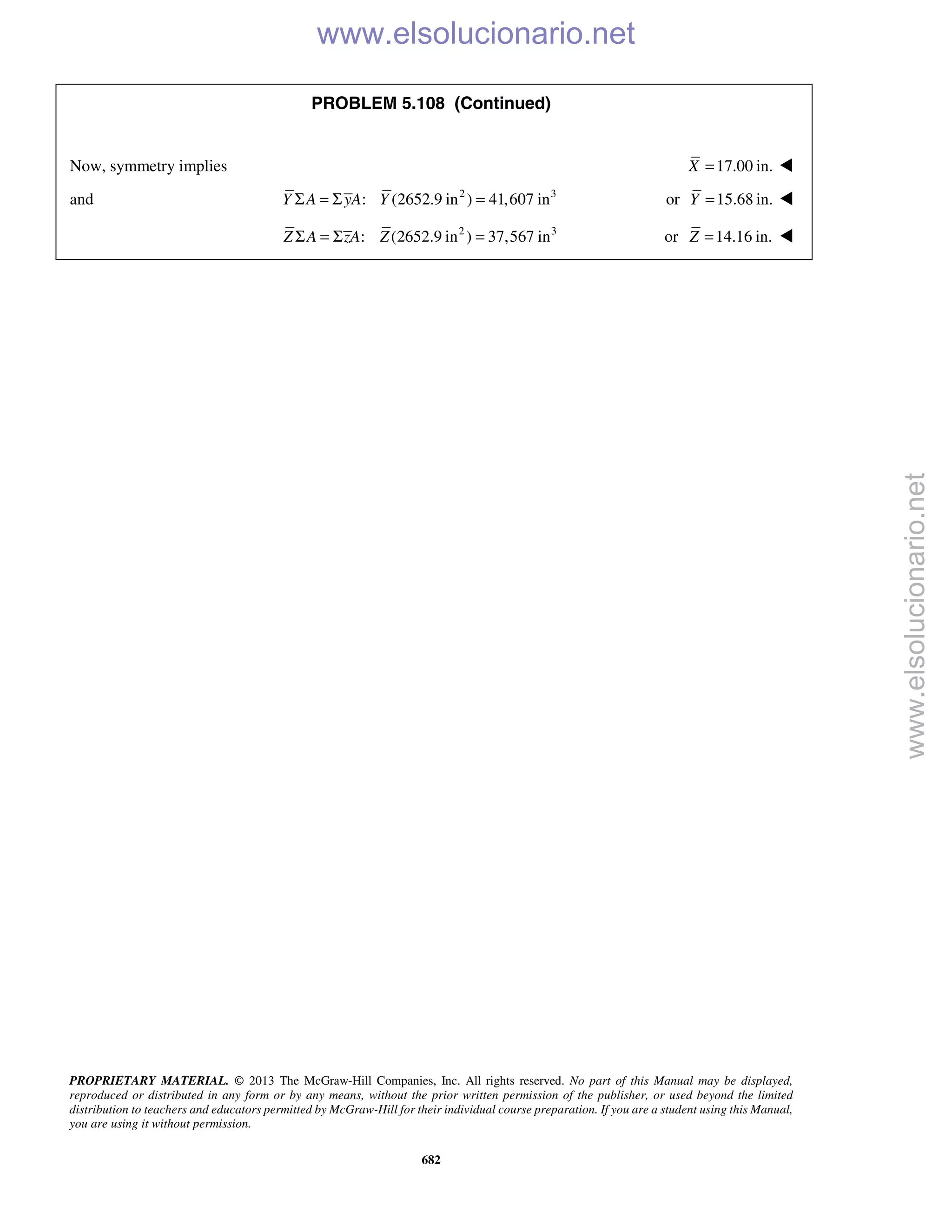 PROPRIETARY MATERIAL. © 2013 The McGraw-Hill Companies, Inc. All rights reserved. No part of this Manual may be displayed,
reproduced or distributed in any form or by any means, without the prior written permission of the publisher, or used beyond the limited
distribution to teachers and educators permitted by McGraw-Hill for their individual course preparation. If you are a student using this Manual,
you are using it without permission.
682
PROBLEM 5.108 (Continued)
Now, symmetry implies 17.00 in.X = 
and 2 3
: (2652.9 in ) 41,607 inY A yA YΣ = Σ = or 15.68 in.Y = 
2 3
: (2652.9 in ) 37,567 inZ A zA ZΣ = Σ = or 14.16 in.Z = 
www.elsolucionario.net
www.elsolucionario.net
 