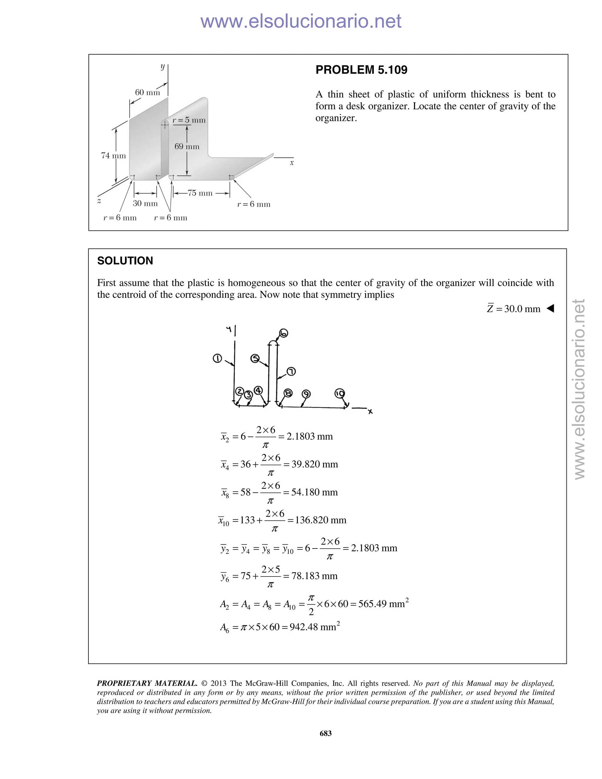 PROPRIETARY MATERIAL. © 2013 The McGraw-Hill Companies, Inc. All rights reserved. No part of this Manual may be displayed,
reproduced or distributed in any form or by any means, without the prior written permission of the publisher, or used beyond the limited
distribution to teachers and educators permitted by McGraw-Hill for their individual course preparation. If you are a student using this Manual,
you are using it without permission.
683
PROBLEM 5.109
A thin sheet of plastic of uniform thickness is bent to
form a desk organizer. Locate the center of gravity of the
organizer.
SOLUTION
First assume that the plastic is homogeneous so that the center of gravity of the organizer will coincide with
the centroid of the corresponding area. Now note that symmetry implies
30.0 mmZ = 
2
4
8
10
2 4 8 10
6
2
2 4 8 10
2
6
2 6
6 2.1803 mm
2 6
36 39.820 mm
2 6
58 54.180 mm
2 6
133 136.820 mm
2 6
6 2.1803 mm
2 5
75 78.183 mm
6 60 565.49 mm
2
5 60 942.48 mm
x
x
x
x
y y y y
y
A A A A
A
π
π
π
π
π
π
π
π
×
= − =
×
= + =
×
= − =
×
= + =
×
= = = = − =
×
= + =
= = = = × × =
= × × =
www.elsolucionario.net
www.elsolucionario.net
 