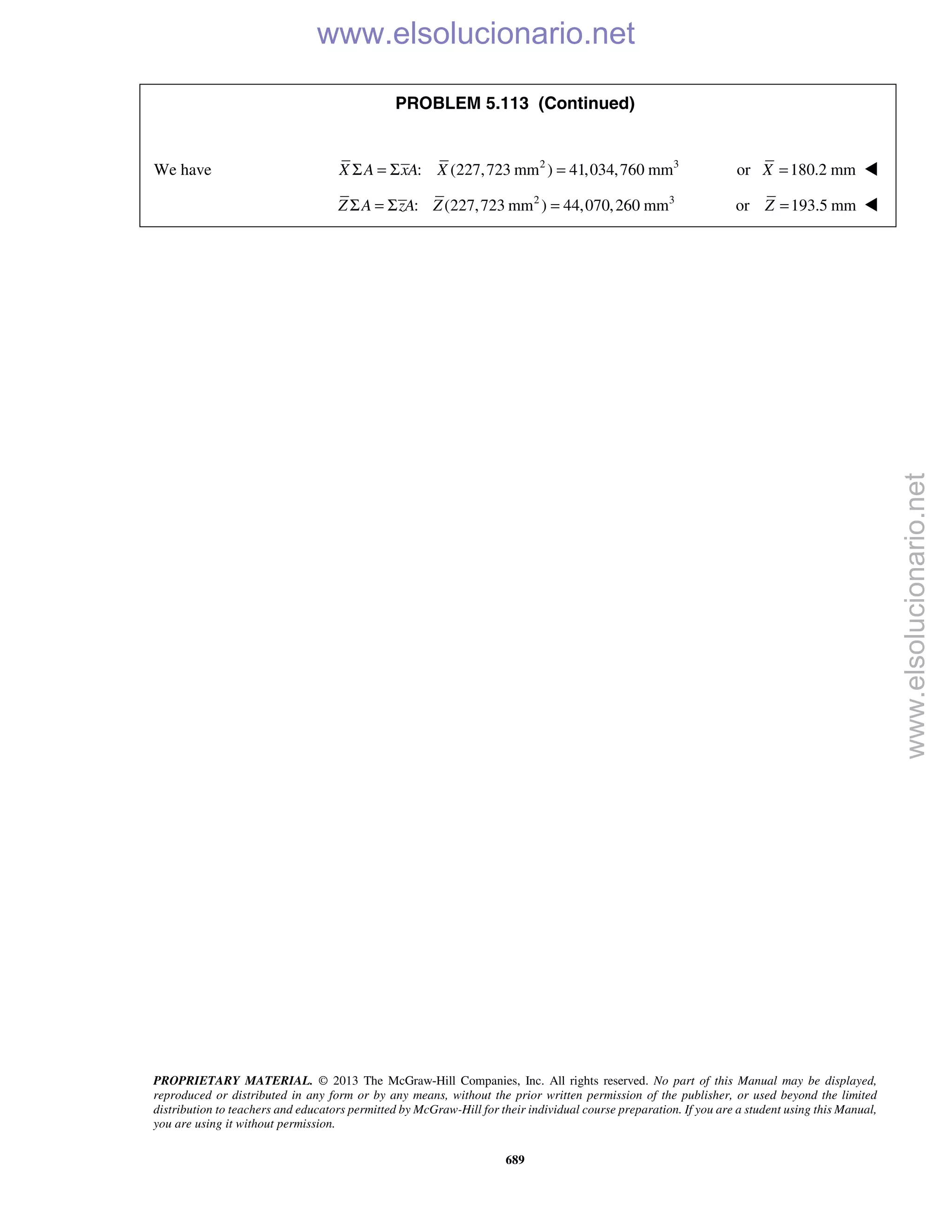 PROPRIETARY MATERIAL. © 2013 The McGraw-Hill Companies, Inc. All rights reserved. No part of this Manual may be displayed,
reproduced or distributed in any form or by any means, without the prior written permission of the publisher, or used beyond the limited
distribution to teachers and educators permitted by McGraw-Hill for their individual course preparation. If you are a student using this Manual,
you are using it without permission.
689
PROBLEM 5.113 (Continued)
We have 2 3
: (227,723 mm ) 41,034,760 mmX A xA XΣ = Σ = or 180.2 mmX = 
2 3
: (227,723 mm ) 44,070,260 mmZ A zA ZΣ = Σ = or 193.5 mmZ = 
www.elsolucionario.net
www.elsolucionario.net
 