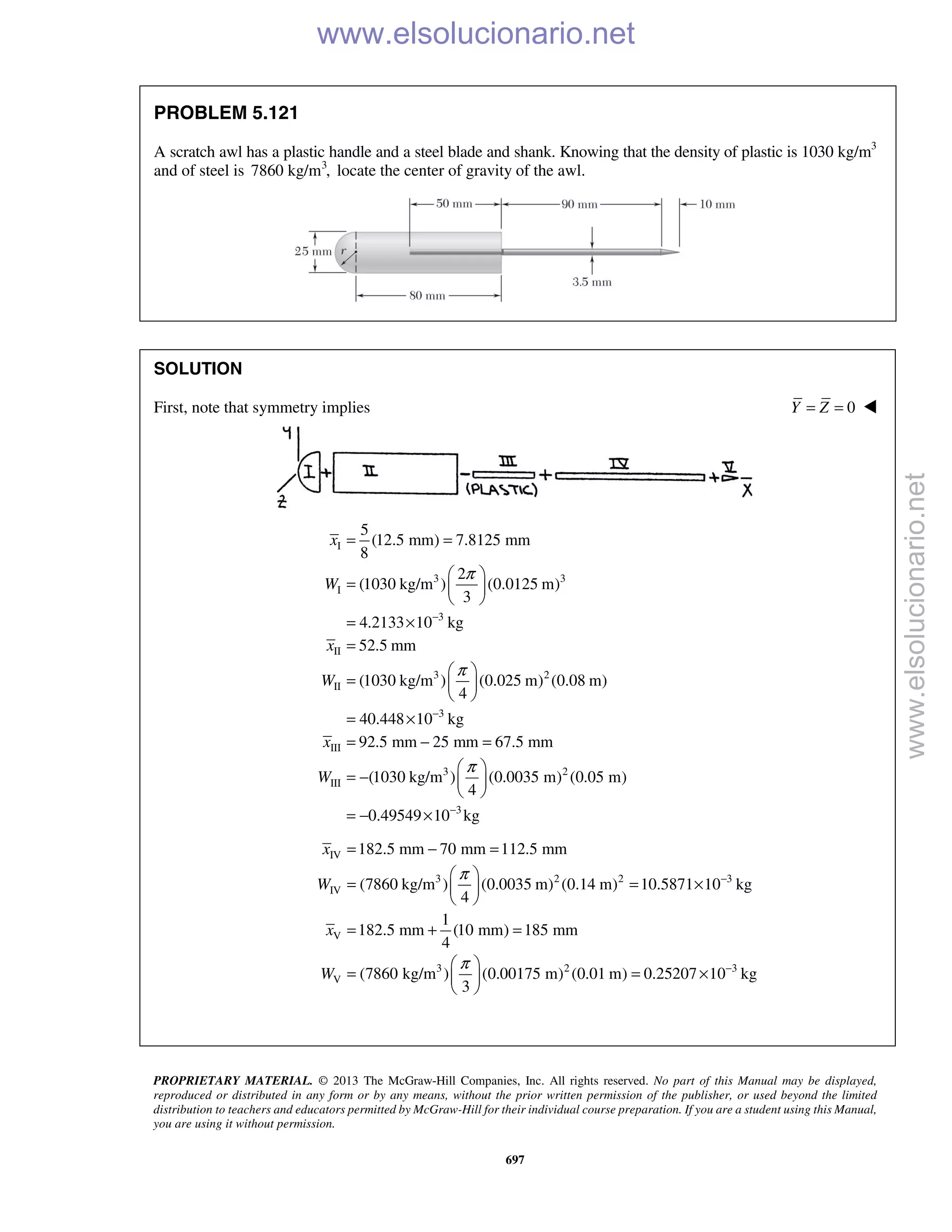 PROPRIETARY MATERIAL. © 2013 The McGraw-Hill Companies, Inc. All rights reserved. No part of this Manual may be displayed,
reproduced or distributed in any form or by any means, without the prior written permission of the publisher, or used beyond the limited
distribution to teachers and educators permitted by McGraw-Hill for their individual course preparation. If you are a student using this Manual,
you are using it without permission.
697
PROBLEM 5.121
A scratch awl has a plastic handle and a steel blade and shank. Knowing that the density of plastic is 1030 kg/m3
and of steel is 3
7860 kg/m , locate the center of gravity of the awl.
SOLUTION
First, note that symmetry implies 0Y Z= = 
I
3 3
I
3
II
3 2
II
3
III
3 2
III
5
(12.5 mm) 7.8125 mm
8
2
(1030 kg/m ) (0.0125 m)
3
4.2133 10 kg
52.5 mm
(1030 kg/m ) (0.025 m) (0.08 m)
4
40.448 10 kg
92.5 mm 25 mm 67.5 mm
(1030 kg/m ) (0.0035 m) (0.
4
x
W
x
W
x
W
π
π
π
−
−
= =
 
=  
 
= ×
=
 
=  
 
= ×
= − =
 
= −  
 
3
05 m)
0.49549 10 kg−
= − ×
IV
3 2 2 3
IV
V
3 2 3
V
182.5 mm 70 mm 112.5 mm
(7860 kg/m ) (0.0035 m) (0.14 m) 10.5871 10 kg
4
1
182.5 mm (10 mm) 185 mm
4
(7860 kg/m ) (0.00175 m) (0.01 m) 0.25207 10 kg
3
x
W
x
W
π
π
−
−
= − =
 
= = × 
 
= + =
 
= = × 
 
www.elsolucionario.net
www.elsolucionario.net
 