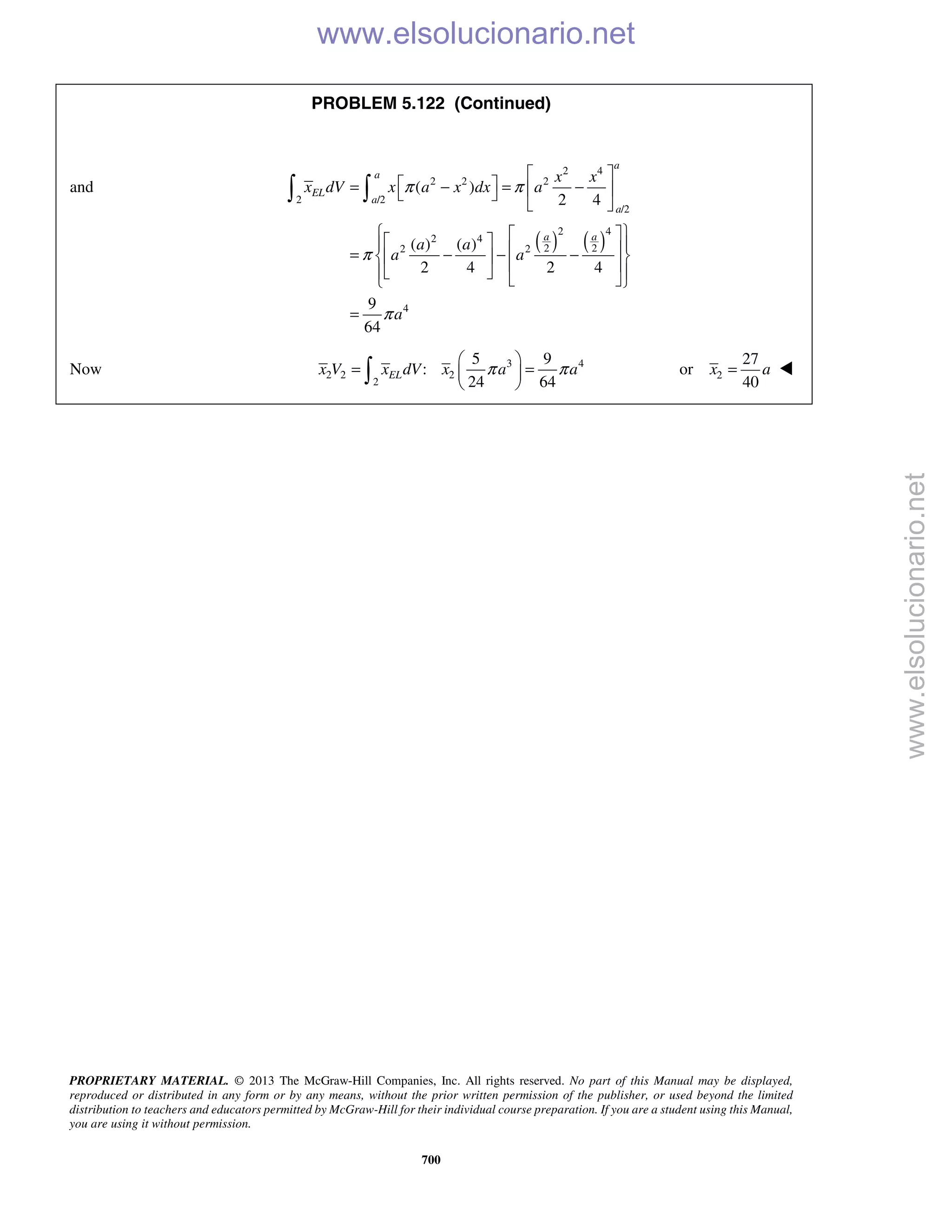 PROPRIETARY MATERIAL. © 2013 The McGraw-Hill Companies, Inc. All rights reserved. No part of this Manual may be displayed,
reproduced or distributed in any form or by any means, without the prior written permission of the publisher, or used beyond the limited
distribution to teachers and educators permitted by McGraw-Hill for their individual course preparation. If you are a student using this Manual,
you are using it without permission.
700
PROBLEM 5.122 (Continued)
and
( ) ( )
2 4
2 2 2
2 /2
/2
2 4
2 4
2 22 2
4
( )
2 4
( ) ( )
2 4 2 4
9
64
a
a
EL
a
a
a a
x x
x dV x a x dx a
a a
a a
a
π π
π
π
 
 = − = −  
 
     = − − −        
=
 
Now 3 4
2 2 2
2
5 9
:
24 64
ELx V x dV x a aπ π
 
= = 
  2
27
or
40
x a= 
www.elsolucionario.net
www.elsolucionario.net
 