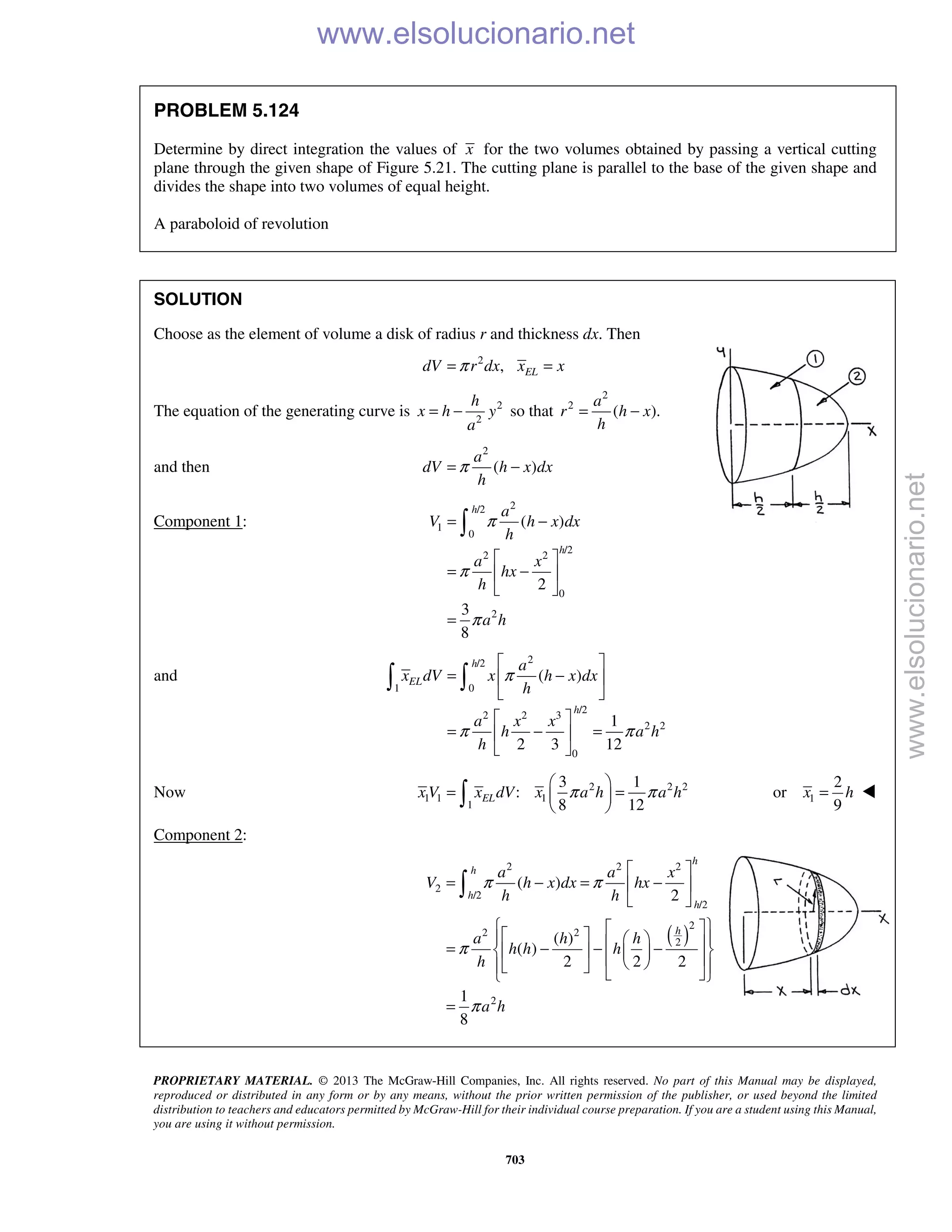 PROPRIETARY MATERIAL. © 2013 The McGraw-Hill Companies, Inc. All rights reserved. No part of this Manual may be displayed,
reproduced or distributed in any form or by any means, without the prior written permission of the publisher, or used beyond the limited
distribution to teachers and educators permitted by McGraw-Hill for their individual course preparation. If you are a student using this Manual,
you are using it without permission.
703
PROBLEM 5.124
Determine by direct integration the values of x for the two volumes obtained by passing a vertical cutting
plane through the given shape of Figure 5.21. The cutting plane is parallel to the base of the given shape and
divides the shape into two volumes of equal height.
A paraboloid of revolution
SOLUTION
Choose as the element of volume a disk of radius r and thickness dx. Then
2
, ELdV r dx x xπ= =
The equation of the generating curve is 2
2
h
x h y
a
= − so that
2
2
( ).
a
r h x
h
= −
and then
2
( )
a
dV h x dx
h
π= −
Component 1:
2/2
1
0
/2
2 2
0
2
( )
2
3
8
h
h
a
V h x dx
h
a x
hx
h
a h
π
π
π
= −
 
= − 
 
=

and
2/2
1 0
/2
2 2 3
2 2
0
( )
1
2 3 12
h
EL
h
a
x dV x h x dx
h
a x x
h a h
h
π
π π
 
= − 
 
 
= − = 
 
 
Now 2 2 2
1 1 1
1
3 1
:
8 12
ELx V x dV x a h a hπ π
 
= = 
  1
2
or
9
x h= 
Component 2:
( )
2 2 2
2
/2
/2
2
2 2
2
2
( )
2
( )
( )
2 2 2
1
8
h
h
h
h
h
a a x
V h x dx hx
h h
a h h
h h h
h
a h
π π
π
π
 
= − = − 
 
      = − − −          
=

www.elsolucionario.net
www.elsolucionario.net
 