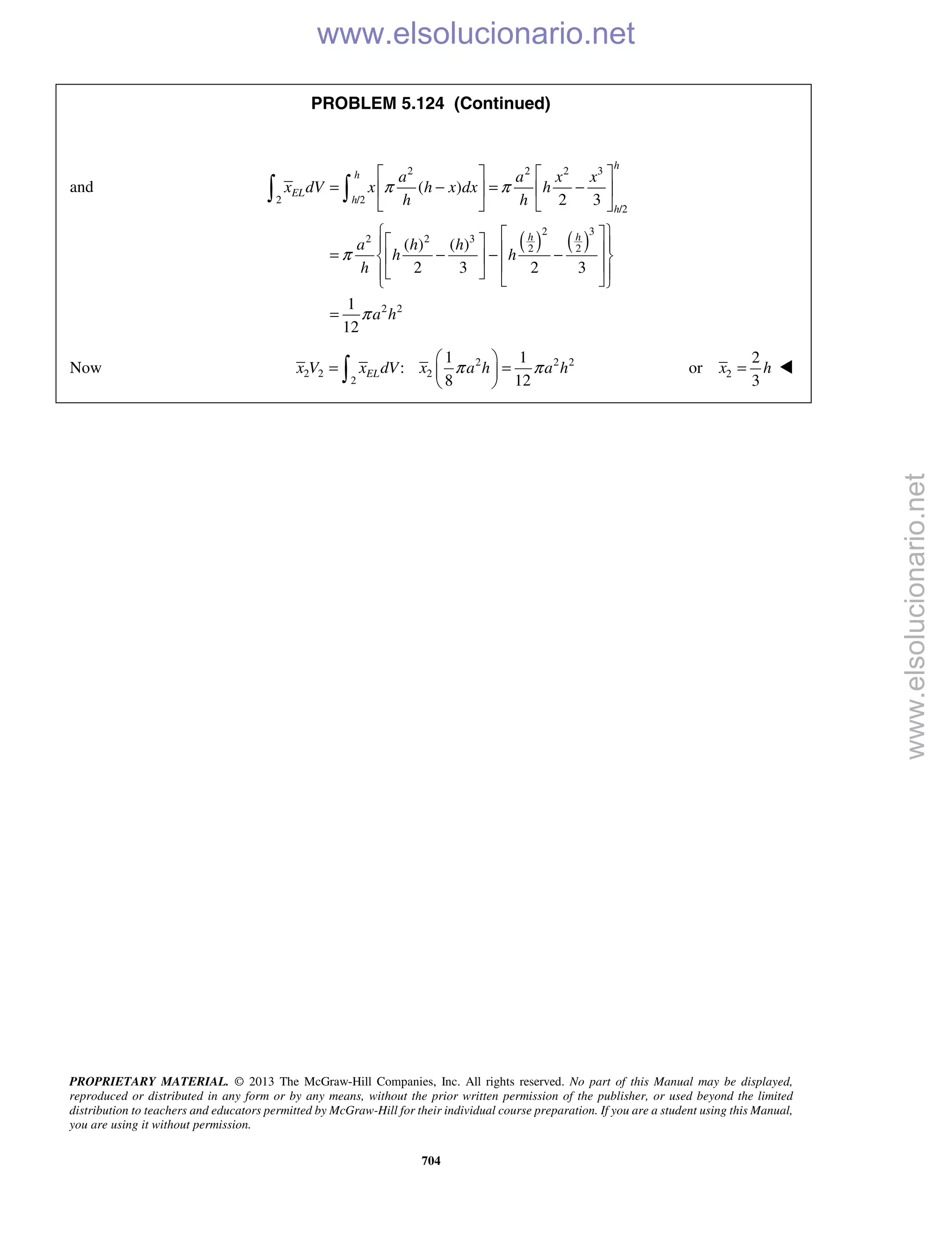 PROPRIETARY MATERIAL. © 2013 The McGraw-Hill Companies, Inc. All rights reserved. No part of this Manual may be displayed,
reproduced or distributed in any form or by any means, without the prior written permission of the publisher, or used beyond the limited
distribution to teachers and educators permitted by McGraw-Hill for their individual course preparation. If you are a student using this Manual,
you are using it without permission.
704
PROBLEM 5.124 (Continued)
and
( ) ( )
2 2 2 3
2 /2
/2
2 3
2 2 3
2 2
2 2
( )
2 3
( ) ( )
2 3 2 3
1
12
h
h
EL
h
h
h h
a a x x
x dV x h x dx h
h h
a h h
h h
h
a h
π π
π
π
   
= − = −   
   
     = − − −  
     
=
 
Now 2 2 2
2 2 2
2
1 1
:
8 12
ELx V x dV x a h a hπ π
 
= = 
  2
2
or
3
x h= 
www.elsolucionario.net
www.elsolucionario.net
 