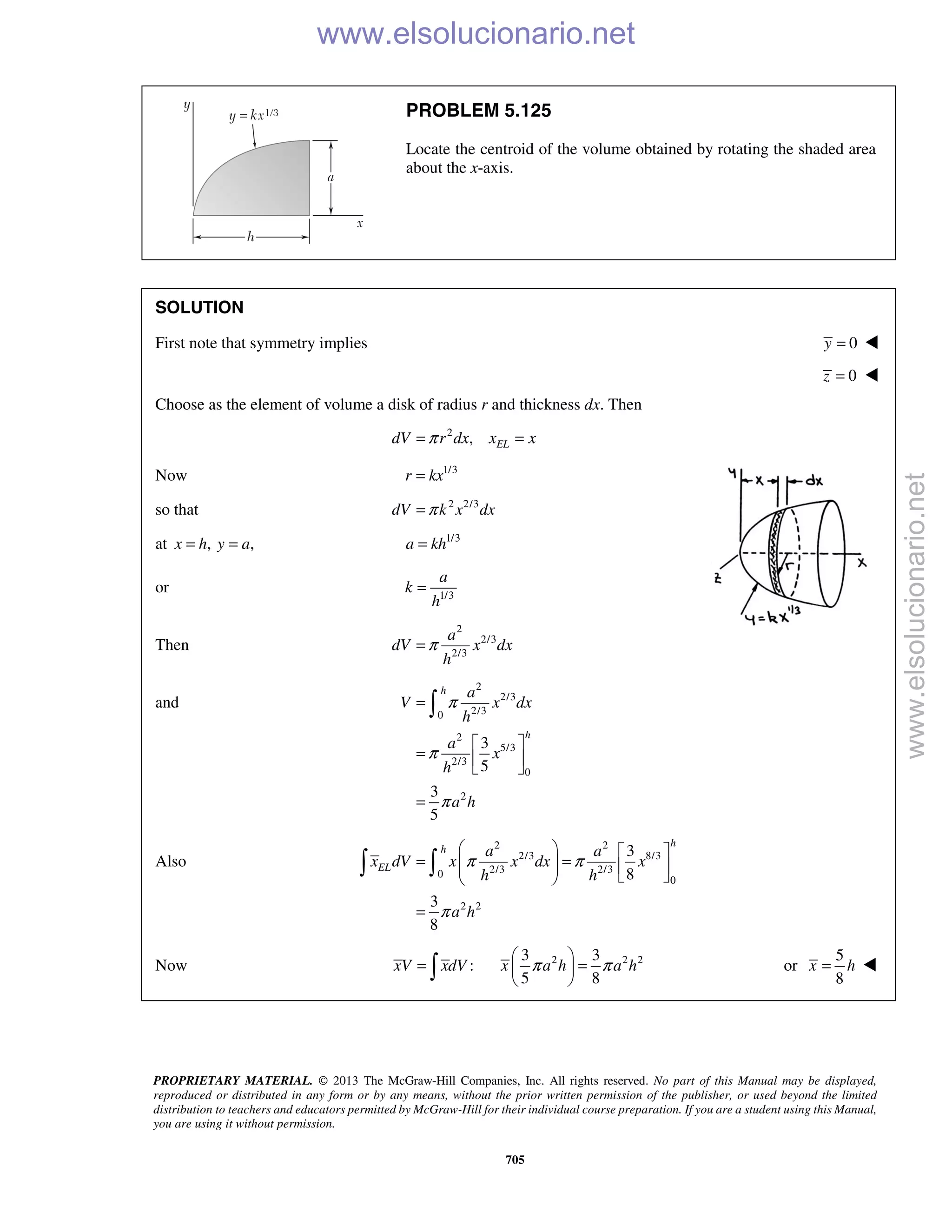 PROPRIETARY MATERIAL. © 2013 The McGraw-Hill Companies, Inc. All rights reserved. No part of this Manual may be displayed,
reproduced or distributed in any form or by any means, without the prior written permission of the publisher, or used beyond the limited
distribution to teachers and educators permitted by McGraw-Hill for their individual course preparation. If you are a student using this Manual,
you are using it without permission.
705
PROBLEM 5.125
Locate the centroid of the volume obtained by rotating the shaded area
about the x-axis.
SOLUTION
First note that symmetry implies 0y = 
0z = 
Choose as the element of volume a disk of radius r and thickness dx. Then
2
, ELdV r dx x xπ= =
Now 1/3
r kx=
so that 2 2/3
dV k x dxπ=
at , ,x h y a= = 1/3
a kh=
or 1/3
a
k
h
=
Then
2
2/3
2/3
a
dV x dx
h
π=
and
2
2/3
2/30
2
5/3
2/3
0
2
3
5
3
5
h
h
a
V x dx
h
a
x
h
a h
π
π
π
=
 
=  
 
=

Also
2 2
2/3 8/3
2/3 2/30
0
2 2
3
8
3
8
h
h
EL
a a
x dV x x dx x
h h
a h
π π
π
   
= =       
=
 
Now :xV xdV= 
2 2 23 3
5 8
x a h a hπ π
 
= 
 
or
5
8
x h= 
www.elsolucionario.net
www.elsolucionario.net
 