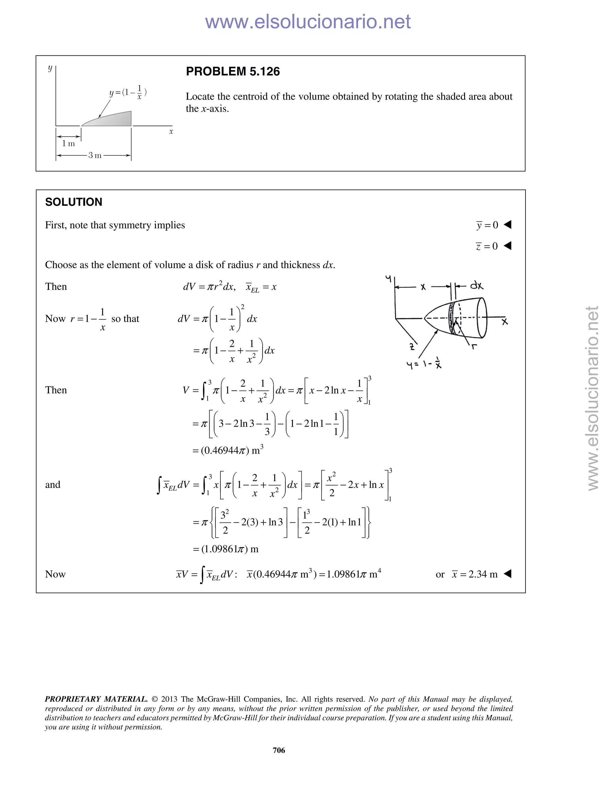 PROPRIETARY MATERIAL. © 2013 The McGraw-Hill Companies, Inc. All rights reserved. No part of this Manual may be displayed,
reproduced or distributed in any form or by any means, without the prior written permission of the publisher, or used beyond the limited
distribution to teachers and educators permitted by McGraw-Hill for their individual course preparation. If you are a student using this Manual,
you are using it without permission.
706
PROBLEM 5.126
Locate the centroid of the volume obtained by rotating the shaded area about
the x-axis.
SOLUTION
First, note that symmetry implies 0y = 
0z = 
Choose as the element of volume a disk of radius r and thickness dx.
Then 2
, ELdV r dx x xπ= =
Now
1
1r
x
= − so that
2
2
1
1
2 1
1
dV dx
x
dx
x x
π
π
 
= − 
 
 
= − + 
 
Then
3
3
21
1
3
2 1 1
1 2ln
1 1
3 2ln3 1 2ln1
3 1
(0.46944 ) m
V dx x x
x xx
π π
π
π
   
= − + = − −   
   
    
= − − − − −    
    
=

and
3
23
21
1
2 3
2 1
1 2 ln
2
3 1
2(3) ln3 2(1) ln1
2 2
(1.09861 ) m
EL
x
x dV x dx x x
x x
π π
π
π
   
= − + = − +   
    
     
= − + − − +    
     
=
 
Now 3 4
: (0.46944 m ) 1.09861 mELxV x dV x π π= = or 2.34 mx = 
www.elsolucionario.net
www.elsolucionario.net
 