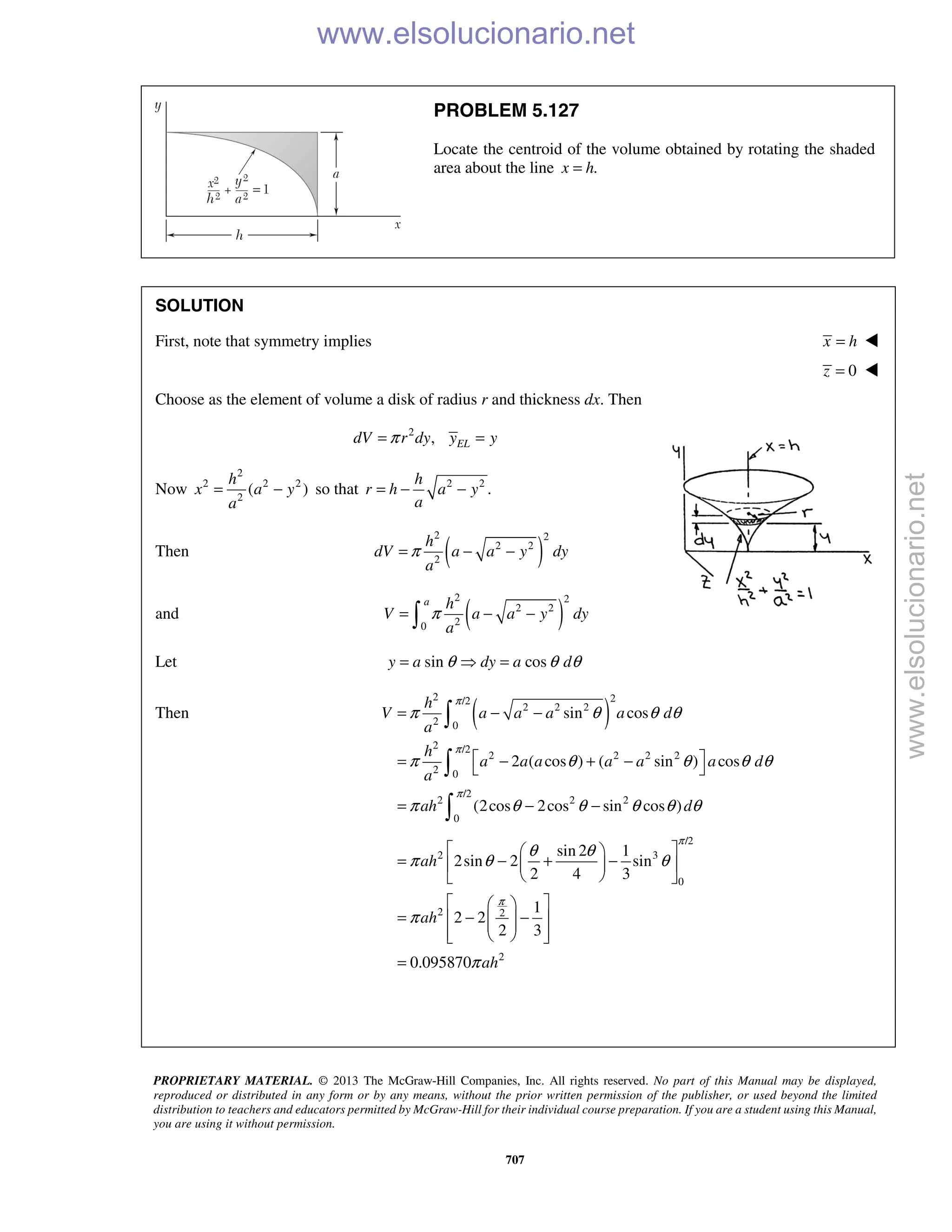 PROPRIETARY MATERIAL. © 2013 The McGraw-Hill Companies, Inc. All rights reserved. No part of this Manual may be displayed,
reproduced or distributed in any form or by any means, without the prior written permission of the publisher, or used beyond the limited
distribution to teachers and educators permitted by McGraw-Hill for their individual course preparation. If you are a student using this Manual,
you are using it without permission.
707
PROBLEM 5.127
Locate the centroid of the volume obtained by rotating the shaded
area about the line .x h=
SOLUTION
First, note that symmetry implies x h= 
0z = 
Choose as the element of volume a disk of radius r and thickness dx. Then
2
, ELdV r dy y yπ= =
Now
2
2 2 2
2
( )
h
x a y
a
= − so that 2 2
.
h
r h a y
a
= − −
Then ( )
2 2
2 2
2
h
dV a a y dy
a
π= − −
and ( )
2 2
2 2
20
a h
V a a y dy
a
π= − −
Let sin cosy a dy a dθ θ θ=  =
Then ( )
2 2/2
2 2 2
2 0
2 /2
2 2 2 2
2 0
/2
2 2 2
0
sin cos
2 ( cos ) ( sin ) cos
(2cos 2cos sin cos )
h
V a a a a d
a
h
a a a a a a d
a
ah d
π
π
π
π θ θ θ
π θ θ θ θ
π θ θ θ θ θ
= − −
 = − + − 
= − −



/2
2 3
0
2 2
2
sin 2 1
2sin 2 sin
2 4 3
1
2 2
2 3
0.095870
ah
ah
ah
π
π
θ θ
π θ θ
π
π
  
= − + −  
  
  
= − −   
   
=
www.elsolucionario.net
www.elsolucionario.net
 