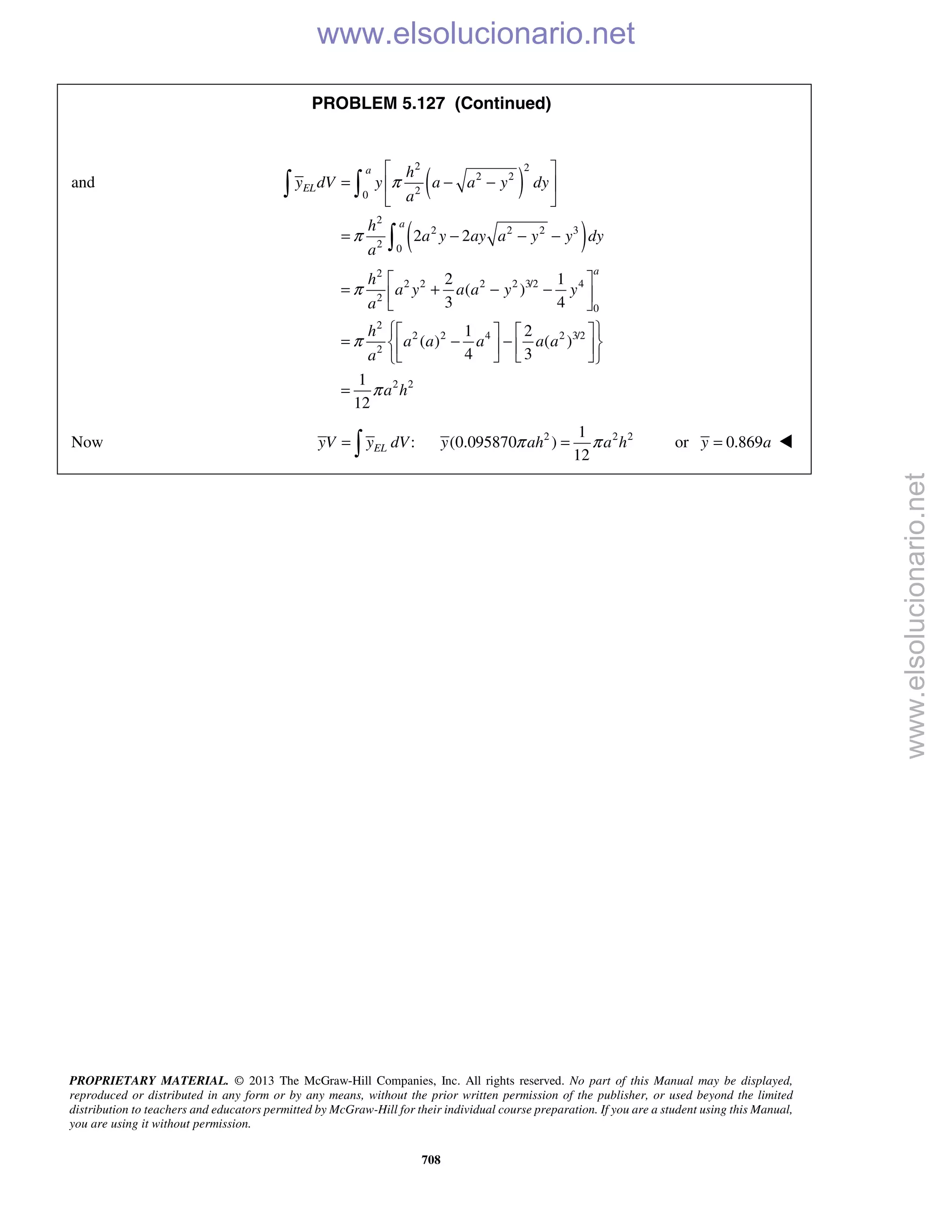 PROPRIETARY MATERIAL. © 2013 The McGraw-Hill Companies, Inc. All rights reserved. No part of this Manual may be displayed,
reproduced or distributed in any form or by any means, without the prior written permission of the publisher, or used beyond the limited
distribution to teachers and educators permitted by McGraw-Hill for their individual course preparation. If you are a student using this Manual,
you are using it without permission.
708
PROBLEM 5.127 (Continued)
and ( )
( )
2 2
2 2
20
2
2 2 2 3
2 0
2 2
a
EL
a
h
y dV y a a y dy
a
h
a y ay a y y dy
a
π
π
 
= − − 
 
= − − −
 

2
2 2 2 2 3/2 4
2
0
2
2 2 4 2 3/2
2
2 2
2 1
( )
3 4
1 2
( ) ( )
4 3
1
12
a
h
a y a a y y
a
h
a a a a a
a
a h
π
π
π
 
= + − − 
 
    
= − −    
    
=
Now :ELyV y dV= 
2 2 21
(0.095870 )
12
y ah a hπ π= or 0.869y a= 
www.elsolucionario.net
www.elsolucionario.net
 