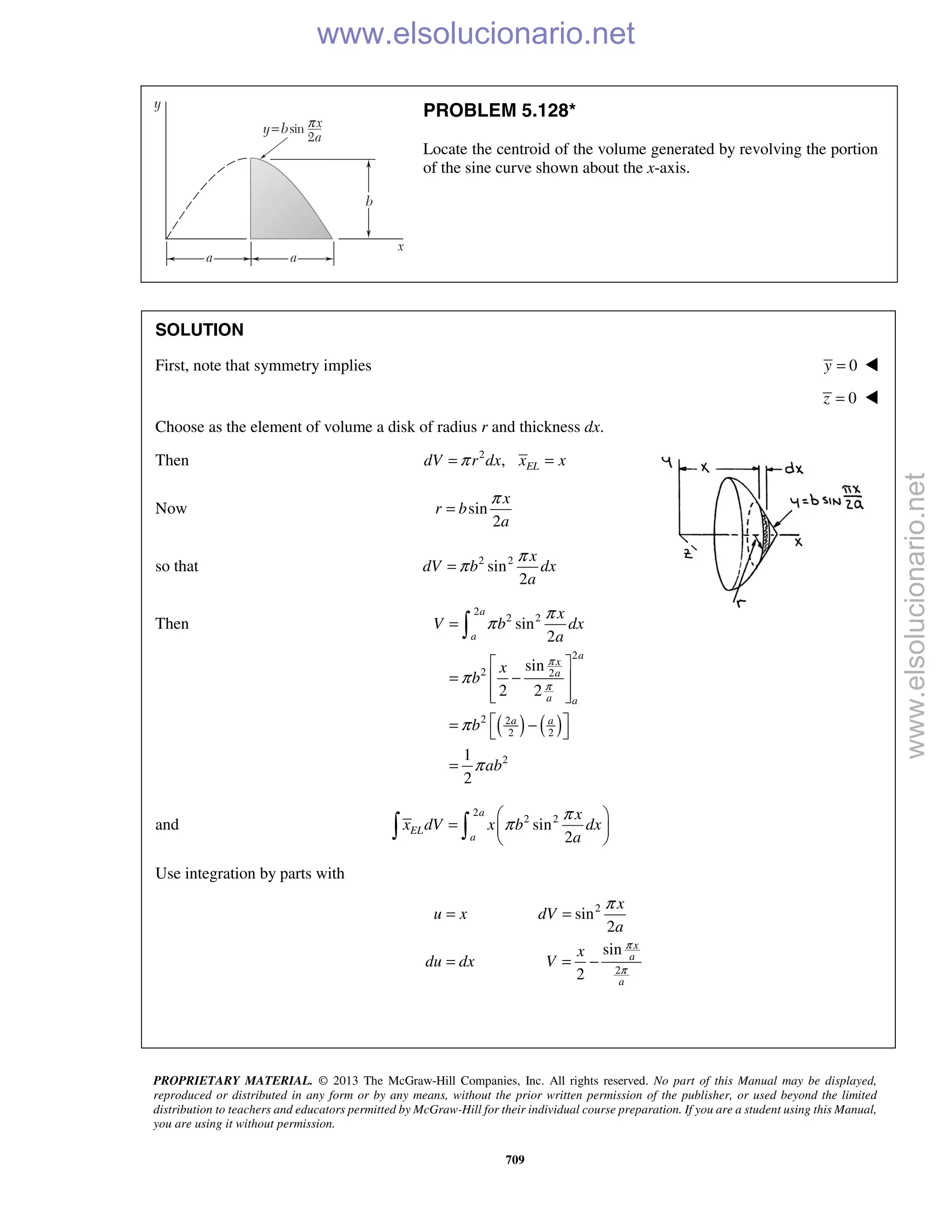PROPRIETARY MATERIAL. © 2013 The McGraw-Hill Companies, Inc. All rights reserved. No part of this Manual may be displayed,
reproduced or distributed in any form or by any means, without the prior written permission of the publisher, or used beyond the limited
distribution to teachers and educators permitted by McGraw-Hill for their individual course preparation. If you are a student using this Manual,
you are using it without permission.
709
PROBLEM 5.128*
Locate the centroid of the volume generated by revolving the portion
of the sine curve shown about the x-axis.
SOLUTION
First, note that symmetry implies 0y = 
0z = 
Choose as the element of volume a disk of radius r and thickness dx.
Then 2
, ELdV r dx x xπ= =
Now sin
2
x
r b
a
π
=
so that 2 2
sin
2
x
dV b dx
a
π
π=
Then
( ) ( )
2
2 2
2
2 2
2 2
2 2
2
sin
2
sin
2 2
1
2
a
a
a
x
a
a a
a a
x
V b dx
a
x
b
b
ab
π
π
π
π
π
π
π
=
 
= − 
  
 = − 
=

and
2
2 2
sin
2
a
EL
a
x
x dV x b dx
a
π
π
 
=  
  
Use integration by parts with
2
2
sin
2
sin
2
x
a
a
x
u x dV
a
x
du dx V
π
π
π
= =
= = −
www.elsolucionario.net
www.elsolucionario.net
 