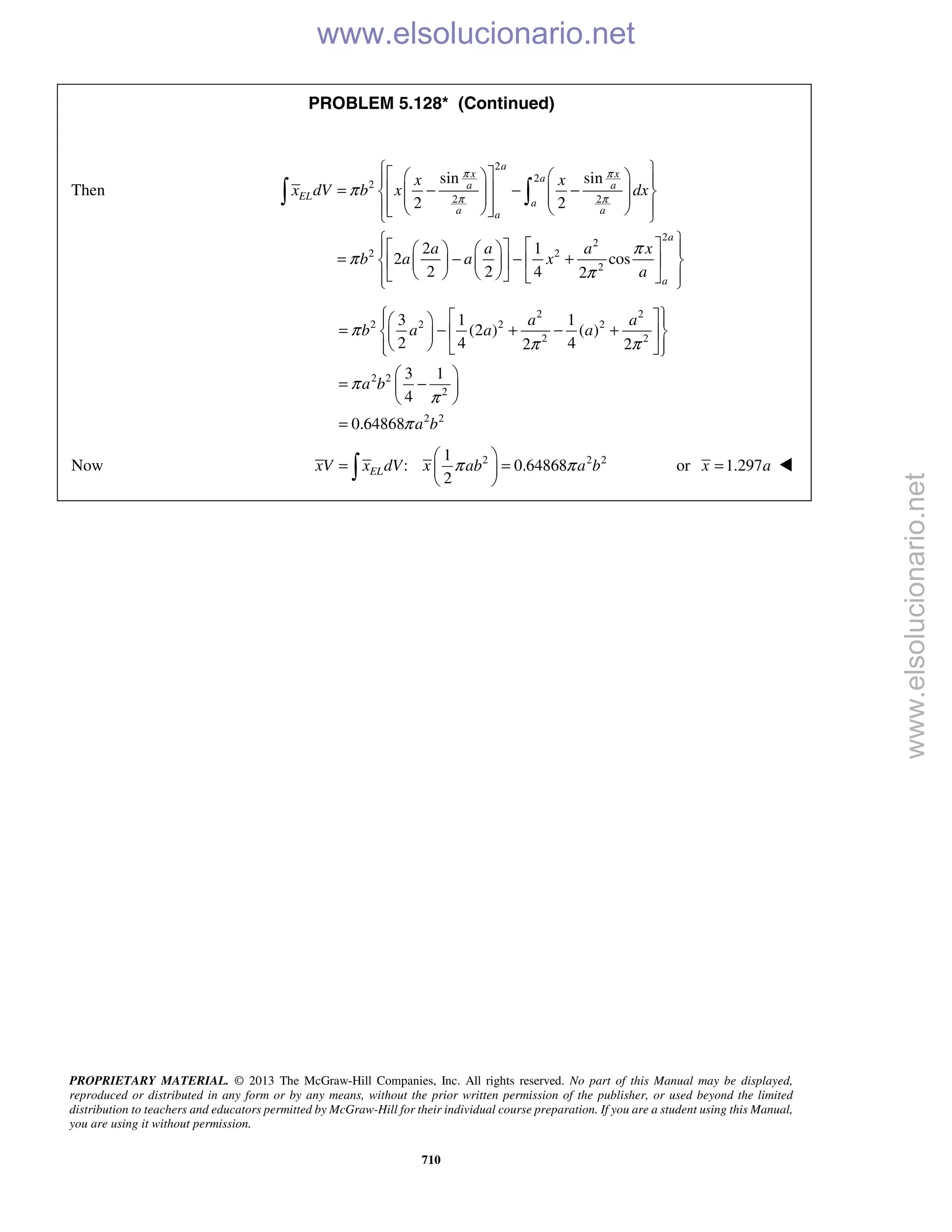 PROPRIETARY MATERIAL. © 2013 The McGraw-Hill Companies, Inc. All rights reserved. No part of this Manual may be displayed,
reproduced or distributed in any form or by any means, without the prior written permission of the publisher, or used beyond the limited
distribution to teachers and educators permitted by McGraw-Hill for their individual course preparation. If you are a student using this Manual,
you are using it without permission.
710
PROBLEM 5.128* (Continued)
Then
2
2
2
2 2
2
2
2 2
2
sin sin
2 2
2 1
2 cos
2 2 4 2
a
x xa
a a
EL
a
a aa
a
a
x x
x dV b x dx
a a a x
b a a x
a
π π
π π
π
π
π
π
      
= − − −               
       
= − − +      
        
 
2 2
2 2 2 2
2 2
2 2
2
2 2
3 1 1
(2 ) ( )
2 4 42 2
3 1
4
0.64868
a a
b a a a
a b
a b
π
π π
π
π
π
    
= − + − +   
    
 
= − 
 
=
Now 2 2 21
: 0.64868
2
ELxV x dV x ab a bπ π
 
= = 
  or 1.297x a= 
www.elsolucionario.net
www.elsolucionario.net
 
