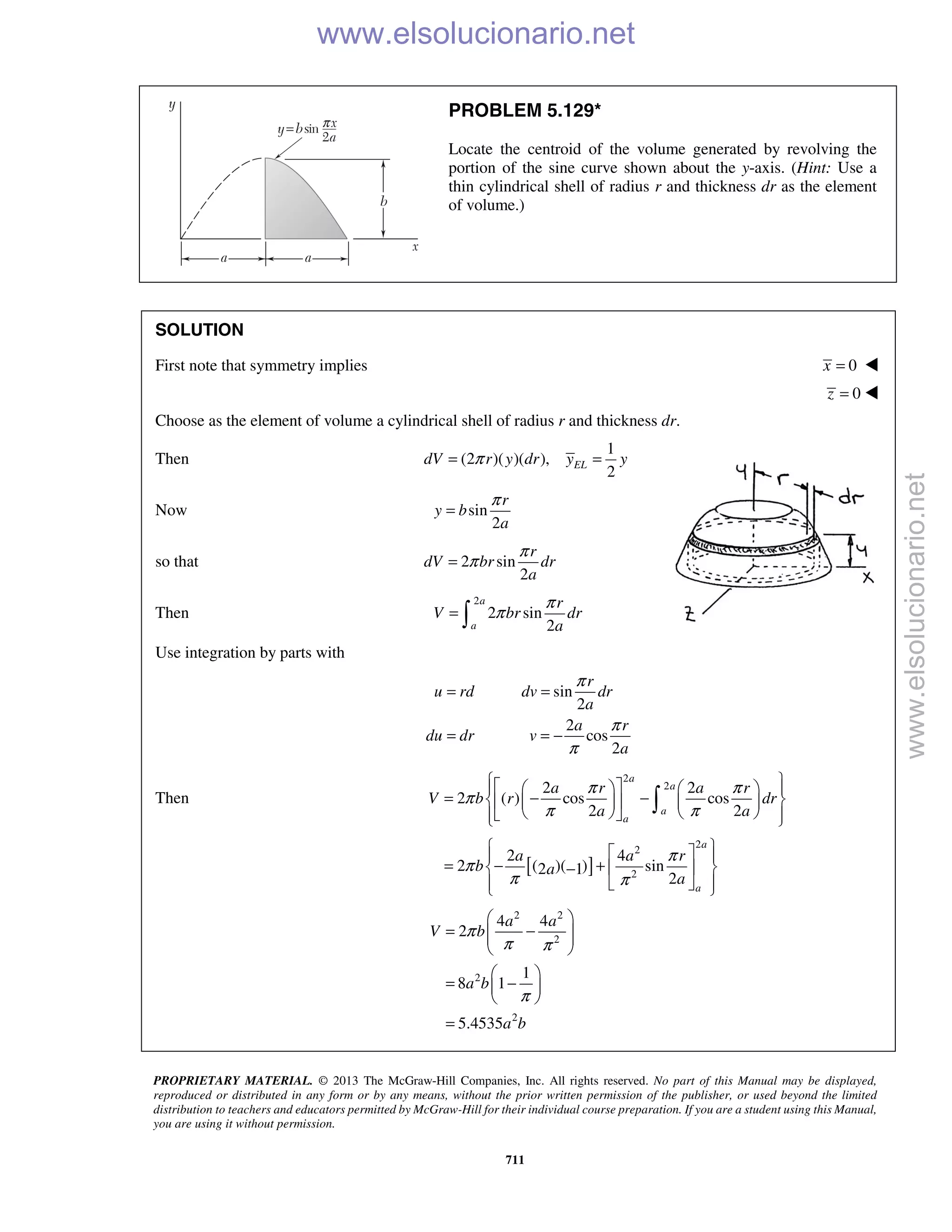 PROPRIETARY MATERIAL. © 2013 The McGraw-Hill Companies, Inc. All rights reserved. No part of this Manual may be displayed,
reproduced or distributed in any form or by any means, without the prior written permission of the publisher, or used beyond the limited
distribution to teachers and educators permitted by McGraw-Hill for their individual course preparation. If you are a student using this Manual,
you are using it without permission.
711
PROBLEM 5.129*
Locate the centroid of the volume generated by revolving the
portion of the sine curve shown about the y-axis. (Hint: Use a
thin cylindrical shell of radius r and thickness dr as the element
of volume.)
SOLUTION
First note that symmetry implies 0x = 
0z = 
Choose as the element of volume a cylindrical shell of radius r and thickness dr.
Then
1
(2 )( )( ),
2
ELdV r y dr y yπ= =
Now sin
2
r
y b
a
π
=
so that 2 sin
2
r
dV br dr
a
π
π=
Then
2
2 sin
2
a
a
r
V br dr
a
π
π= 
Use integration by parts with
sin
2
2
cos
2
r
u rd dv dr
a
a r
du dr v
a
π
π
π
= =
= = −
Then
[ ]
2
2
2
2
2
2 2
2 ( ) cos cos
2 2
2 4
2 ( )( ) sin2 1
2
a
a
a
a
a
a
a r a r
V b r dr
a a
a a r
b a
a
π π
π
π π
π
π
π π
      
= − −     
      
   
= − +  −
   

2 2
2
2
2
4 4
2
1
8 1
5.4535
a a
V b
a b
a b
π
π π
π
 
= −  
 
 
= − 
 
=
www.elsolucionario.net
www.elsolucionario.net
 