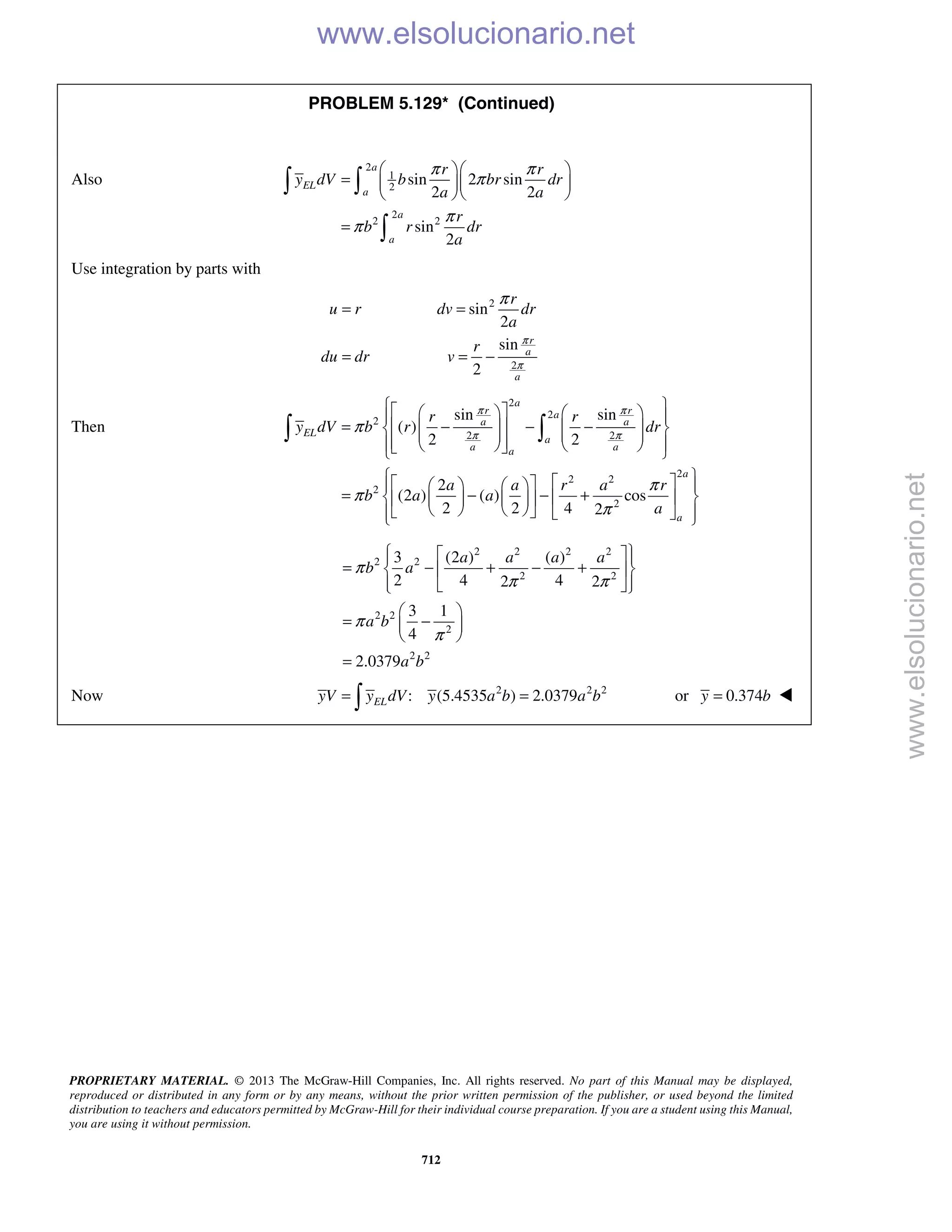 PROPRIETARY MATERIAL. © 2013 The McGraw-Hill Companies, Inc. All rights reserved. No part of this Manual may be displayed,
reproduced or distributed in any form or by any means, without the prior written permission of the publisher, or used beyond the limited
distribution to teachers and educators permitted by McGraw-Hill for their individual course preparation. If you are a student using this Manual,
you are using it without permission.
712
PROBLEM 5.129* (Continued)
Also
2
1
2
2
2 2
sin 2 sin
2 2
sin
2
a
EL
a
a
a
r r
y dV b br dr
a a
r
b r dr
a
π π
π
π
π
  
=   
  
=
 

Use integration by parts with
2
2
sin
2
sin
2
r
a
a
r
u r dv dr
a
r
du dr v
π
π
π
= =
= = −
Then
2
2
2
2 2
2
2 2
2
2
sin sin
( )
2 2
2
(2 ) ( ) cos
2 2 4 2
a
r ra
a a
EL
a
a aa
a
a
r r
y dV b r dr
a a r a r
b a a
a
π π
π π
π
π
π
π
      
= − − −               
       
= − − +      
        
 
2 2 2 2
2 2
2 2
2 2
2
2 2
3 (2 ) ( )
2 4 42 2
3 1
4
2.0379
a a a a
b a
a b
a b
π
π π
π
π
   
= − + − +  
   
 
= − 
 
=
Now 2 2 2
: (5.4535 ) 2.0379ELyV y dV y a b a b= = or 0.374y b= 
www.elsolucionario.net
www.elsolucionario.net
 