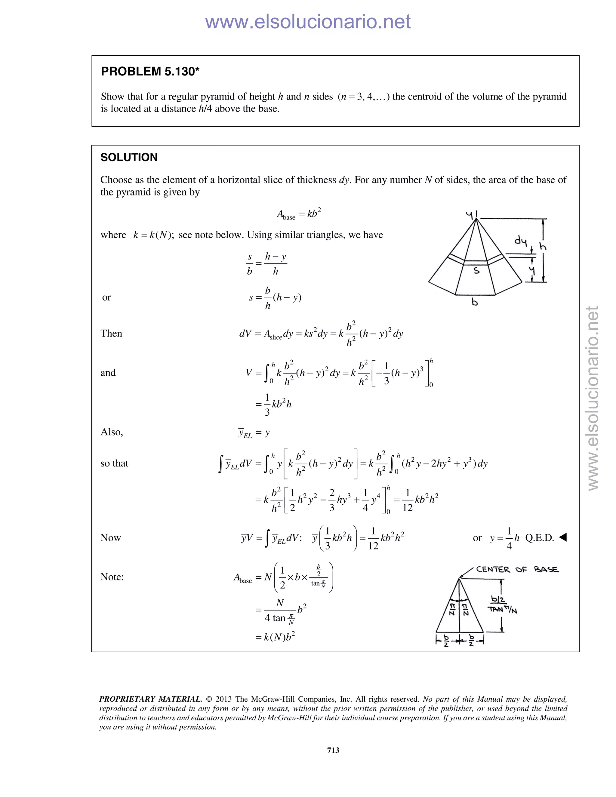 PROPRIETARY MATERIAL. © 2013 The McGraw-Hill Companies, Inc. All rights reserved. No part of this Manual may be displayed,
reproduced or distributed in any form or by any means, without the prior written permission of the publisher, or used beyond the limited
distribution to teachers and educators permitted by McGraw-Hill for their individual course preparation. If you are a student using this Manual,
you are using it without permission.
713
PROBLEM 5.130*
Show that for a regular pyramid of height h and n sides ( 3, 4, )n =  the centroid of the volume of the pyramid
is located at a distance h/4 above the base.
SOLUTION
Choose as the element of a horizontal slice of thickness dy. For any number N of sides, the area of the base of
the pyramid is given by
2
baseA kb=
where ( );k k N= see note below. Using similar triangles, we have
s h y
b h
−
=
or ( )
b
s h y
h
= −
Then
2
2 2
slice 2
( )
b
dV A dy ks dy k h y dy
h
= = = −
and
2 2
2 3
2 20
0
2
1
( ) ( )
3
1
3
h
h b b
V k h y dy k h y
h h
kb h
 
= − = − − 
 
=

Also, ELy y=
so that
2 2
2 2 2 3
2 20 0
2
2 2 3 4 2 2
2
0
( ) ( 2 )
1 2 1 1
2 3 4 12
h h
EL
h
b b
y dV y k h y dy k h y hy y dy
h h
b
k h y hy y kb h
h
 
= − = − + 
 
 
= − + = 
 
  
Now 2 2 21 1
:
3 12
ELyV y dV y kb h kb h
 
= = 
  or
1
Q.E.D.
4
y h= 
Note: 2
base tan
2
2
1
2
4 tan
( )
N
b
N
A N b
N
b
k N b
π
π
 
= × ×  
 
=
=

www.elsolucionario.net
www.elsolucionario.net
 