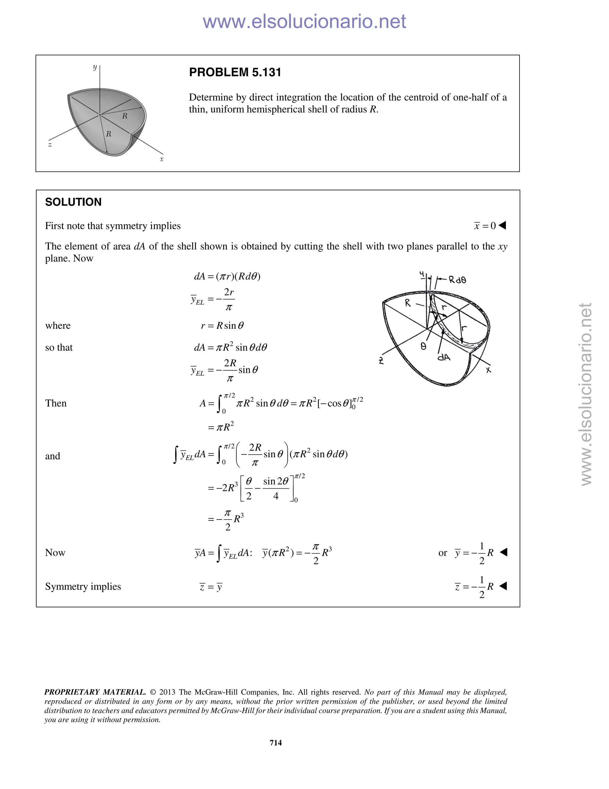 PROPRIETARY MATERIAL. © 2013 The McGraw-Hill Companies, Inc. All rights reserved. No part of this Manual may be displayed,
reproduced or distributed in any form or by any means, without the prior written permission of the publisher, or used beyond the limited
distribution to teachers and educators permitted by McGraw-Hill for their individual course preparation. If you are a student using this Manual,
you are using it without permission.
714
PROBLEM 5.131
Determine by direct integration the location of the centroid of one-half of a
thin, uniform hemispherical shell of radius R.
SOLUTION
First note that symmetry implies 0x = 
The element of area dA of the shell shown is obtained by cutting the shell with two planes parallel to the xy
plane. Now
( )( )
2
EL
dA r Rd
r
y
π θ
π
=
= −
where sinr R θ=
so that 2
sin
2
sinEL
dA R d
R
y
π θ θ
θ
π
=
= −
Then
/2
2 2 /2
0
0
2
sin [ cos ]A R d R
R
π
π
π θ θ π θ
π
= = −
=

and
/2
2
0
/2
3
0
3
2
sin ( sin )
sin 2
2
2 4
2
EL
R
y dA R d
R
R
π
π
θ π θ θ
π
θ θ
π
 
= − 
 
 
= − − 
 
= −
 
Now 2 3
: ( )
2
ELyA y dA y R R
π
π= = − or
1
2
y R= − 
Symmetry implies z y=
1
2
z R= −  www.elsolucionario.net
www.elsolucionario.net
 