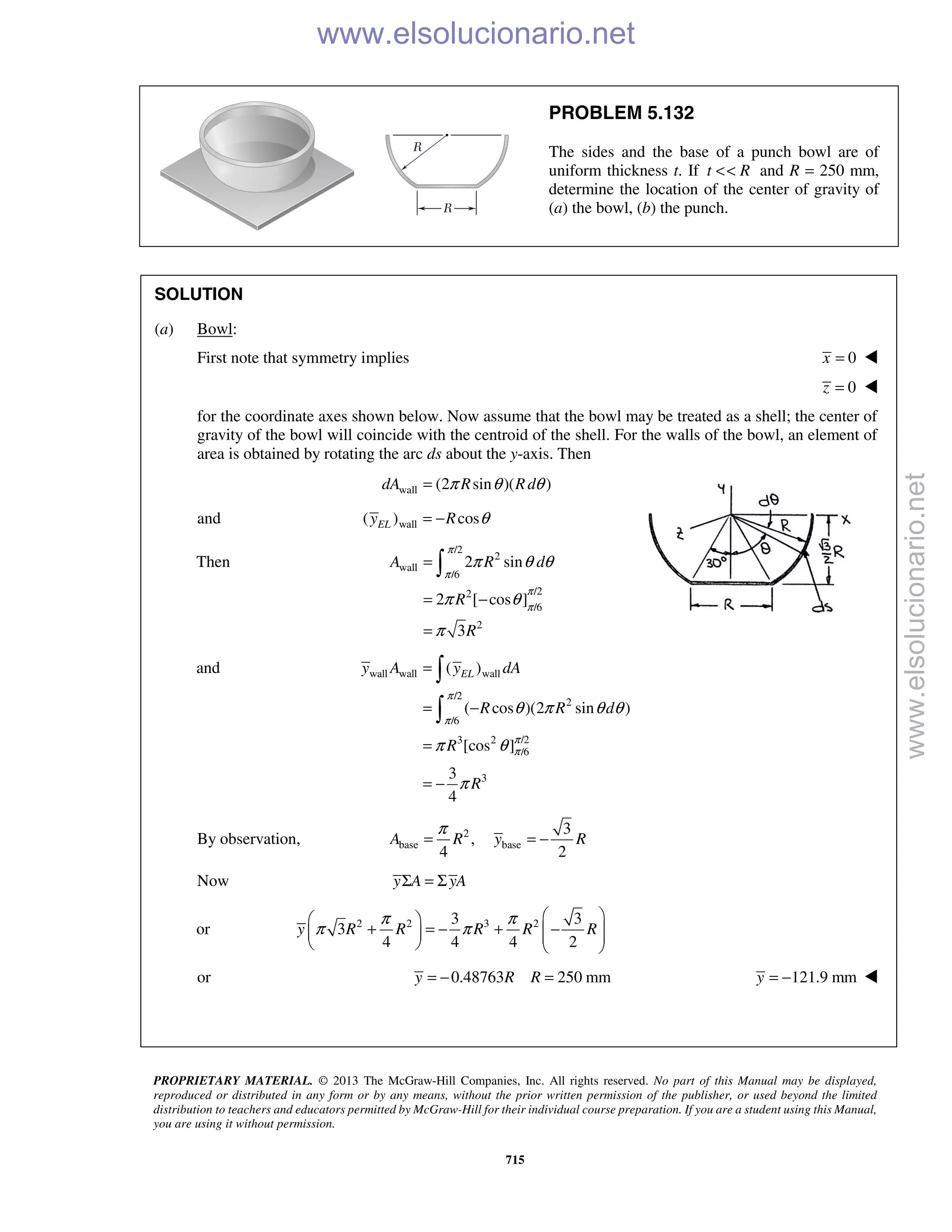 PROPRIETARY MATERIAL. © 2013 The McGraw-Hill Companies, Inc. All rights reserved. No part of this Manual may be displayed,
reproduced or distributed in any form or by any means, without the prior written permission of the publisher, or used beyond the limited
distribution to teachers and educators permitted by McGraw-Hill for their individual course preparation. If you are a student using this Manual,
you are using it without permission.
715
PROBLEM 5.132
The sides and the base of a punch bowl are of
uniform thickness t. If t R<< and R = 250 mm,
determine the location of the center of gravity of
(a) the bowl, (b) the punch.
SOLUTION
(a) Bowl:
First note that symmetry implies 0x = 
0z = 
for the coordinate axes shown below. Now assume that the bowl may be treated as a shell; the center of
gravity of the bowl will coincide with the centroid of the shell. For the walls of the bowl, an element of
area is obtained by rotating the arc ds about the y-axis. Then
wall (2 sin )( )dA R Rdπ θ θ=
and wall( ) cosELy R θ= −
Then
/2
2
wall
/6
/22
/6
2
2 sin
2 [ cos ]
3
A R d
R
R
π
π
π
π
π θ θ
π θ
π
=
= −
=

and wall wall wall
/2
2
/6
/23 2
/6
3
( )
( cos )(2 sin )
[cos ]
3
4
ELy A y dA
R R d
R
R
π
π
π
π
θ π θ θ
π θ
π
=
= −
=
= −


By observation, 2
base base
3
,
4 2
A R y R
π
= = −
Now y A yAΣ = Σ
or 2 2 3 23 3
3
4 4 4 2
y R R R R R
π π
π π
  
+ = − + −       
or 0.48763 250 mmy R R= − = 121.9 mmy = − 
www.elsolucionario.net
www.elsolucionario.net
 