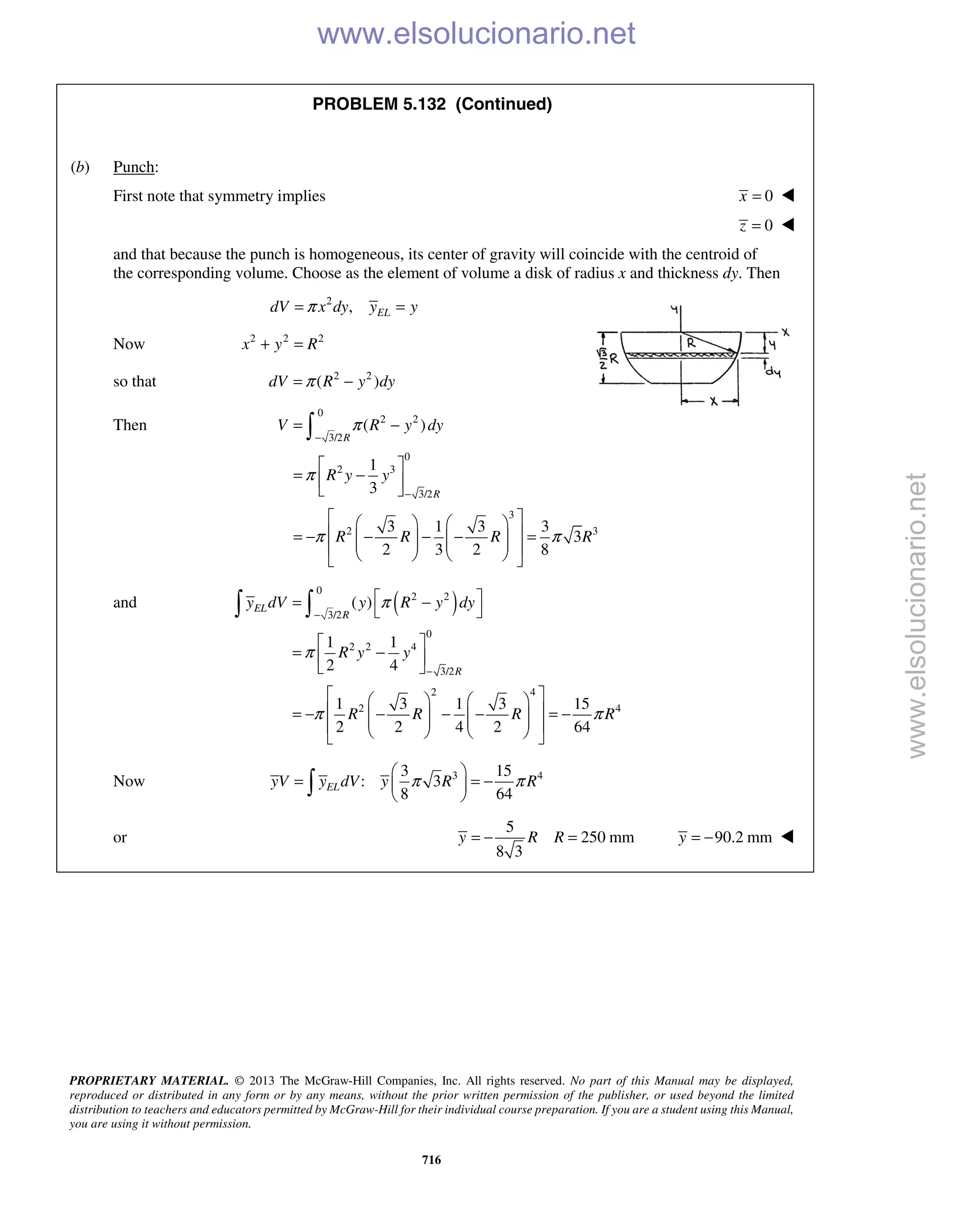PROPRIETARY MATERIAL. © 2013 The McGraw-Hill Companies, Inc. All rights reserved. No part of this Manual may be displayed,
reproduced or distributed in any form or by any means, without the prior written permission of the publisher, or used beyond the limited
distribution to teachers and educators permitted by McGraw-Hill for their individual course preparation. If you are a student using this Manual,
you are using it without permission.
716
PROBLEM 5.132 (Continued)
(b) Punch:
First note that symmetry implies 0x = 
0z = 
and that because the punch is homogeneous, its center of gravity will coincide with the centroid of
the corresponding volume. Choose as the element of volume a disk of radius x and thickness dy. Then
2
, ELdV x dy y yπ= =
Now 2 2 2
x y R+ =
so that 2 2
( )dV R y dyπ= −
Then
0
2 2
3/2
0
2 3
3/2
3
2 3
( )
1
3
3 1 3 3
3
2 3 2 8
R
R
V R y dy
R y y
R R R R
π
π
π π
−
−
= −
 
= − 
 
    
 = − − − − =           

and ( )
0
2 2
3/2
0
2 2 4
3/2
2 4
2 4
( )
1 1
2 4
1 3 1 3 15
2 2 4 2 64
EL
R
R
y dV y R y dy
R y y
R R R R
π
π
π π
−
−
 = −
 
 
= − 
 
    
 = − − − − = −           
 
Now 3 43 15
: 3
8 64
ELyV y dV y R Rπ π
 
= = − 
 
or
5
250 mm
8 3
y R R= − = 90.2 mmy = − 
www.elsolucionario.net
www.elsolucionario.net
 