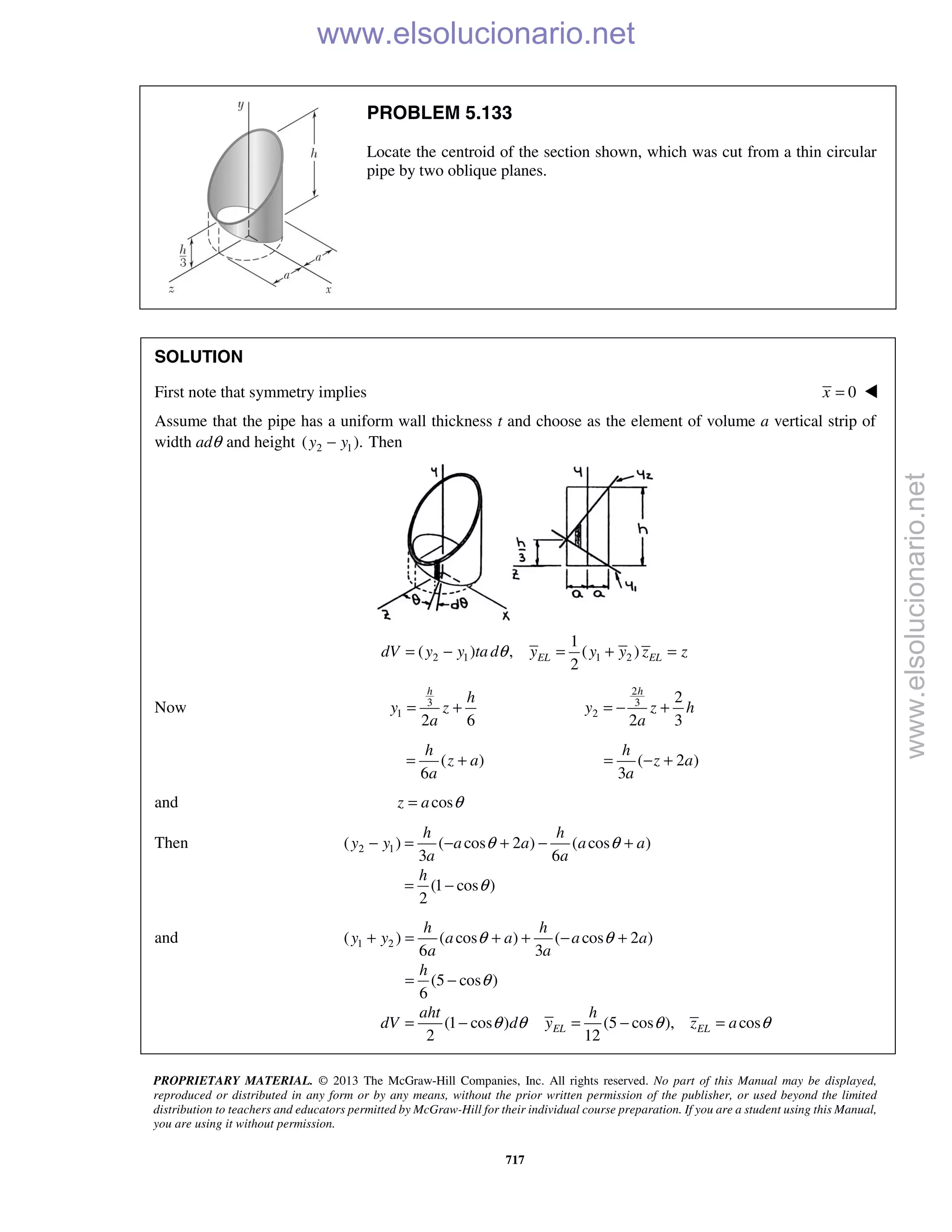 PROPRIETARY MATERIAL. © 2013 The McGraw-Hill Companies, Inc. All rights reserved. No part of this Manual may be displayed,
reproduced or distributed in any form or by any means, without the prior written permission of the publisher, or used beyond the limited
distribution to teachers and educators permitted by McGraw-Hill for their individual course preparation. If you are a student using this Manual,
you are using it without permission.
717
PROBLEM 5.133
Locate the centroid of the section shown, which was cut from a thin circular
pipe by two oblique planes.
SOLUTION
First note that symmetry implies 0x = 
Assume that the pipe has a uniform wall thickness t and choose as the element of volume a vertical strip of
width adθ and height 2 1( ).y y− Then
2 1 1 2
1
( ) , ( )
2
EL ELdV y y ta d y y y z zθ= − = + =
Now 3
1
2 6
= +
h
h
y z
a
2
3
2
2
2 3
= − +
h
y z h
a
( )
6
= +
h
z a
a
( 2 )
3
= − +
h
z a
a
and cosz a θ=
Then 2 1( ) ( cos 2 ) ( cos )
3 6
(1 cos )
2
h h
y y a a a a
a a
h
θ θ
θ
− = − + − +
= −
and 1 2( ) ( cos ) ( cos 2 )
6 3
(5 cos )
6
(1 cos ) (5 cos ), cos
2 12
EL EL
h h
y y a a a a
a a
h
aht h
dV d y z a
θ θ
θ
θ θ θ θ
+ = + + − +
= −
= − = − =
www.elsolucionario.net
www.elsolucionario.net
 