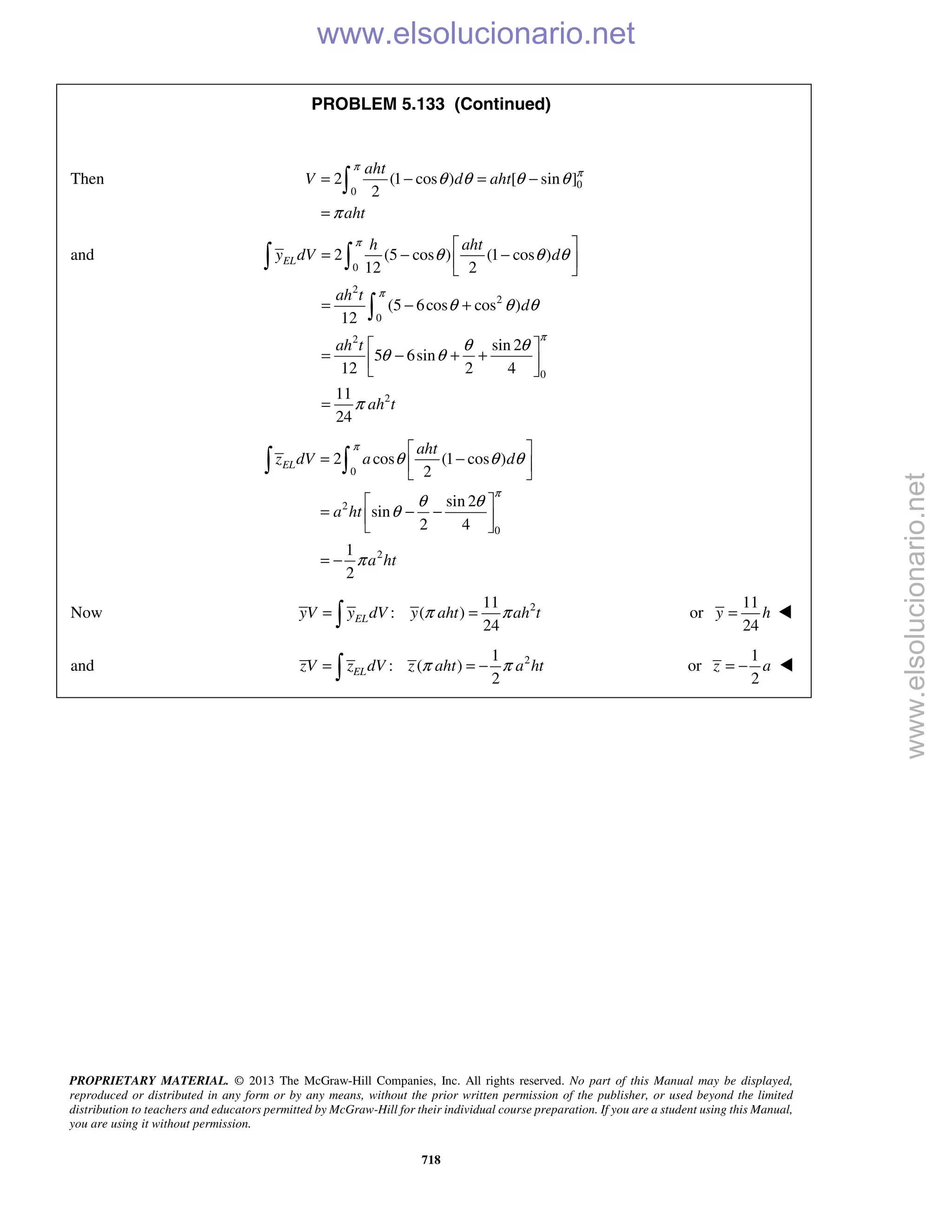 PROPRIETARY MATERIAL. © 2013 The McGraw-Hill Companies, Inc. All rights reserved. No part of this Manual may be displayed,
reproduced or distributed in any form or by any means, without the prior written permission of the publisher, or used beyond the limited
distribution to teachers and educators permitted by McGraw-Hill for their individual course preparation. If you are a student using this Manual,
you are using it without permission.
718
PROBLEM 5.133 (Continued)
Then 0
0
2 (1 cos ) [ sin ]
2
aht
V d aht
aht
π
π
θ θ θ θ
π
= − = −
=

and
0
2
2
0
2
0
2
2 (5 cos ) (1 cos )
12 2
(5 6cos cos )
12
sin 2
5 6sin
12 2 4
11
24
EL
h aht
y dV d
ah t
d
ah t
ah t
π
π
π
θ θ θ
θ θ θ
θ θ
θ θ
π
 
= − − 
 
= − +
 
= − + + 
 
=
 

0
2
0
2
2 cos (1 cos )
2
sin 2
sin
2 4
1
2
EL
aht
z dV a d
a ht
a ht
π
π
θ θ θ
θ θ
θ
π
 
= − 
 
 
= − − 
 
= −
 
Now 211
: ( )
24
ELyV y dV y aht ah tπ π= = or
11
24
y h= 
and 21
: ( )
2
π π= = − ELzV z dV z aht a ht or
1
2
z a= − 
www.elsolucionario.net
www.elsolucionario.net
 
