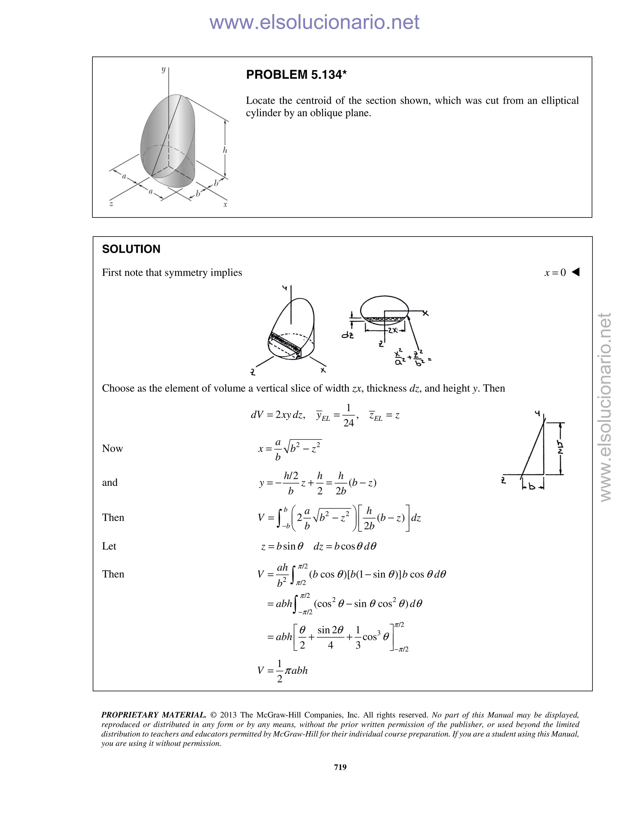 PROPRIETARY MATERIAL. © 2013 The McGraw-Hill Companies, Inc. All rights reserved. No part of this Manual may be displayed,
reproduced or distributed in any form or by any means, without the prior written permission of the publisher, or used beyond the limited
distribution to teachers and educators permitted by McGraw-Hill for their individual course preparation. If you are a student using this Manual,
you are using it without permission.
719
PROBLEM 5.134*
Locate the centroid of the section shown, which was cut from an elliptical
cylinder by an oblique plane.
SOLUTION
First note that symmetry implies 0x = 
Choose as the element of volume a vertical slice of width zx, thickness dz, and height y. Then
1
2 , ,
24
EL ELdV xy dz y z z= = =
Now 2 2a
x b z
b
= −
and
/2
( )
2 2
= − + = −
h h h
y z b z
b b
Then 2 2
2 ( )
2−
  
= − −  
  
b
b
a h
V b z b z dz
b b
Let sin cosz b dz b dθ θ θ= =
Then
/2
2 /2
/2
2 2
/2
/2
3
/2
( cos )[ (1 sin )] cos
(cos sin cos )
sin 2 1
cos
2 4 3
1
2
ah
V b b b d
b
abh d
abh
V abh
π
π
π
π
π
π
θ θ θ θ
θ θ θ θ
θ θ
θ
π
−
−
= −
= −
 
= + + 
 
=

 www.elsolucionario.net
www.elsolucionario.net
 