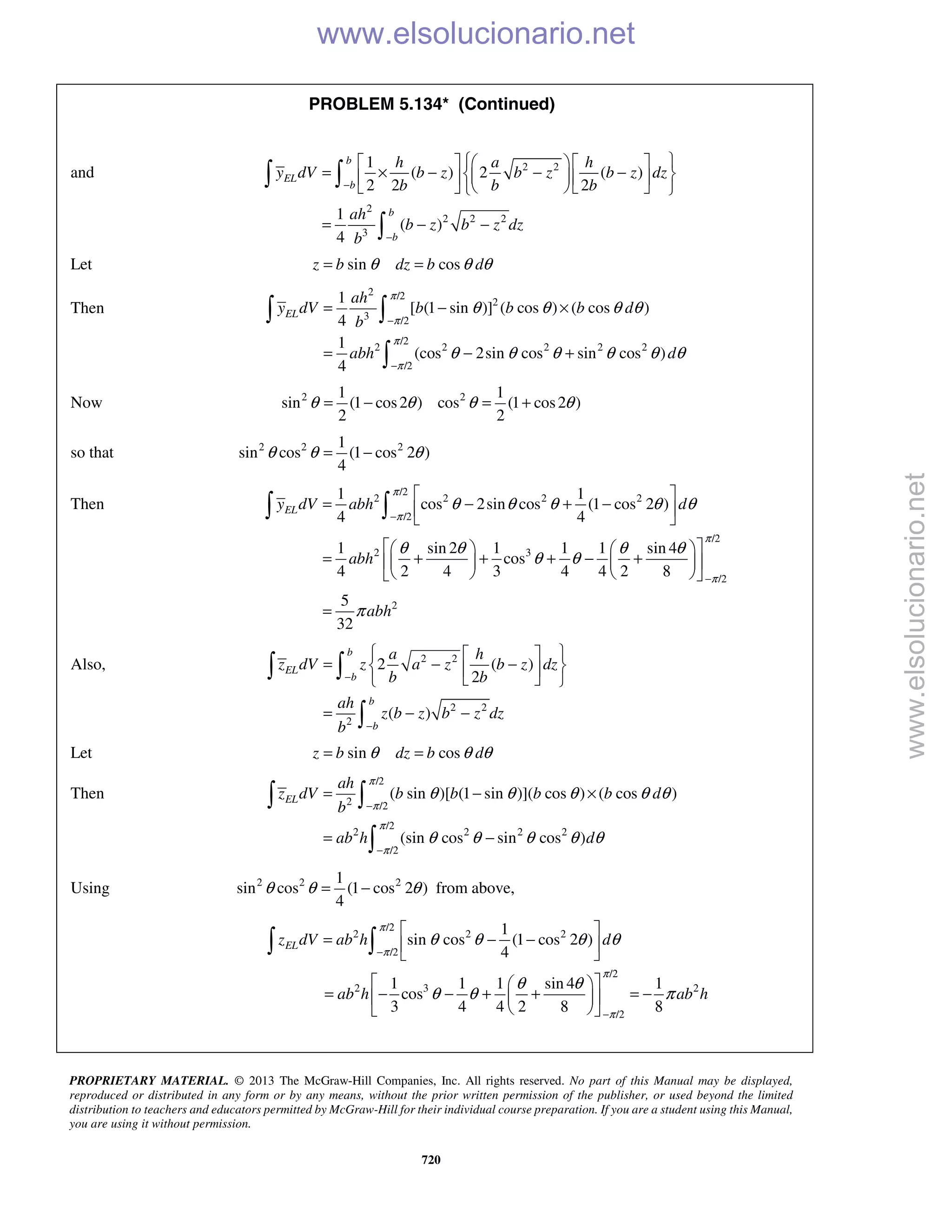 PROPRIETARY MATERIAL. © 2013 The McGraw-Hill Companies, Inc. All rights reserved. No part of this Manual may be displayed,
reproduced or distributed in any form or by any means, without the prior written permission of the publisher, or used beyond the limited
distribution to teachers and educators permitted by McGraw-Hill for their individual course preparation. If you are a student using this Manual,
you are using it without permission.
720
PROBLEM 5.134* (Continued)
and 2 2
2
2 2 2
3
1
( ) 2 ( )
2 2 2
1
( )
4
−
−
     
= × − − −     
     
= − −
 

b
EL
b
b
b
h a h
y dV b z b z b z dz
b b b
ah
b z b z dz
b
Let sin cosz b dz b dθ θ θ= =
Then
2 /2
2
3 /2
/2
2 2 2 2 2
/2
1
[ (1 sin )] ( cos ) ( cos )
4
1
(cos 2sin cos sin cos )
4
π
π
π
π
θ θ θ θ
θ θ θ θ θ θ
−
−
= − ×
= − +
 

EL
ah
y dV b b b d
b
abh d
Now 2 21 1
sin (1 cos2 ) cos (1 cos2 )
2 2
θ θ θ θ= − = +
so that 2 2 21
sin cos (1 cos 2 )
4
θ θ θ= −
Then
/2
2 2 2 2
/2
/2
2 3
/2
2
1 1
cos 2sin cos (1 cos 2 )
4 4
1 sin 2 1 1 1 sin 4
cos
4 2 4 3 4 4 2 8
5
32
ELy dV abh d
abh
abh
π
π
π
π
θ θ θ θ θ
θ θ θ θ
θ θ
π
−
−
 
= − + − 
 
    
= + + + − +    
    
=
 
Also, 2 2
2 2
2
2 ( )
2
( )
−
−
  
= − −  
  
= − −
 

b
EL
b
b
b
a h
z dV z a z b z dz
b b
ah
z b z b z dz
b
Let sin cosz b dz b dθ θ θ= =
Then
/2
2 /2
/2
2 2 2 2
/2
( sin )[ (1 sin )]( cos ) ( cos )
(sin cos sin cos )
EL
ah
z dV b b b b d
b
ab h d
π
π
π
π
θ θ θ θ θ
θ θ θ θ θ
−
−
= − ×
= −
 

Using 2 2 21
sin cos (1 cos 2 )
4
θ θ θ= − from above,
/2
2 2 2
/2
1
sin cos (1 cos 2 )
4
ELz dV ab h d
π
π
θ θ θ θ
−
 
= − − 
  
/2
2 3 2
/2
1 1 1 sin 4 1
cos
3 4 4 2 8 8
ab h ab h
π
π
θ θ
θ θ π
−
  
= − − + + = −  
  
www.elsolucionario.net
www.elsolucionario.net
 