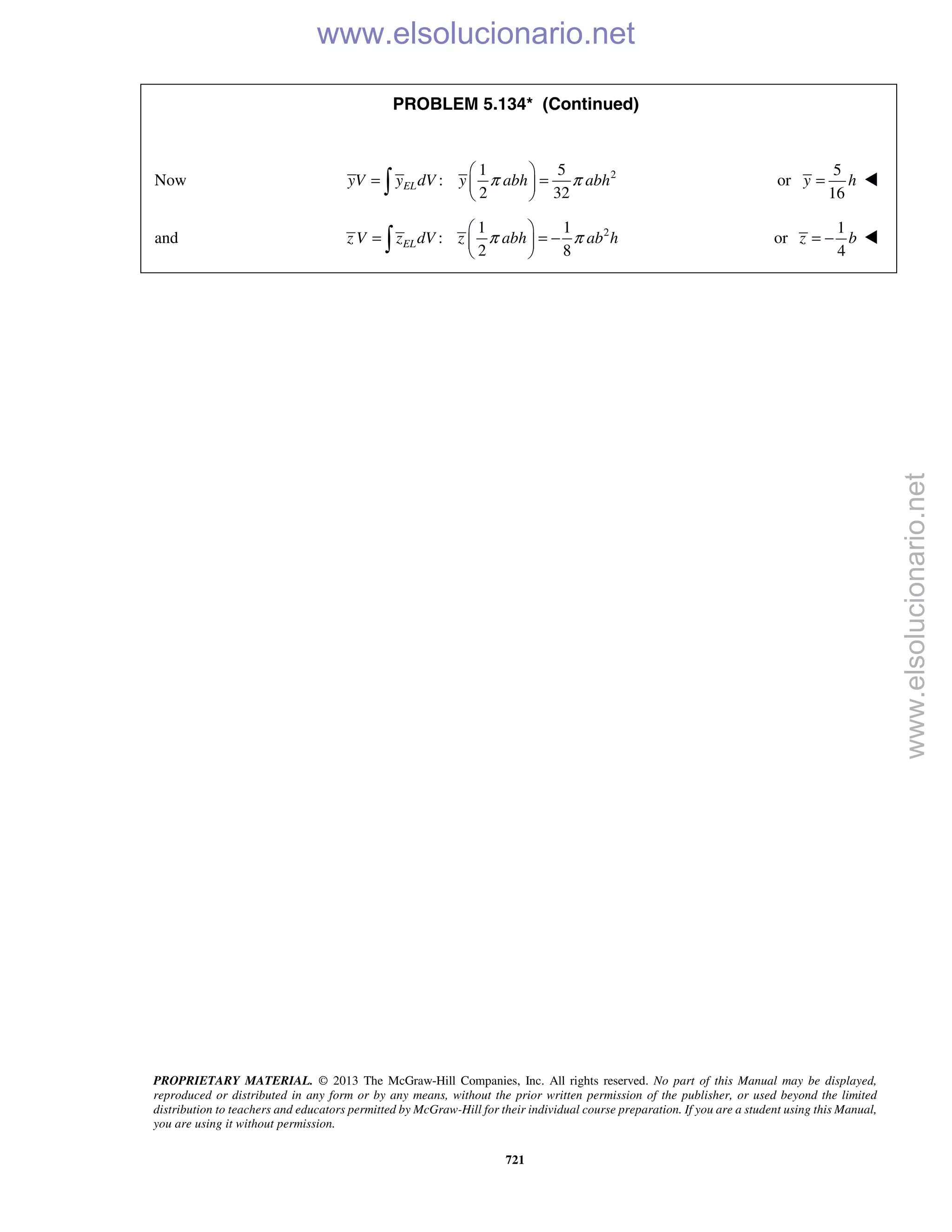 PROPRIETARY MATERIAL. © 2013 The McGraw-Hill Companies, Inc. All rights reserved. No part of this Manual may be displayed,
reproduced or distributed in any form or by any means, without the prior written permission of the publisher, or used beyond the limited
distribution to teachers and educators permitted by McGraw-Hill for their individual course preparation. If you are a student using this Manual,
you are using it without permission.
721
PROBLEM 5.134* (Continued)
Now 21 5
:
2 32
ELyV y dV y abh abhπ π
 
= = 
  or
5
16
y h= 
and 21 1
:
2 8
ELz V z dV z abh ab hπ π
 
= = − 
  or
1
4
z b= − 
www.elsolucionario.net
www.elsolucionario.net
 
