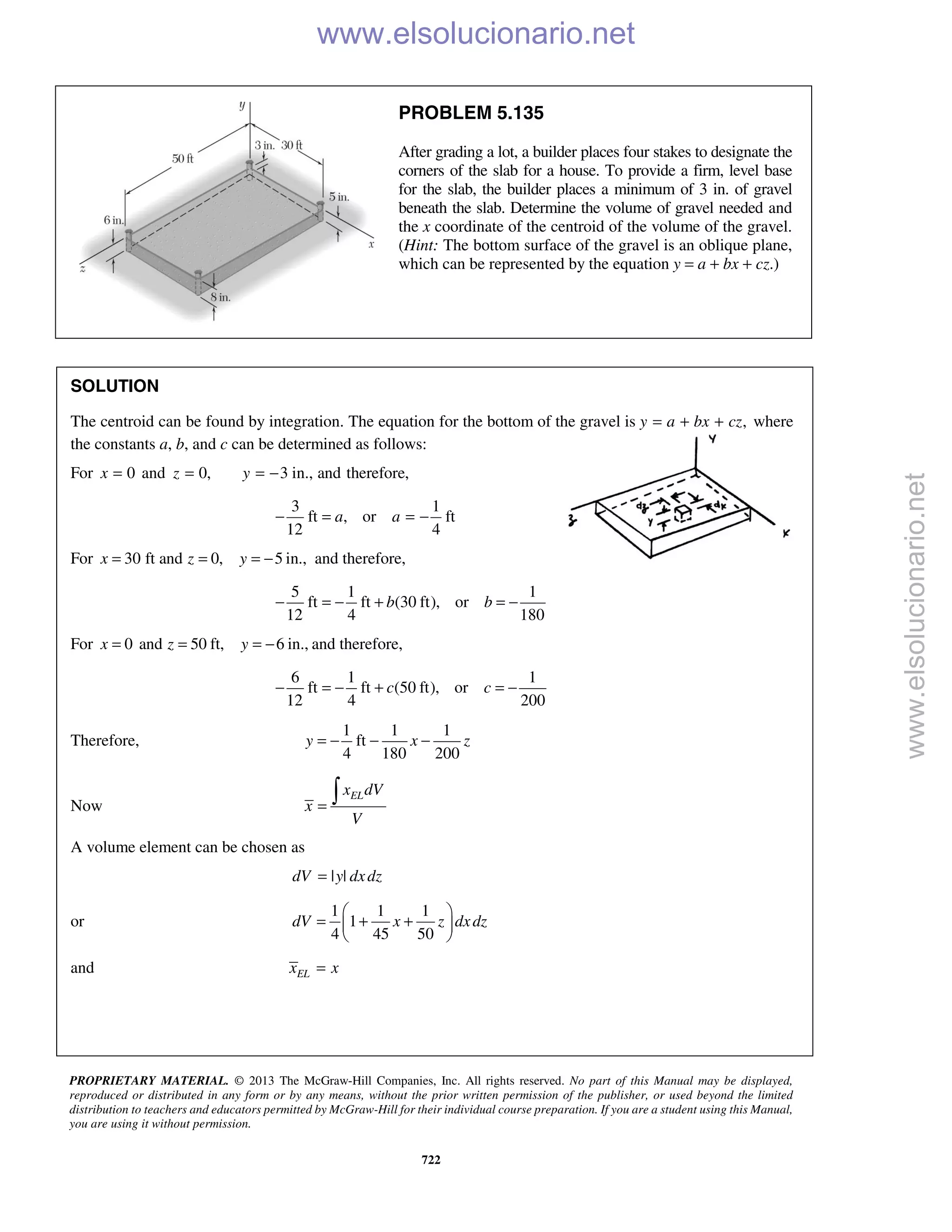 PROPRIETARY MATERIAL. © 2013 The McGraw-Hill Companies, Inc. All rights reserved. No part of this Manual may be displayed,
reproduced or distributed in any form or by any means, without the prior written permission of the publisher, or used beyond the limited
distribution to teachers and educators permitted by McGraw-Hill for their individual course preparation. If you are a student using this Manual,
you are using it without permission.
722
PROBLEM 5.135
After grading a lot, a builder places four stakes to designate the
corners of the slab for a house. To provide a firm, level base
for the slab, the builder places a minimum of 3 in. of gravel
beneath the slab. Determine the volume of gravel needed and
the x coordinate of the centroid of the volume of the gravel.
(Hint: The bottom surface of the gravel is an oblique plane,
which can be represented by the equation y = a + bx + cz.)
SOLUTION
The centroid can be found by integration. The equation for the bottom of the gravel is ,y a bx cz= + + where
the constants a, b, and c can be determined as follows:
For 0x = and 0,z = 3 in., and therefore,y = −
3 1
ft , or ft
12 4
a a− = = −
For 30 ft and 0, 5 in.,x z y= = = − and therefore,
5 1 1
ft ft (30 ft), or
12 4 180
b b− = − + = −
For 0 and 50 ft, 6 in.,x z y= = = − and therefore,
6 1 1
ft ft (50 ft), or
12 4 200
c c− = − + = −
Therefore,
1 1 1
ft
4 180 200
y x z= − − −
Now
ELx dV
x
V
=

A volume element can be chosen as
| |dV y dxdz=
or
1 1 1
1
4 45 50
dV x z dxdz
 
= + + 
 
and ELx x=
www.elsolucionario.net
www.elsolucionario.net
 