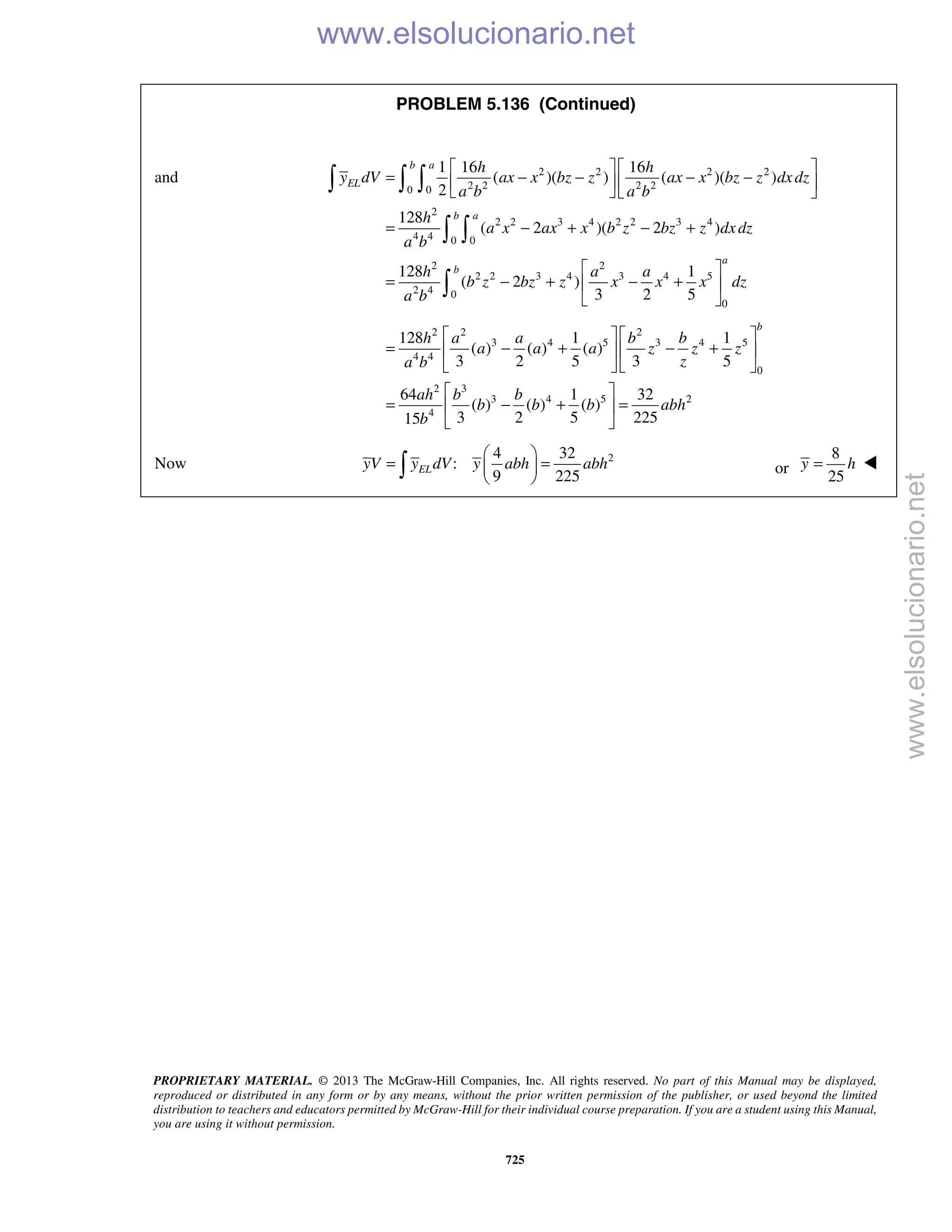 PROPRIETARY MATERIAL. © 2013 The McGraw-Hill Companies, Inc. All rights reserved. No part of this Manual may be displayed,
reproduced or distributed in any form or by any means, without the prior written permission of the publisher, or used beyond the limited
distribution to teachers and educators permitted by McGraw-Hill for their individual course preparation. If you are a student using this Manual,
you are using it without permission.
725
PROBLEM 5.136 (Continued)
and 2 2 2 2
2 2 2 20 0
2
2 2 3 4 2 2 3 4
4 4 0 0
2 2
2 2 3 4 3 4 5
2 4 0
0
1 16 16
( )( ) ( )( )
2
128
( 2 )( 2 )
128 1
( 2 )
3 2 5
b a
EL
b a
a
b
h h
y dV ax x bz z ax x bz z dxdz
a b a b
h
a x ax x b z bz z dxdz
a b
h a a
b z bz z x x x dz
a b
   
= − − − −   
   
= − + − +
 
= − + − + 
 
  
 

2 2 2
3 4 5 3 4 5
4 4
0
2 3
3 4 5 2
4
128 1 1
( ) ( ) ( )
3 2 5 3 5
64 1 32
( ) ( ) ( )
3 2 5 22515
b
h a a b b
a a a z z z
za b
ah b b
b b b abh
b
   
= − + − +   
   
 
= − + = 
 
Now 24 32
:
9 225
ELyV y dV y abh abh
 
= = 
  or
8
25
y h= 
www.elsolucionario.net
www.elsolucionario.net
 