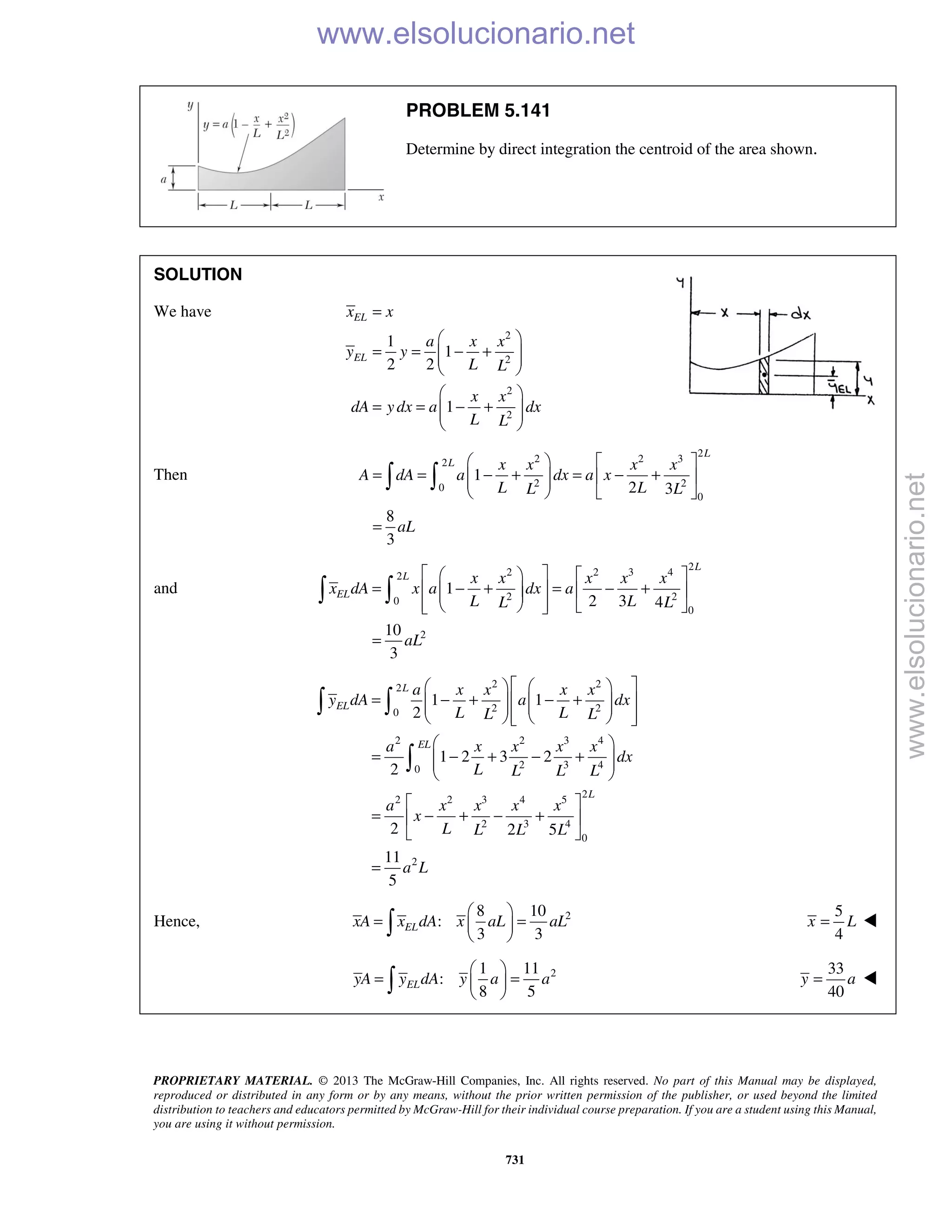 PROPRIETARY MATERIAL. © 2013 The McGraw-Hill Companies, Inc. All rights reserved. No part of this Manual may be displayed,
reproduced or distributed in any form or by any means, without the prior written permission of the publisher, or used beyond the limited
distribution to teachers and educators permitted by McGraw-Hill for their individual course preparation. If you are a student using this Manual,
you are using it without permission.
731
PROBLEM 5.141
Determine by direct integration the centroid of the area shown.
SOLUTION
We have
2
2
2
2
1
1
2 2
1
EL
EL
x x
a x x
y y
L L
x x
dA y dx a dx
L L
=
 
= = − +  
 
 
= = − +  
 
Then
2
2 2 32
2 20
0
1
2 3
8
3
L
L x x x x
A dA a dx a x
L LL L
aL
   
= = − + = − +    
   
=
 
and
2
2 2 3 42
2 20
0
2
1
2 3 4
10
3
L
L
EL
x x x x x
x dA x a dx a
L LL L
aL
    
= − + = − +     
     
=
 
2 22
2 20
2 2 3 4
2 3 40
2
2 2 3 4 5
2 3 4
0
2
1 1
2
1 2 3 2
2
2 2 5
11
5
L
EL
EL
L
a x x x x
y dA a dx
L LL L
a x x x x
dx
L L L L
a x x x x
x
L L L L
a L
    
= − + − +       
     
 
= − + − +  
 
 
= − + − + 
 
=
 

Hence, 28 10
:
3 3
ELxA x dA x aL aL
 
= = 
 
5
4
x L= 
21 11
:
8 5
ELyA y dA y a a
 
= = 
 
33
40
y a= 
www.elsolucionario.net
www.elsolucionario.net
 
