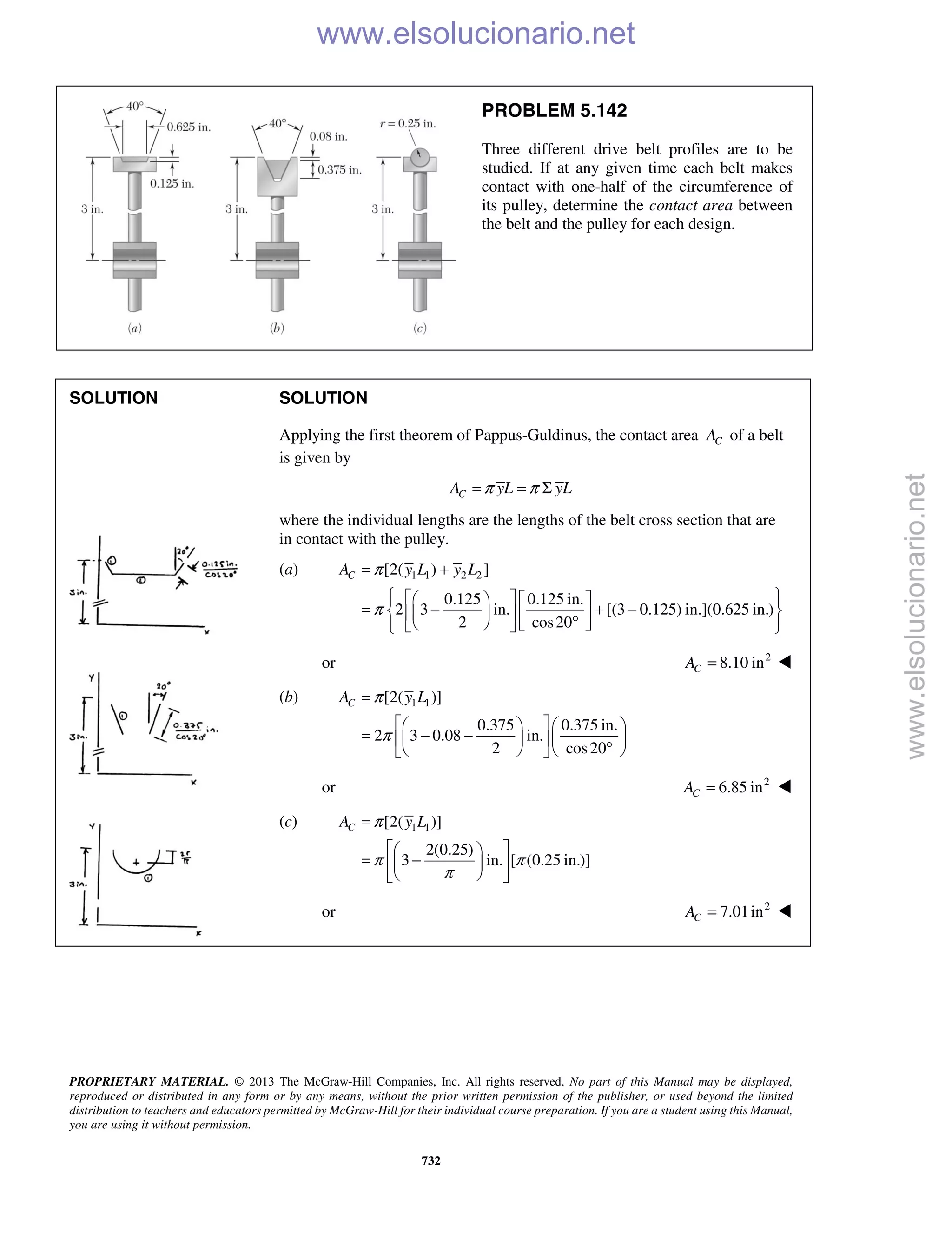 PROPRIETARY MATERIAL. © 2013 The McGraw-Hill Companies, Inc. All rights reserved. No part of this Manual may be displayed,
reproduced or distributed in any form or by any means, without the prior written permission of the publisher, or used beyond the limited
distribution to teachers and educators permitted by McGraw-Hill for their individual course preparation. If you are a student using this Manual,
you are using it without permission.
732
PROBLEM 5.142
Three different drive belt profiles are to be
studied. If at any given time each belt makes
contact with one-half of the circumference of
its pulley, determine the contact area between
the belt and the pulley for each design.
SOLUTION SOLUTION
Applying the first theorem of Pappus-Guldinus, the contact area CA of a belt
is given by
CA yL yLπ π= = Σ
where the individual lengths are the lengths of the belt cross section that are
in contact with the pulley.
(a) 1 1 2 2[2( ) ]
0.125 0.125 in.
2 3 in. [(3 0.125) in.](0.625 in.)
2 cos20
CA y L y Lπ
π
= +
      
= − + −     °      
or 2
8.10 inCA = 
(b) 1 1[2( )]
0.375 0.375 in.
2 3 0.08 in.
2 cos20
CA y Lπ
π
=
    
= − −    °    
or 2
6.85 inCA = 
(c) 1 1[2( )]
2(0.25)
3 in. [ (0.25 in.)]
CA y Lπ
π π
π
=
  
= −  
  
or 2
7.01inCA =  www.elsolucionario.net
www.elsolucionario.net
 