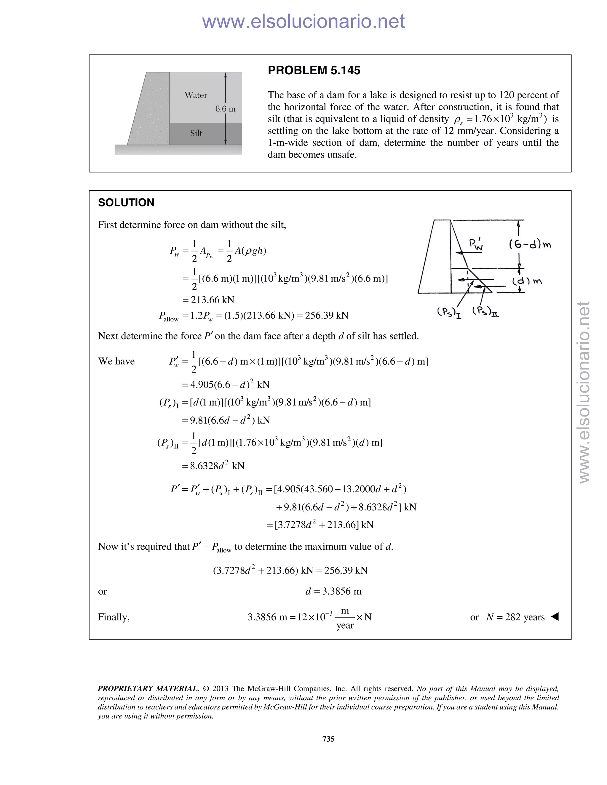 PROPRIETARY MATERIAL. © 2013 The McGraw-Hill Companies, Inc. All rights reserved. No part of this Manual may be displayed,
reproduced or distributed in any form or by any means, without the prior written permission of the publisher, or used beyond the limited
distribution to teachers and educators permitted by McGraw-Hill for their individual course preparation. If you are a student using this Manual,
you are using it without permission.
735
PROBLEM 5.145
The base of a dam for a lake is designed to resist up to 120 percent of
the horizontal force of the water. After construction, it is found that
silt (that is equivalent to a liquid of density 3 3
1.76 10 kg/m )sρ = × is
settling on the lake bottom at the rate of 12 mm/year. Considering a
1-m-wide section of dam, determine the number of years until the
dam becomes unsafe.
SOLUTION
First determine force on dam without the silt,
3 3 2
allow
1 1
( )
2 2
1
[(6.6 m)(1m)][(10 kg/m )(9.81m/s )(6.6 m)]
2
213.66 kN
1.2 (1.5)(213.66 kN) 256.39 kN
ww p
w
P A A gh
P P
ρ= =
=
=
= = =
Next determine the force P′on the dam face after a depth d of silt has settled.
We have 3 3 2
2
3 3 2
I
2
3 3 2
II
2
1
[(6.6 ) m (1 m)][(10 kg/m )(9.81m/s )(6.6 ) m]
2
4.905(6.6 ) kN
( ) [ (1 m)][(10 kg/m )(9.81m/s )(6.6 ) m]
9.81(6.6 ) kN
1
( ) [ (1m)][(1.76 10 kg/m )(9.81 m/s )( ) m]
2
8.6328 kN
w
s
s
P d d
d
P d d
d d
P d d
d
′ = − × −
= −
= −
= −
= ×
=
2
I II
2 2
2
( ) ( ) [4.905(43.560 13.2000 )
9.81(6.6 ) 8.6328 ] kN
[3.7278 213.66] kN
w s sP P P P d d
d d d
d
′ ′= + + = − +
+ − +
= +
Now it’s required that allowP P′ = to determine the maximum value of d.
2
(3.7278 213.66) kN 256.39 kNd + =
or 3.3856 md =
Finally, 3 m
3.3856 m 12 10 N
year
−
= × × or 282 yearsN = 
www.elsolucionario.net
www.elsolucionario.net
 