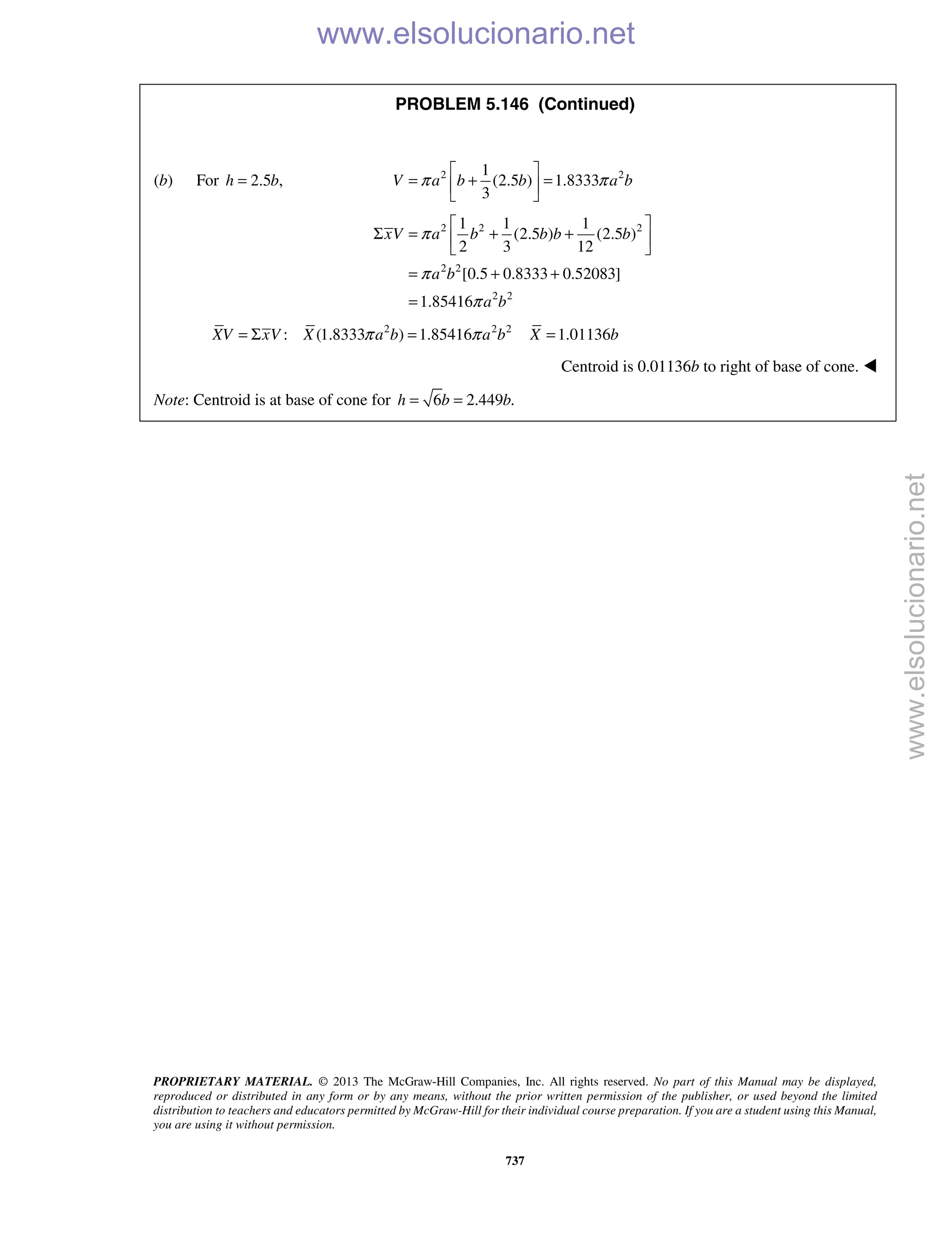 PROPRIETARY MATERIAL. © 2013 The McGraw-Hill Companies, Inc. All rights reserved. No part of this Manual may be displayed,
reproduced or distributed in any form or by any means, without the prior written permission of the publisher, or used beyond the limited
distribution to teachers and educators permitted by McGraw-Hill for their individual course preparation. If you are a student using this Manual,
you are using it without permission.
737
PROBLEM 5.146 (Continued)
(b) For 2.5 ,h b= 2 21
(2.5 ) 1.8333
3
V a b b a bπ π
 
= + = 
 
2 2 2
2 2
2 2
1 1 1
(2.5 ) (2.5 )
2 3 12
[0.5 0.8333 0.52083]
1.85416
xV a b b b b
a b
a b
π
π
π
 
Σ = + + 
 
= + +
=
2 2 2
: (1.8333 ) 1.85416 1.01136XV xV X a b a b X bπ π= Σ = =
Centroid is 0.01136b to right of base of cone. 
Note: Centroid is at base of cone for 6 2.449 .h b b= = 
www.elsolucionario.net
www.elsolucionario.net
 